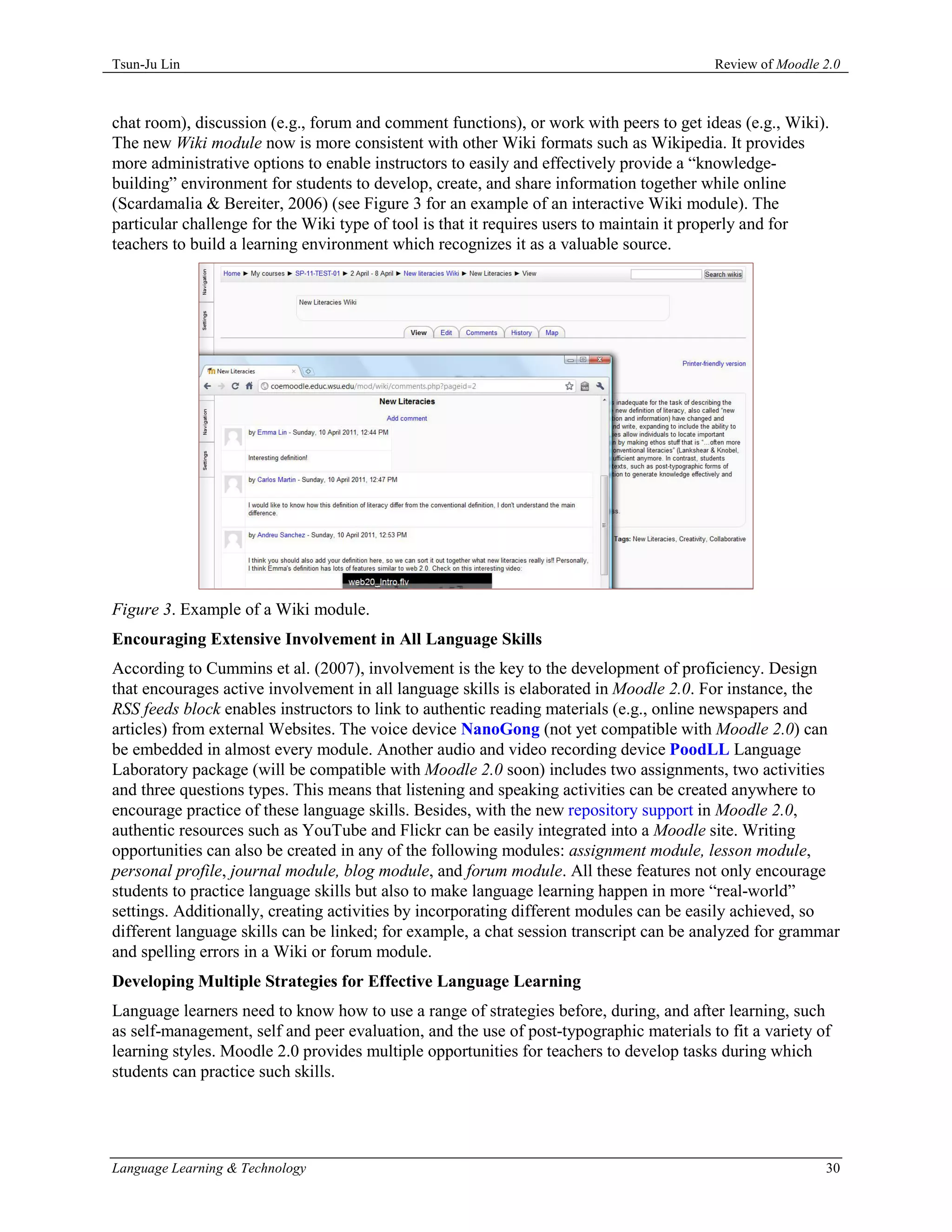 Tsun-Ju Lin                                                                              Review of Moodle 2.0



chat room), discussion (e.g., forum and comment functions), or work with peers to get ideas (e.g., Wiki).
The new Wiki module now is more consistent with other Wiki formats such as Wikipedia. It provides
more administrative options to enable instructors to easily and effectively provide a “knowledge-
building” environment for students to develop, create, and share information together while online
(Scardamalia & Bereiter, 2006) (see Figure 3 for an example of an interactive Wiki module). The
particular challenge for the Wiki type of tool is that it requires users to maintain it properly and for
teachers to build a learning environment which recognizes it as a valuable source.




Figure 3. Example of a Wiki module.
Encouraging Extensive Involvement in All Language Skills
According to Cummins et al. (2007), involvement is the key to the development of proficiency. Design
that encourages active involvement in all language skills is elaborated in Moodle 2.0. For instance, the
RSS feeds block enables instructors to link to authentic reading materials (e.g., online newspapers and
articles) from external Websites. The voice device NanoGong (not yet compatible with Moodle 2.0) can
be embedded in almost every module. Another audio and video recording device PoodLL Language
Laboratory package (will be compatible with Moodle 2.0 soon) includes two assignments, two activities
and three questions types. This means that listening and speaking activities can be created anywhere to
encourage practice of these language skills. Besides, with the new repository support in Moodle 2.0,
authentic resources such as YouTube and Flickr can be easily integrated into a Moodle site. Writing
opportunities can also be created in any of the following modules: assignment module, lesson module,
personal profile, journal module, blog module, and forum module. All these features not only encourage
students to practice language skills but also to make language learning happen in more “real-world”
settings. Additionally, creating activities by incorporating different modules can be easily achieved, so
different language skills can be linked; for example, a chat session transcript can be analyzed for grammar
and spelling errors in a Wiki or forum module.
Developing Multiple Strategies for Effective Language Learning
Language learners need to know how to use a range of strategies before, during, and after learning, such
as self-management, self and peer evaluation, and the use of post-typographic materials to fit a variety of
learning styles. Moodle 2.0 provides multiple opportunities for teachers to develop tasks during which
students can practice such skills.




Language Learning & Technology                                                                            30
 
