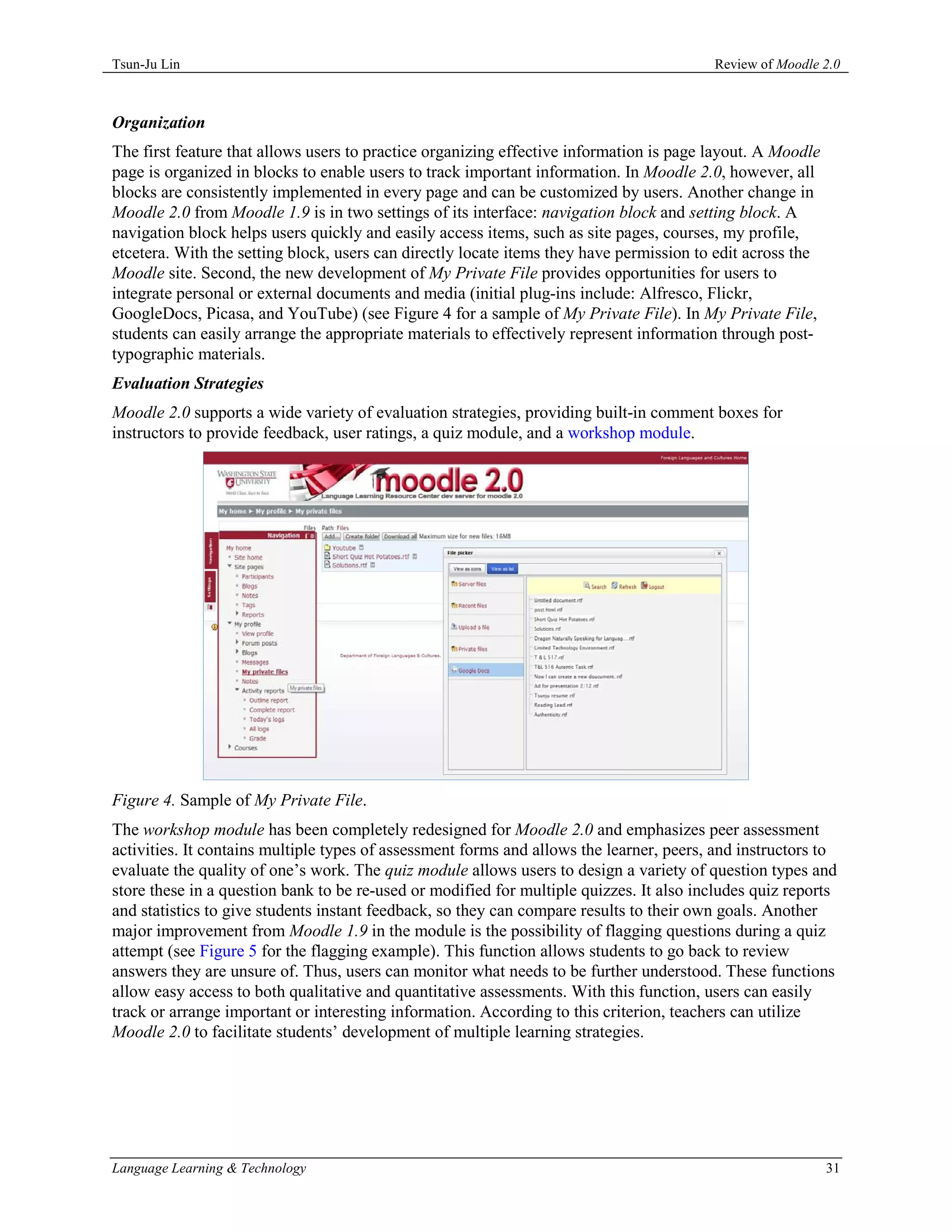 Tsun-Ju Lin                                                                              Review of Moodle 2.0



Organization
The first feature that allows users to practice organizing effective information is page layout. A Moodle
page is organized in blocks to enable users to track important information. In Moodle 2.0, however, all
blocks are consistently implemented in every page and can be customized by users. Another change in
Moodle 2.0 from Moodle 1.9 is in two settings of its interface: navigation block and setting block. A
navigation block helps users quickly and easily access items, such as site pages, courses, my profile,
etcetera. With the setting block, users can directly locate items they have permission to edit across the
Moodle site. Second, the new development of My Private File provides opportunities for users to
integrate personal or external documents and media (initial plug-ins include: Alfresco, Flickr,
GoogleDocs, Picasa, and YouTube) (see Figure 4 for a sample of My Private File). In My Private File,
students can easily arrange the appropriate materials to effectively represent information through post-
typographic materials.
Evaluation Strategies
Moodle 2.0 supports a wide variety of evaluation strategies, providing built-in comment boxes for
instructors to provide feedback, user ratings, a quiz module, and a workshop module.




Figure 4. Sample of My Private File.
The workshop module has been completely redesigned for Moodle 2.0 and emphasizes peer assessment
activities. It contains multiple types of assessment forms and allows the learner, peers, and instructors to
evaluate the quality of one’s work. The quiz module allows users to design a variety of question types and
store these in a question bank to be re-used or modified for multiple quizzes. It also includes quiz reports
and statistics to give students instant feedback, so they can compare results to their own goals. Another
major improvement from Moodle 1.9 in the module is the possibility of flagging questions during a quiz
attempt (see Figure 5 for the flagging example). This function allows students to go back to review
answers they are unsure of. Thus, users can monitor what needs to be further understood. These functions
allow easy access to both qualitative and quantitative assessments. With this function, users can easily
track or arrange important or interesting information. According to this criterion, teachers can utilize
Moodle 2.0 to facilitate students’ development of multiple learning strategies.




Language Learning & Technology                                                                              31
 