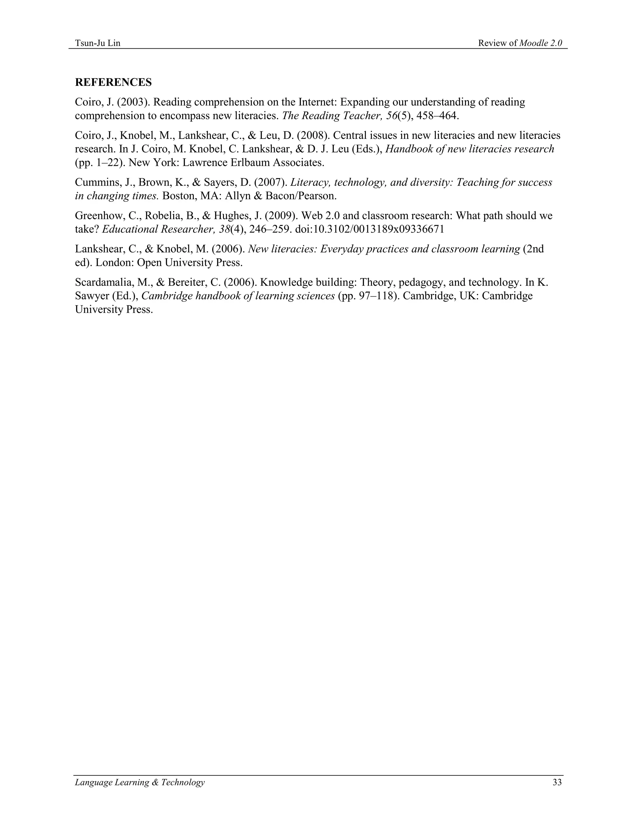 Tsun-Ju Lin                                                                             Review of Moodle 2.0



REFERENCES
Coiro, J. (2003). Reading comprehension on the Internet: Expanding our understanding of reading
comprehension to encompass new literacies. The Reading Teacher, 56(5), 458–464.
Coiro, J., Knobel, M., Lankshear, C., & Leu, D. (2008). Central issues in new literacies and new literacies
research. In J. Coiro, M. Knobel, C. Lankshear, & D. J. Leu (Eds.), Handbook of new literacies research
(pp. 1–22). New York: Lawrence Erlbaum Associates.
Cummins, J., Brown, K., & Sayers, D. (2007). Literacy, technology, and diversity: Teaching for success
in changing times. Boston, MA: Allyn & Bacon/Pearson.
Greenhow, C., Robelia, B., & Hughes, J. (2009). Web 2.0 and classroom research: What path should we
take? Educational Researcher, 38(4), 246–259. doi:10.3102/0013189x09336671
Lankshear, C., & Knobel, M. (2006). New literacies: Everyday practices and classroom learning (2nd
ed). London: Open University Press.
Scardamalia, M., & Bereiter, C. (2006). Knowledge building: Theory, pedagogy, and technology. In K.
Sawyer (Ed.), Cambridge handbook of learning sciences (pp. 97–118). Cambridge, UK: Cambridge
University Press.




Language Learning & Technology                                                                           33
 