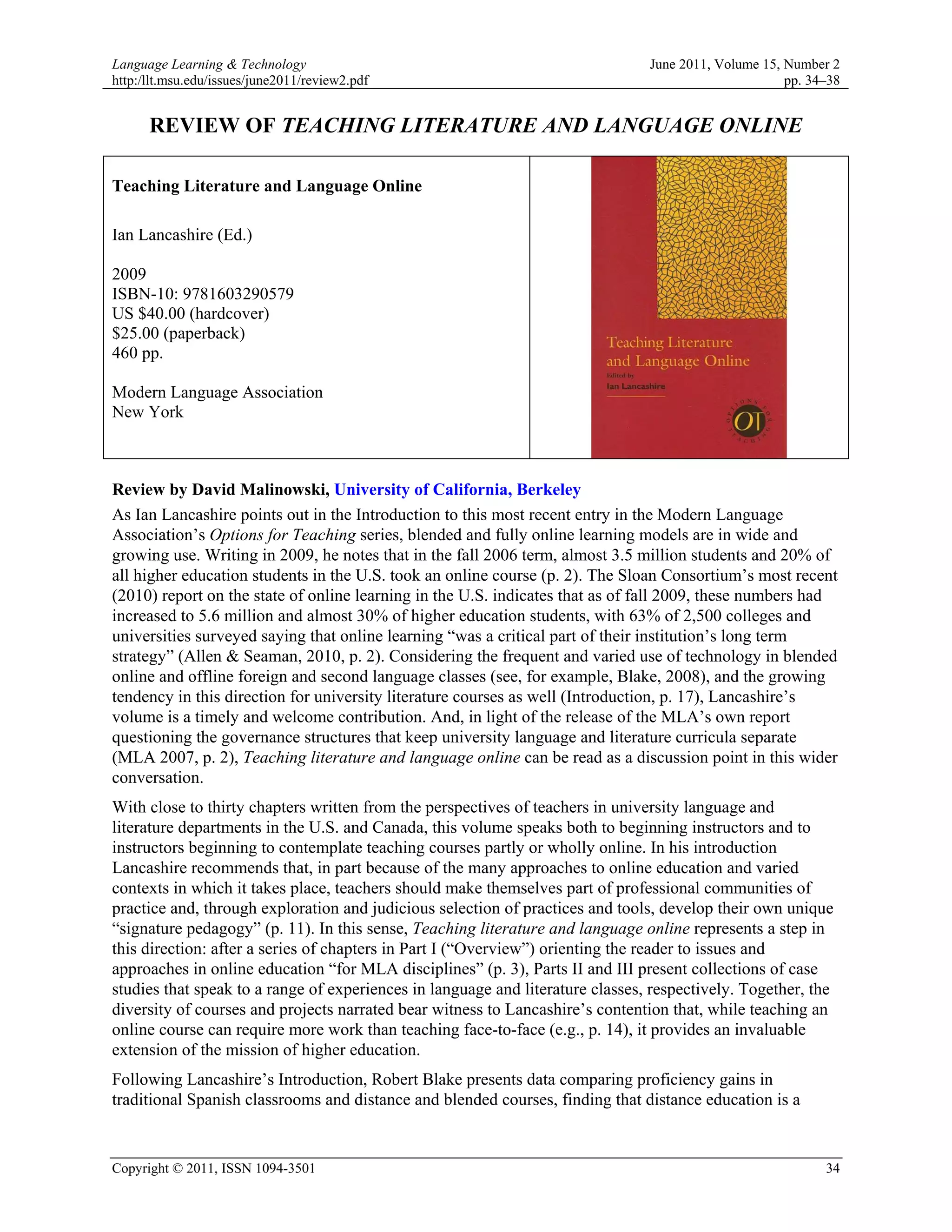 Language Learning & Technology                                                  June 2011, Volume 15, Number 2
http:/llt.msu.edu/issues/june2011/review2.pdf                                                         pp. 34–38


      REVIEW OF TEACHING LITERATURE AND LANGUAGE ONLINE

Teaching Literature and Language Online

Ian Lancashire (Ed.)

2009
ISBN-10: 9781603290579
US $40.00 (hardcover)
$25.00 (paperback)
460 pp.

Modern Language Association
New York



Review by David Malinowski, University of California, Berkeley
As Ian Lancashire points out in the Introduction to this most recent entry in the Modern Language
Association’s Options for Teaching series, blended and fully online learning models are in wide and
growing use. Writing in 2009, he notes that in the fall 2006 term, almost 3.5 million students and 20% of
all higher education students in the U.S. took an online course (p. 2). The Sloan Consortium’s most recent
(2010) report on the state of online learning in the U.S. indicates that as of fall 2009, these numbers had
increased to 5.6 million and almost 30% of higher education students, with 63% of 2,500 colleges and
universities surveyed saying that online learning “was a critical part of their institution’s long term
strategy” (Allen & Seaman, 2010, p. 2). Considering the frequent and varied use of technology in blended
online and offline foreign and second language classes (see, for example, Blake, 2008), and the growing
tendency in this direction for university literature courses as well (Introduction, p. 17), Lancashire’s
volume is a timely and welcome contribution. And, in light of the release of the MLA’s own report
questioning the governance structures that keep university language and literature curricula separate
(MLA 2007, p. 2), Teaching literature and language online can be read as a discussion point in this wider
conversation.
With close to thirty chapters written from the perspectives of teachers in university language and
literature departments in the U.S. and Canada, this volume speaks both to beginning instructors and to
instructors beginning to contemplate teaching courses partly or wholly online. In his introduction
Lancashire recommends that, in part because of the many approaches to online education and varied
contexts in which it takes place, teachers should make themselves part of professional communities of
practice and, through exploration and judicious selection of practices and tools, develop their own unique
“signature pedagogy” (p. 11). In this sense, Teaching literature and language online represents a step in
this direction: after a series of chapters in Part I (“Overview”) orienting the reader to issues and
approaches in online education “for MLA disciplines” (p. 3), Parts II and III present collections of case
studies that speak to a range of experiences in language and literature classes, respectively. Together, the
diversity of courses and projects narrated bear witness to Lancashire’s contention that, while teaching an
online course can require more work than teaching face-to-face (e.g., p. 14), it provides an invaluable
extension of the mission of higher education.
Following Lancashire’s Introduction, Robert Blake presents data comparing proficiency gains in
traditional Spanish classrooms and distance and blended courses, finding that distance education is a


Copyright © 2011, ISSN 1094-3501                                                                            34
 