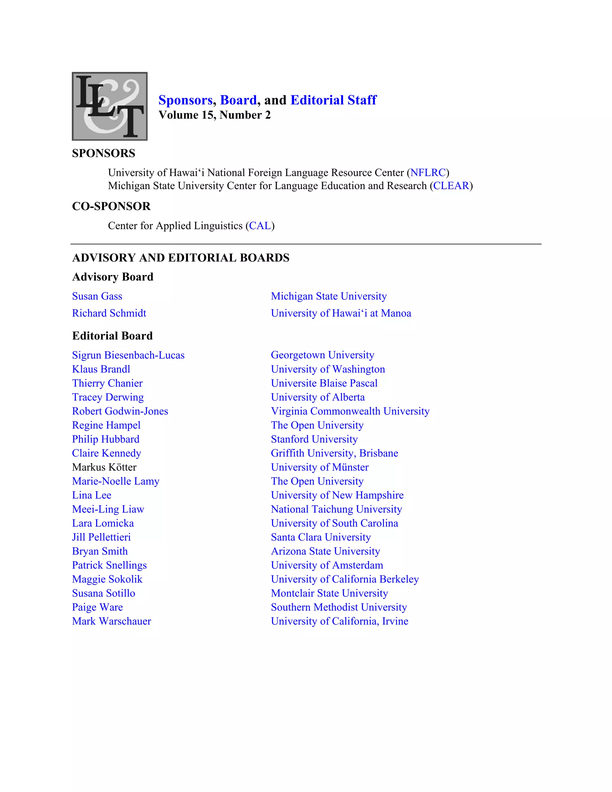 Sponsors, Board, and Editorial Staff
                  Volume 15, Number 2


SPONSORS
       University of Hawai‘i National Foreign Language Resource Center (NFLRC)
       Michigan State University Center for Language Education and Research (CLEAR)
CO-SPONSOR
       Center for Applied Linguistics (CAL)

ADVISORY AND EDITORIAL BOARDS
Advisory Board
Susan Gass                                Michigan State University
Richard Schmidt                           University of Hawai‘i at Manoa

Editorial Board
Sigrun Biesenbach-Lucas                   Georgetown University
Klaus Brandl                              University of Washington
Thierry Chanier                           Universite Blaise Pascal
Tracey Derwing                            University of Alberta
Robert Godwin-Jones                       Virginia Commonwealth University
Regine Hampel                             The Open University
Philip Hubbard                            Stanford University
Claire Kennedy                            Griffith University, Brisbane
Markus Kötter                             University of Münster
Marie-Noelle Lamy                         The Open University
Lina Lee                                  University of New Hampshire
Meei-Ling Liaw                            National Taichung University
Lara Lomicka                              University of South Carolina
Jill Pellettieri                          Santa Clara University
Bryan Smith                               Arizona State University
Patrick Snellings                         University of Amsterdam
Maggie Sokolik                            University of California Berkeley
Susana Sotillo                            Montclair State University
Paige Ware                                Southern Methodist University
Mark Warschauer                           University of California, Irvine
 