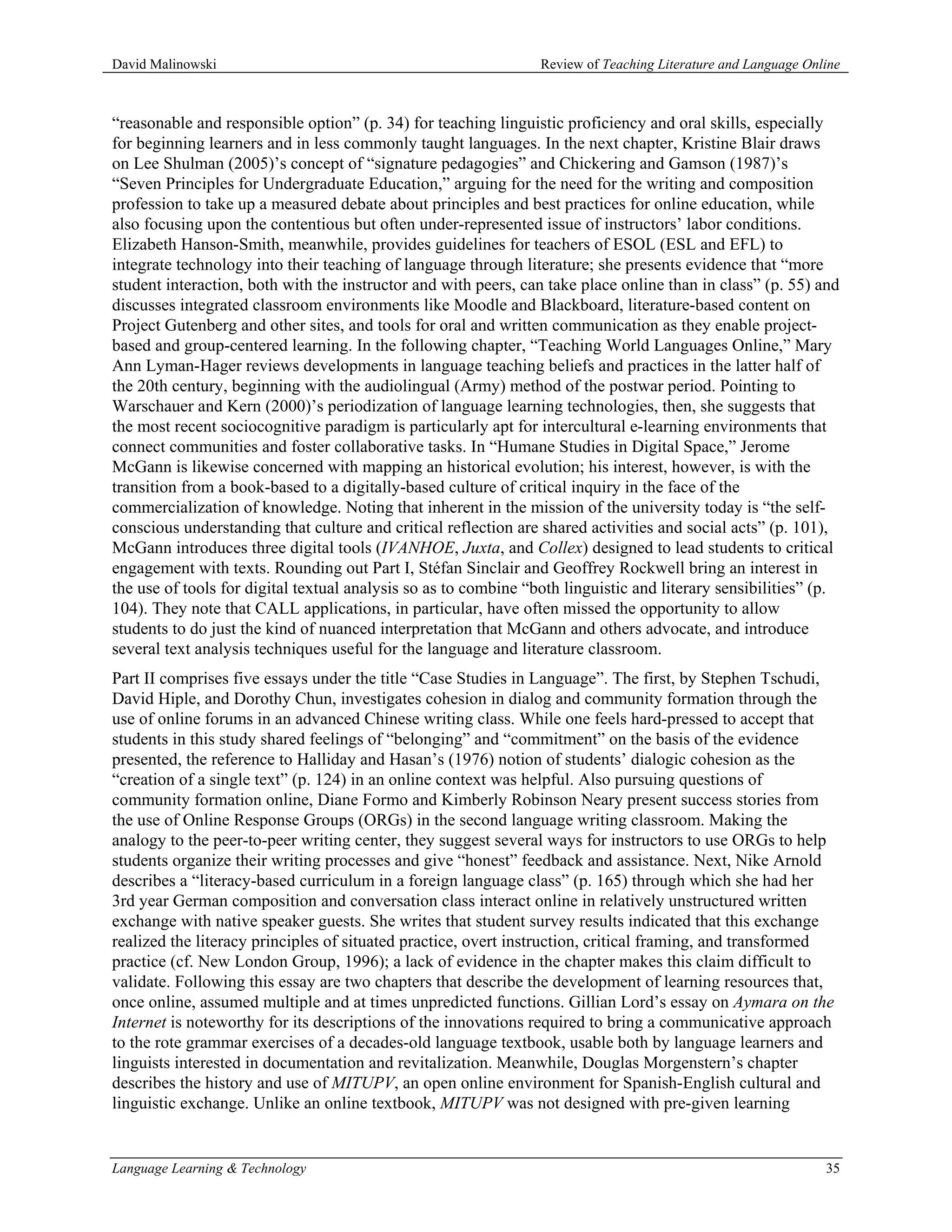 David Malinowski                                                 Review of Teaching Literature and Language Online



“reasonable and responsible option” (p. 34) for teaching linguistic proficiency and oral skills, especially
for beginning learners and in less commonly taught languages. In the next chapter, Kristine Blair draws
on Lee Shulman (2005)’s concept of “signature pedagogies” and Chickering and Gamson (1987)’s
“Seven Principles for Undergraduate Education,” arguing for the need for the writing and composition
profession to take up a measured debate about principles and best practices for online education, while
also focusing upon the contentious but often under-represented issue of instructors’ labor conditions.
Elizabeth Hanson-Smith, meanwhile, provides guidelines for teachers of ESOL (ESL and EFL) to
integrate technology into their teaching of language through literature; she presents evidence that “more
student interaction, both with the instructor and with peers, can take place online than in class” (p. 55) and
discusses integrated classroom environments like Moodle and Blackboard, literature-based content on
Project Gutenberg and other sites, and tools for oral and written communication as they enable project-
based and group-centered learning. In the following chapter, “Teaching World Languages Online,” Mary
Ann Lyman-Hager reviews developments in language teaching beliefs and practices in the latter half of
the 20th century, beginning with the audiolingual (Army) method of the postwar period. Pointing to
Warschauer and Kern (2000)’s periodization of language learning technologies, then, she suggests that
the most recent sociocognitive paradigm is particularly apt for intercultural e-learning environments that
connect communities and foster collaborative tasks. In “Humane Studies in Digital Space,” Jerome
McGann is likewise concerned with mapping an historical evolution; his interest, however, is with the
transition from a book-based to a digitally-based culture of critical inquiry in the face of the
commercialization of knowledge. Noting that inherent in the mission of the university today is “the self-
conscious understanding that culture and critical reflection are shared activities and social acts” (p. 101),
McGann introduces three digital tools (IVANHOE, Juxta, and Collex) designed to lead students to critical
engagement with texts. Rounding out Part I, Stéfan Sinclair and Geoffrey Rockwell bring an interest in
the use of tools for digital textual analysis so as to combine “both linguistic and literary sensibilities” (p.
104). They note that CALL applications, in particular, have often missed the opportunity to allow
students to do just the kind of nuanced interpretation that McGann and others advocate, and introduce
several text analysis techniques useful for the language and literature classroom.
Part II comprises five essays under the title “Case Studies in Language”. The first, by Stephen Tschudi,
David Hiple, and Dorothy Chun, investigates cohesion in dialog and community formation through the
use of online forums in an advanced Chinese writing class. While one feels hard-pressed to accept that
students in this study shared feelings of “belonging” and “commitment” on the basis of the evidence
presented, the reference to Halliday and Hasan’s (1976) notion of students’ dialogic cohesion as the
“creation of a single text” (p. 124) in an online context was helpful. Also pursuing questions of
community formation online, Diane Formo and Kimberly Robinson Neary present success stories from
the use of Online Response Groups (ORGs) in the second language writing classroom. Making the
analogy to the peer-to-peer writing center, they suggest several ways for instructors to use ORGs to help
students organize their writing processes and give “honest” feedback and assistance. Next, Nike Arnold
describes a “literacy-based curriculum in a foreign language class” (p. 165) through which she had her
3rd year German composition and conversation class interact online in relatively unstructured written
exchange with native speaker guests. She writes that student survey results indicated that this exchange
realized the literacy principles of situated practice, overt instruction, critical framing, and transformed
practice (cf. New London Group, 1996); a lack of evidence in the chapter makes this claim difficult to
validate. Following this essay are two chapters that describe the development of learning resources that,
once online, assumed multiple and at times unpredicted functions. Gillian Lord’s essay on Aymara on the
Internet is noteworthy for its descriptions of the innovations required to bring a communicative approach
to the rote grammar exercises of a decades-old language textbook, usable both by language learners and
linguists interested in documentation and revitalization. Meanwhile, Douglas Morgenstern’s chapter
describes the history and use of MITUPV, an open online environment for Spanish-English cultural and
linguistic exchange. Unlike an online textbook, MITUPV was not designed with pre-given learning


Language Learning & Technology                                                                                 35
 