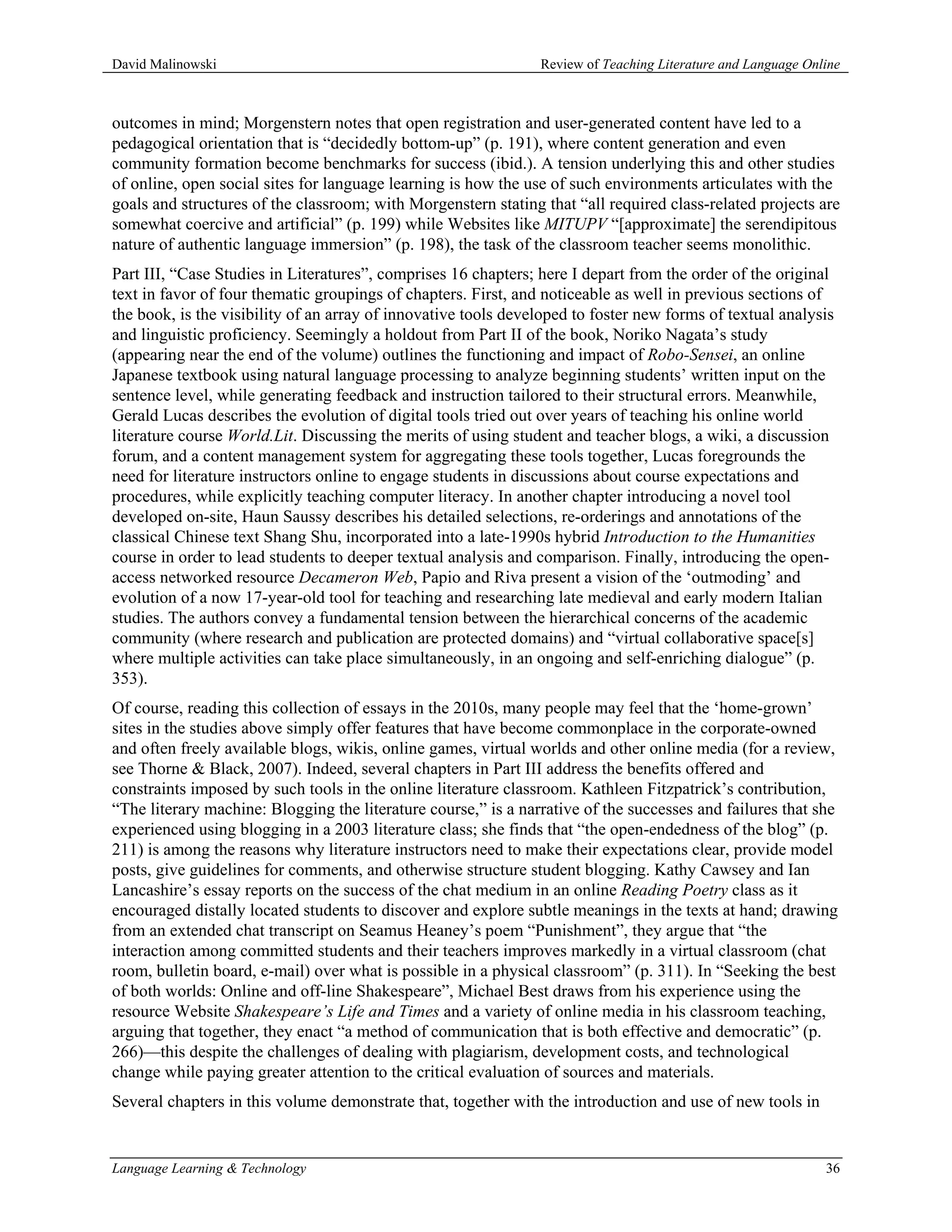 David Malinowski                                                Review of Teaching Literature and Language Online



outcomes in mind; Morgenstern notes that open registration and user-generated content have led to a
pedagogical orientation that is “decidedly bottom-up” (p. 191), where content generation and even
community formation become benchmarks for success (ibid.). A tension underlying this and other studies
of online, open social sites for language learning is how the use of such environments articulates with the
goals and structures of the classroom; with Morgenstern stating that “all required class-related projects are
somewhat coercive and artificial” (p. 199) while Websites like MITUPV “[approximate] the serendipitous
nature of authentic language immersion” (p. 198), the task of the classroom teacher seems monolithic.
Part III, “Case Studies in Literatures”, comprises 16 chapters; here I depart from the order of the original
text in favor of four thematic groupings of chapters. First, and noticeable as well in previous sections of
the book, is the visibility of an array of innovative tools developed to foster new forms of textual analysis
and linguistic proficiency. Seemingly a holdout from Part II of the book, Noriko Nagata’s study
(appearing near the end of the volume) outlines the functioning and impact of Robo-Sensei, an online
Japanese textbook using natural language processing to analyze beginning students’ written input on the
sentence level, while generating feedback and instruction tailored to their structural errors. Meanwhile,
Gerald Lucas describes the evolution of digital tools tried out over years of teaching his online world
literature course World.Lit. Discussing the merits of using student and teacher blogs, a wiki, a discussion
forum, and a content management system for aggregating these tools together, Lucas foregrounds the
need for literature instructors online to engage students in discussions about course expectations and
procedures, while explicitly teaching computer literacy. In another chapter introducing a novel tool
developed on-site, Haun Saussy describes his detailed selections, re-orderings and annotations of the
classical Chinese text Shang Shu, incorporated into a late-1990s hybrid Introduction to the Humanities
course in order to lead students to deeper textual analysis and comparison. Finally, introducing the open-
access networked resource Decameron Web, Papio and Riva present a vision of the ‘outmoding’ and
evolution of a now 17-year-old tool for teaching and researching late medieval and early modern Italian
studies. The authors convey a fundamental tension between the hierarchical concerns of the academic
community (where research and publication are protected domains) and “virtual collaborative space[s]
where multiple activities can take place simultaneously, in an ongoing and self-enriching dialogue” (p.
353).
Of course, reading this collection of essays in the 2010s, many people may feel that the ‘home-grown’
sites in the studies above simply offer features that have become commonplace in the corporate-owned
and often freely available blogs, wikis, online games, virtual worlds and other online media (for a review,
see Thorne & Black, 2007). Indeed, several chapters in Part III address the benefits offered and
constraints imposed by such tools in the online literature classroom. Kathleen Fitzpatrick’s contribution,
“The literary machine: Blogging the literature course,” is a narrative of the successes and failures that she
experienced using blogging in a 2003 literature class; she finds that “the open-endedness of the blog” (p.
211) is among the reasons why literature instructors need to make their expectations clear, provide model
posts, give guidelines for comments, and otherwise structure student blogging. Kathy Cawsey and Ian
Lancashire’s essay reports on the success of the chat medium in an online Reading Poetry class as it
encouraged distally located students to discover and explore subtle meanings in the texts at hand; drawing
from an extended chat transcript on Seamus Heaney’s poem “Punishment”, they argue that “the
interaction among committed students and their teachers improves markedly in a virtual classroom (chat
room, bulletin board, e-mail) over what is possible in a physical classroom” (p. 311). In “Seeking the best
of both worlds: Online and off-line Shakespeare”, Michael Best draws from his experience using the
resource Website Shakespeare’s Life and Times and a variety of online media in his classroom teaching,
arguing that together, they enact “a method of communication that is both effective and democratic” (p.
266)—this despite the challenges of dealing with plagiarism, development costs, and technological
change while paying greater attention to the critical evaluation of sources and materials.
Several chapters in this volume demonstrate that, together with the introduction and use of new tools in


Language Learning & Technology                                                                                36
 