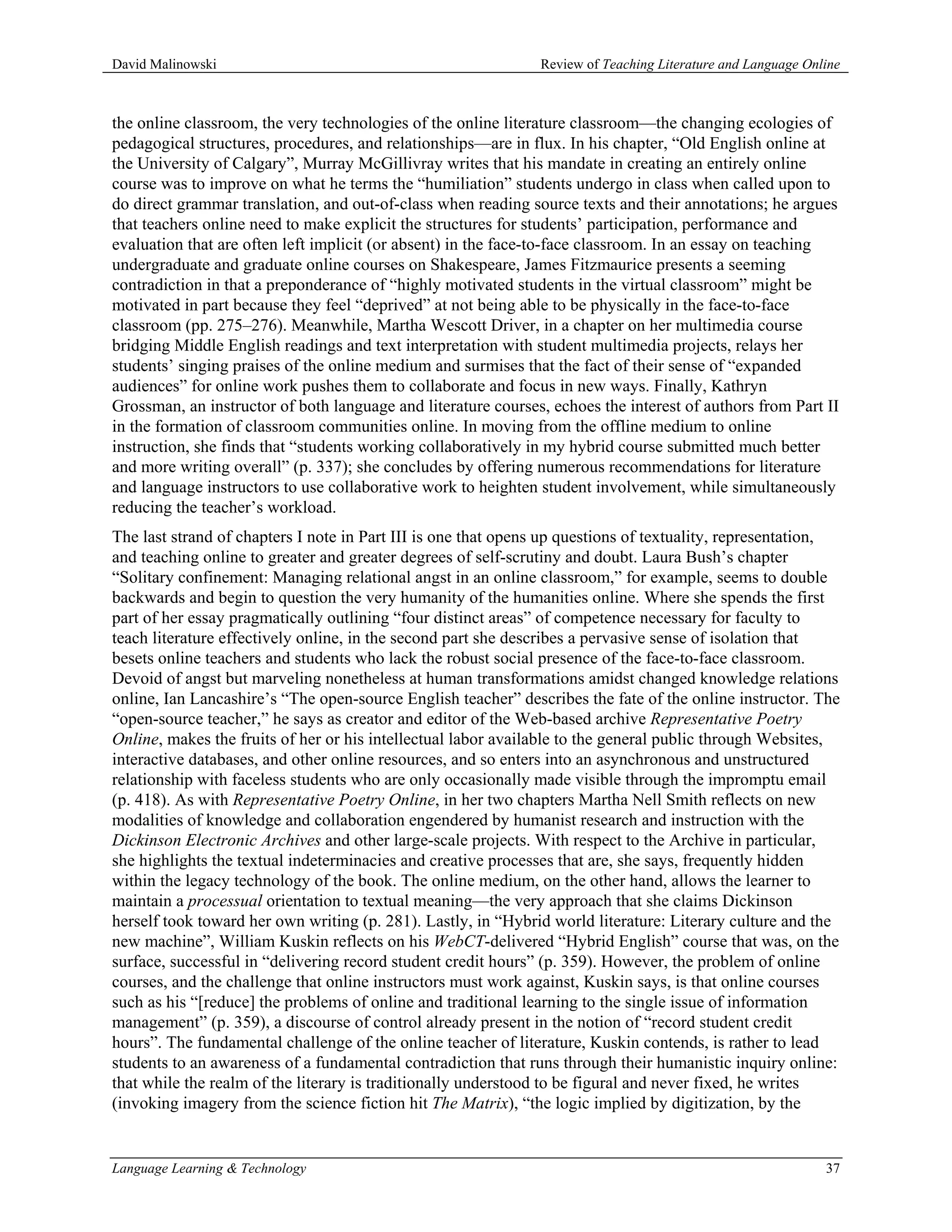David Malinowski                                               Review of Teaching Literature and Language Online



the online classroom, the very technologies of the online literature classroom—the changing ecologies of
pedagogical structures, procedures, and relationships—are in flux. In his chapter, “Old English online at
the University of Calgary”, Murray McGillivray writes that his mandate in creating an entirely online
course was to improve on what he terms the “humiliation” students undergo in class when called upon to
do direct grammar translation, and out-of-class when reading source texts and their annotations; he argues
that teachers online need to make explicit the structures for students’ participation, performance and
evaluation that are often left implicit (or absent) in the face-to-face classroom. In an essay on teaching
undergraduate and graduate online courses on Shakespeare, James Fitzmaurice presents a seeming
contradiction in that a preponderance of “highly motivated students in the virtual classroom” might be
motivated in part because they feel “deprived” at not being able to be physically in the face-to-face
classroom (pp. 275–276). Meanwhile, Martha Wescott Driver, in a chapter on her multimedia course
bridging Middle English readings and text interpretation with student multimedia projects, relays her
students’ singing praises of the online medium and surmises that the fact of their sense of “expanded
audiences” for online work pushes them to collaborate and focus in new ways. Finally, Kathryn
Grossman, an instructor of both language and literature courses, echoes the interest of authors from Part II
in the formation of classroom communities online. In moving from the offline medium to online
instruction, she finds that “students working collaboratively in my hybrid course submitted much better
and more writing overall” (p. 337); she concludes by offering numerous recommendations for literature
and language instructors to use collaborative work to heighten student involvement, while simultaneously
reducing the teacher’s workload.
The last strand of chapters I note in Part III is one that opens up questions of textuality, representation,
and teaching online to greater and greater degrees of self-scrutiny and doubt. Laura Bush’s chapter
“Solitary confinement: Managing relational angst in an online classroom,” for example, seems to double
backwards and begin to question the very humanity of the humanities online. Where she spends the first
part of her essay pragmatically outlining “four distinct areas” of competence necessary for faculty to
teach literature effectively online, in the second part she describes a pervasive sense of isolation that
besets online teachers and students who lack the robust social presence of the face-to-face classroom.
Devoid of angst but marveling nonetheless at human transformations amidst changed knowledge relations
online, Ian Lancashire’s “The open-source English teacher” describes the fate of the online instructor. The
“open-source teacher,” he says as creator and editor of the Web-based archive Representative Poetry
Online, makes the fruits of her or his intellectual labor available to the general public through Websites,
interactive databases, and other online resources, and so enters into an asynchronous and unstructured
relationship with faceless students who are only occasionally made visible through the impromptu email
(p. 418). As with Representative Poetry Online, in her two chapters Martha Nell Smith reflects on new
modalities of knowledge and collaboration engendered by humanist research and instruction with the
Dickinson Electronic Archives and other large-scale projects. With respect to the Archive in particular,
she highlights the textual indeterminacies and creative processes that are, she says, frequently hidden
within the legacy technology of the book. The online medium, on the other hand, allows the learner to
maintain a processual orientation to textual meaning—the very approach that she claims Dickinson
herself took toward her own writing (p. 281). Lastly, in “Hybrid world literature: Literary culture and the
new machine”, William Kuskin reflects on his WebCT-delivered “Hybrid English” course that was, on the
surface, successful in “delivering record student credit hours” (p. 359). However, the problem of online
courses, and the challenge that online instructors must work against, Kuskin says, is that online courses
such as his “[reduce] the problems of online and traditional learning to the single issue of information
management” (p. 359), a discourse of control already present in the notion of “record student credit
hours”. The fundamental challenge of the online teacher of literature, Kuskin contends, is rather to lead
students to an awareness of a fundamental contradiction that runs through their humanistic inquiry online:
that while the realm of the literary is traditionally understood to be figural and never fixed, he writes
(invoking imagery from the science fiction hit The Matrix), “the logic implied by digitization, by the


Language Learning & Technology                                                                               37
 