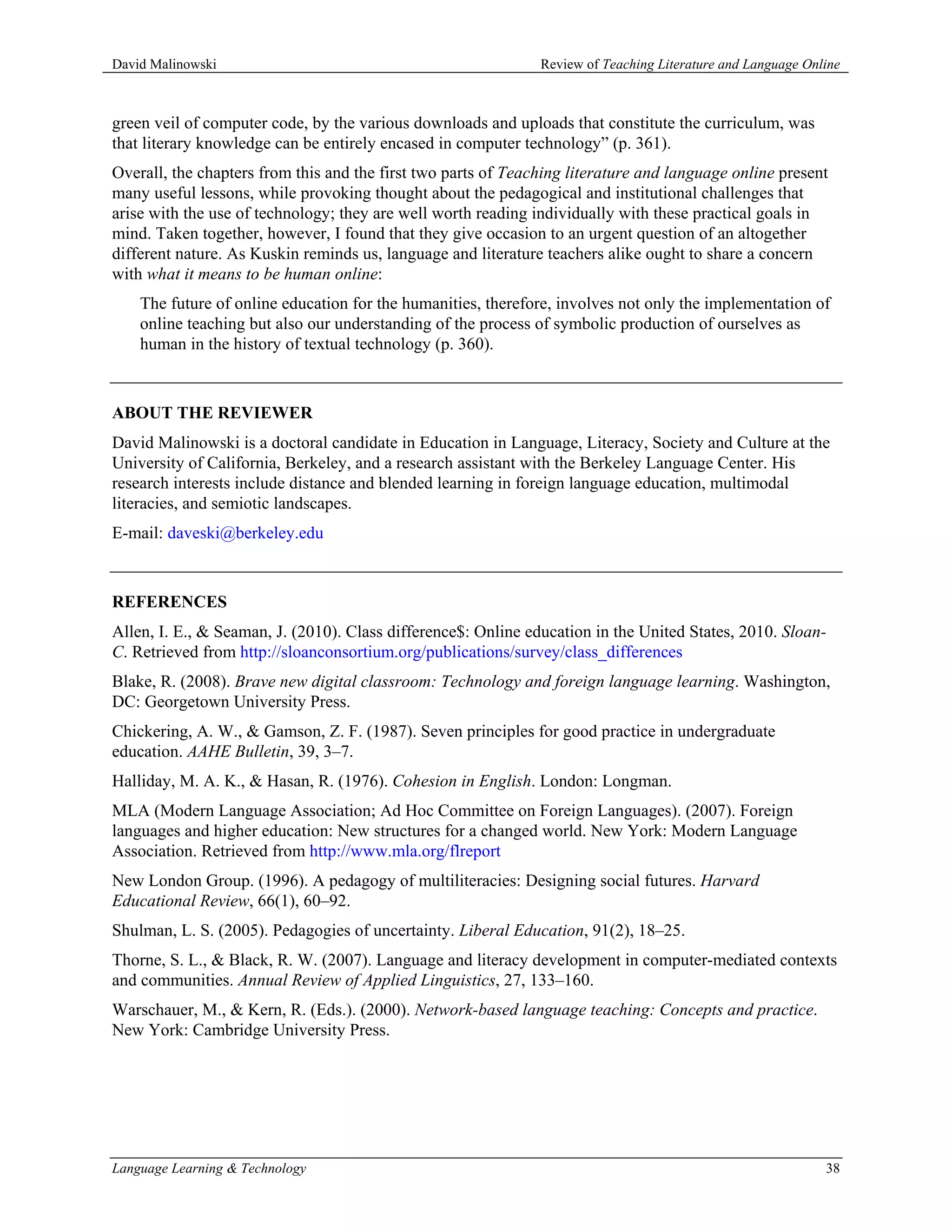 David Malinowski                                               Review of Teaching Literature and Language Online



green veil of computer code, by the various downloads and uploads that constitute the curriculum, was
that literary knowledge can be entirely encased in computer technology” (p. 361).
Overall, the chapters from this and the first two parts of Teaching literature and language online present
many useful lessons, while provoking thought about the pedagogical and institutional challenges that
arise with the use of technology; they are well worth reading individually with these practical goals in
mind. Taken together, however, I found that they give occasion to an urgent question of an altogether
different nature. As Kuskin reminds us, language and literature teachers alike ought to share a concern
with what it means to be human online:
    The future of online education for the humanities, therefore, involves not only the implementation of
    online teaching but also our understanding of the process of symbolic production of ourselves as
    human in the history of textual technology (p. 360).



ABOUT THE REVIEWER
David Malinowski is a doctoral candidate in Education in Language, Literacy, Society and Culture at the
University of California, Berkeley, and a research assistant with the Berkeley Language Center. His
research interests include distance and blended learning in foreign language education, multimodal
literacies, and semiotic landscapes.
E-mail: daveski@berkeley.edu



REFERENCES
Allen, I. E., & Seaman, J. (2010). Class difference$: Online education in the United States, 2010. Sloan-
C. Retrieved from http://sloanconsortium.org/publications/survey/class_differences
Blake, R. (2008). Brave new digital classroom: Technology and foreign language learning. Washington,
DC: Georgetown University Press.
Chickering, A. W., & Gamson, Z. F. (1987). Seven principles for good practice in undergraduate
education. AAHE Bulletin, 39, 3–7.
Halliday, M. A. K., & Hasan, R. (1976). Cohesion in English. London: Longman.
MLA (Modern Language Association; Ad Hoc Committee on Foreign Languages). (2007). Foreign
languages and higher education: New structures for a changed world. New York: Modern Language
Association. Retrieved from http://www.mla.org/flreport
New London Group. (1996). A pedagogy of multiliteracies: Designing social futures. Harvard
Educational Review, 66(1), 60–92.
Shulman, L. S. (2005). Pedagogies of uncertainty. Liberal Education, 91(2), 18–25.
Thorne, S. L., & Black, R. W. (2007). Language and literacy development in computer-mediated contexts
and communities. Annual Review of Applied Linguistics, 27, 133–160.
Warschauer, M., & Kern, R. (Eds.). (2000). Network-based language teaching: Concepts and practice.
New York: Cambridge University Press.




Language Learning & Technology                                                                               38
 