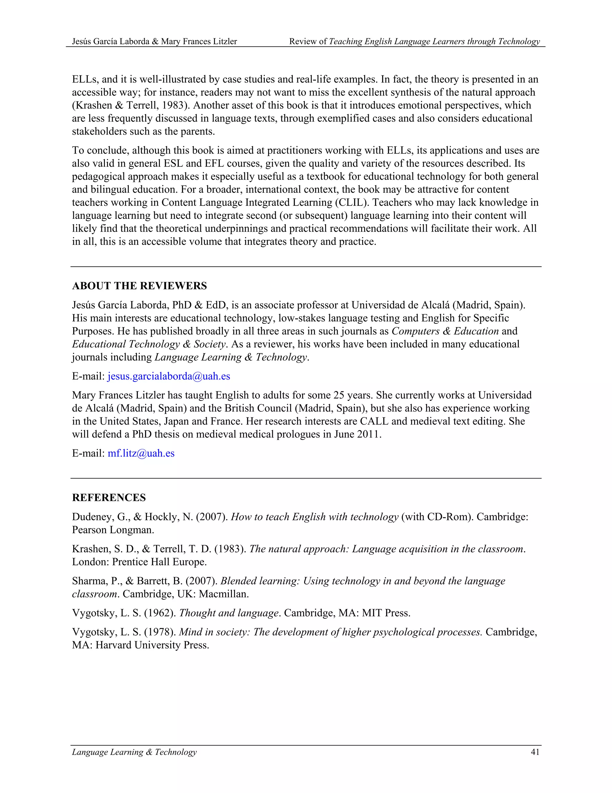 Jesús García Laborda & Mary Frances Litzler        Review of Teaching English Language Learners through Technology



ELLs, and it is well-illustrated by case studies and real-life examples. In fact, the theory is presented in an
accessible way; for instance, readers may not want to miss the excellent synthesis of the natural approach
(Krashen & Terrell, 1983). Another asset of this book is that it introduces emotional perspectives, which
are less frequently discussed in language texts, through exemplified cases and also considers educational
stakeholders such as the parents.
To conclude, although this book is aimed at practitioners working with ELLs, its applications and uses are
also valid in general ESL and EFL courses, given the quality and variety of the resources described. Its
pedagogical approach makes it especially useful as a textbook for educational technology for both general
and bilingual education. For a broader, international context, the book may be attractive for content
teachers working in Content Language Integrated Learning (CLIL). Teachers who may lack knowledge in
language learning but need to integrate second (or subsequent) language learning into their content will
likely find that the theoretical underpinnings and practical recommendations will facilitate their work. All
in all, this is an accessible volume that integrates theory and practice.



ABOUT THE REVIEWERS
Jesús García Laborda, PhD & EdD, is an associate professor at Universidad de Alcalá (Madrid, Spain).
His main interests are educational technology, low-stakes language testing and English for Specific
Purposes. He has published broadly in all three areas in such journals as Computers & Education and
Educational Technology & Society. As a reviewer, his works have been included in many educational
journals including Language Learning & Technology.
E-mail: jesus.garcialaborda@uah.es
Mary Frances Litzler has taught English to adults for some 25 years. She currently works at Universidad
de Alcalá (Madrid, Spain) and the British Council (Madrid, Spain), but she also has experience working
in the United States, Japan and France. Her research interests are CALL and medieval text editing. She
will defend a PhD thesis on medieval medical prologues in June 2011.
E-mail: mf.litz@uah.es



REFERENCES
Dudeney, G., & Hockly, N. (2007). How to teach English with technology (with CD-Rom). Cambridge:
Pearson Longman.
Krashen, S. D., & Terrell, T. D. (1983). The natural approach: Language acquisition in the classroom.
London: Prentice Hall Europe.
Sharma, P., & Barrett, B. (2007). Blended learning: Using technology in and beyond the language
classroom. Cambridge, UK: Macmillan.
Vygotsky, L. S. (1962). Thought and language. Cambridge, MA: MIT Press.
Vygotsky, L. S. (1978). Mind in society: The development of higher psychological processes. Cambridge,
MA: Harvard University Press.




Language Learning & Technology                                                                                 41
 