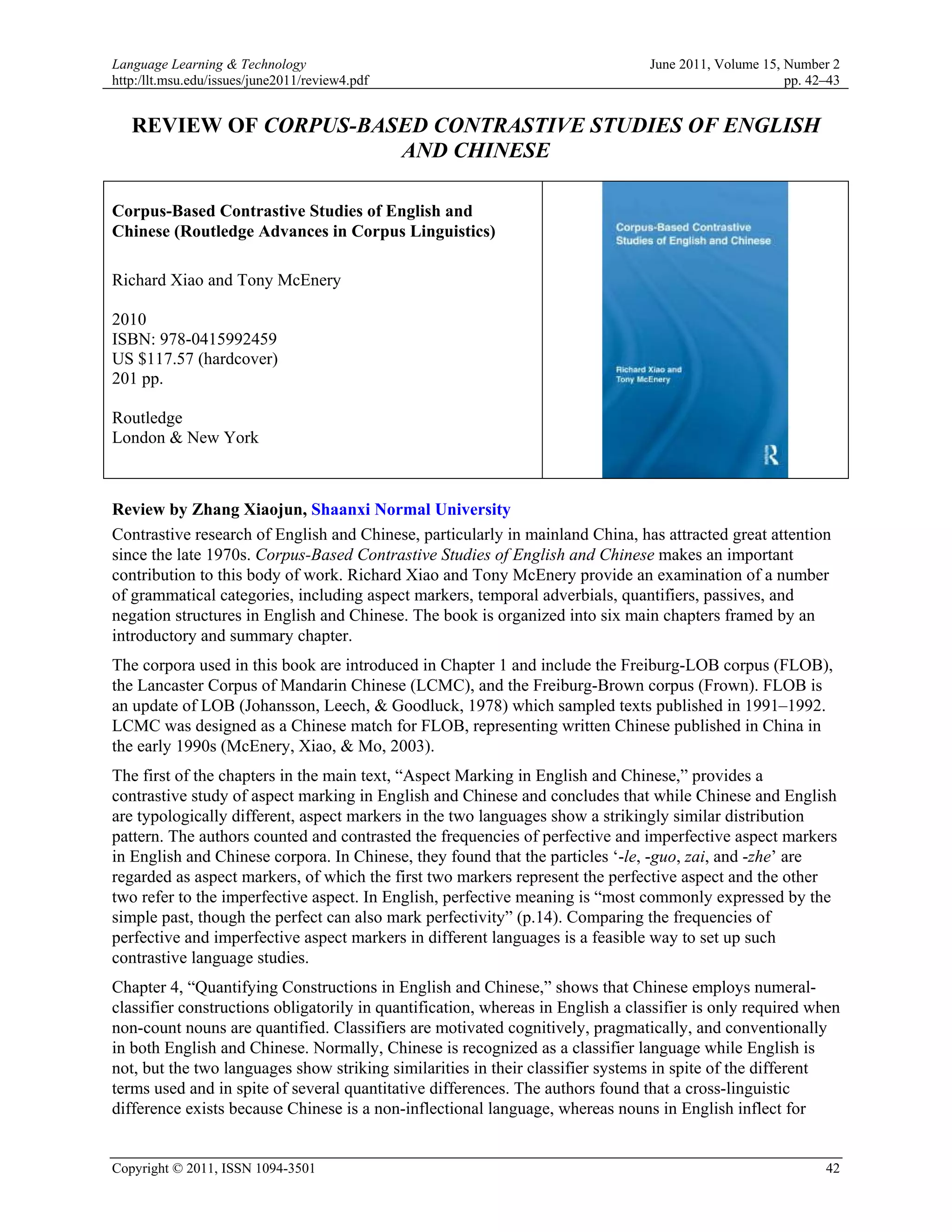 Language Learning & Technology                                                   June 2011, Volume 15, Number 2
http:/llt.msu.edu/issues/june2011/review4.pdf                                                          pp. 42–43


   REVIEW OF CORPUS-BASED CONTRASTIVE STUDIES OF ENGLISH
                       AND CHINESE

Corpus-Based Contrastive Studies of English and
Chinese (Routledge Advances in Corpus Linguistics)

Richard Xiao and Tony McEnery

2010
ISBN: 978-0415992459
US $117.57 (hardcover)
201 pp.

Routledge
London & New York



Review by Zhang Xiaojun, Shaanxi Normal University
Contrastive research of English and Chinese, particularly in mainland China, has attracted great attention
since the late 1970s. Corpus-Based Contrastive Studies of English and Chinese makes an important
contribution to this body of work. Richard Xiao and Tony McEnery provide an examination of a number
of grammatical categories, including aspect markers, temporal adverbials, quantifiers, passives, and
negation structures in English and Chinese. The book is organized into six main chapters framed by an
introductory and summary chapter.
The corpora used in this book are introduced in Chapter 1 and include the Freiburg-LOB corpus (FLOB),
the Lancaster Corpus of Mandarin Chinese (LCMC), and the Freiburg-Brown corpus (Frown). FLOB is
an update of LOB (Johansson, Leech, & Goodluck, 1978) which sampled texts published in 1991–1992.
LCMC was designed as a Chinese match for FLOB, representing written Chinese published in China in
the early 1990s (McEnery, Xiao, & Mo, 2003).
The first of the chapters in the main text, “Aspect Marking in English and Chinese,” provides a
contrastive study of aspect marking in English and Chinese and concludes that while Chinese and English
are typologically different, aspect markers in the two languages show a strikingly similar distribution
pattern. The authors counted and contrasted the frequencies of perfective and imperfective aspect markers
in English and Chinese corpora. In Chinese, they found that the particles ‘-le, -guo, zai, and -zhe’ are
regarded as aspect markers, of which the first two markers represent the perfective aspect and the other
two refer to the imperfective aspect. In English, perfective meaning is “most commonly expressed by the
simple past, though the perfect can also mark perfectivity” (p.14). Comparing the frequencies of
perfective and imperfective aspect markers in different languages is a feasible way to set up such
contrastive language studies.
Chapter 4, “Quantifying Constructions in English and Chinese,” shows that Chinese employs numeral-
classifier constructions obligatorily in quantification, whereas in English a classifier is only required when
non-count nouns are quantified. Classifiers are motivated cognitively, pragmatically, and conventionally
in both English and Chinese. Normally, Chinese is recognized as a classifier language while English is
not, but the two languages show striking similarities in their classifier systems in spite of the different
terms used and in spite of several quantitative differences. The authors found that a cross-linguistic
difference exists because Chinese is a non-inflectional language, whereas nouns in English inflect for


Copyright © 2011, ISSN 1094-3501                                                                             42
 