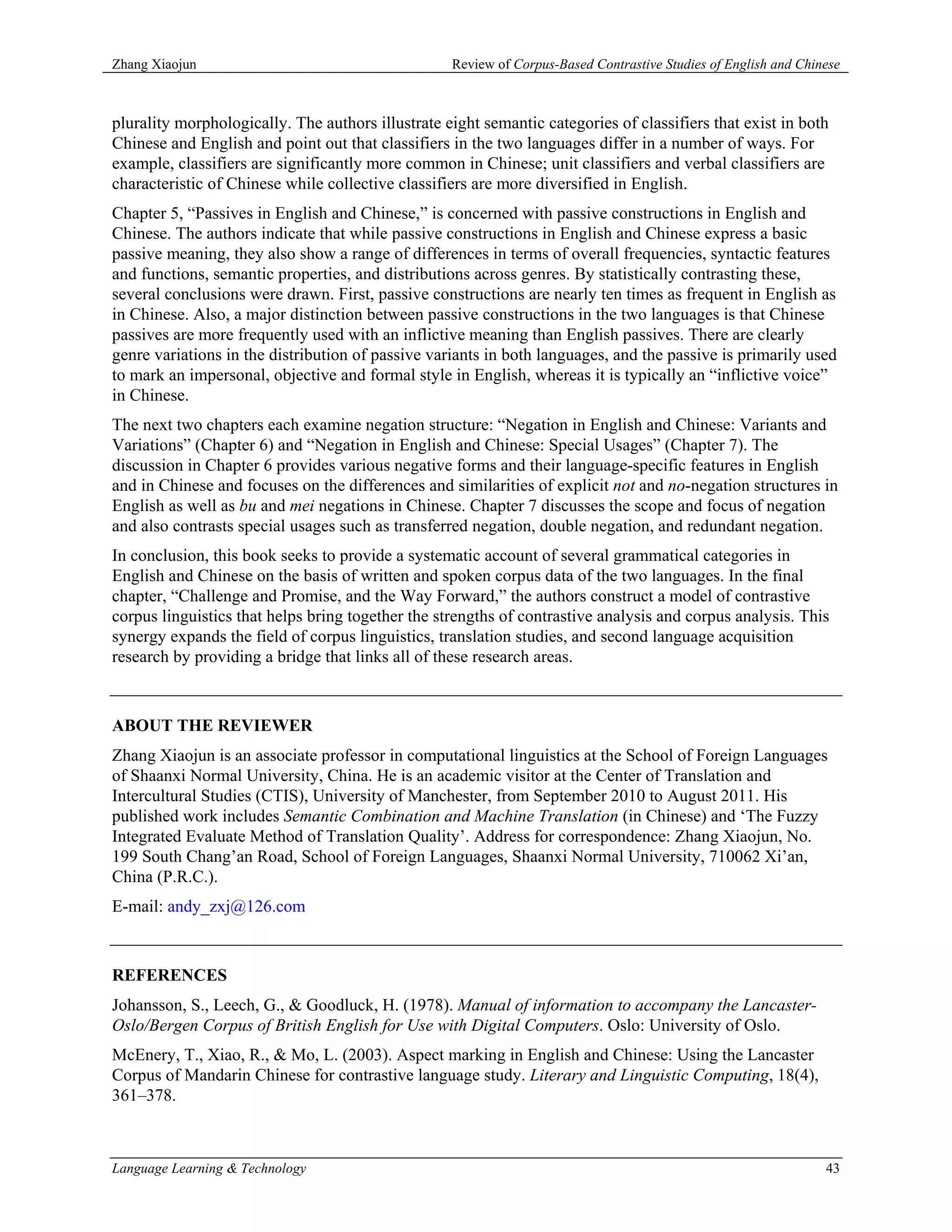 Zhang Xiaojun                                      Review of Corpus-Based Contrastive Studies of English and Chinese



plurality morphologically. The authors illustrate eight semantic categories of classifiers that exist in both
Chinese and English and point out that classifiers in the two languages differ in a number of ways. For
example, classifiers are significantly more common in Chinese; unit classifiers and verbal classifiers are
characteristic of Chinese while collective classifiers are more diversified in English.
Chapter 5, “Passives in English and Chinese,” is concerned with passive constructions in English and
Chinese. The authors indicate that while passive constructions in English and Chinese express a basic
passive meaning, they also show a range of differences in terms of overall frequencies, syntactic features
and functions, semantic properties, and distributions across genres. By statistically contrasting these,
several conclusions were drawn. First, passive constructions are nearly ten times as frequent in English as
in Chinese. Also, a major distinction between passive constructions in the two languages is that Chinese
passives are more frequently used with an inflictive meaning than English passives. There are clearly
genre variations in the distribution of passive variants in both languages, and the passive is primarily used
to mark an impersonal, objective and formal style in English, whereas it is typically an “inflictive voice”
in Chinese.
The next two chapters each examine negation structure: “Negation in English and Chinese: Variants and
Variations” (Chapter 6) and “Negation in English and Chinese: Special Usages” (Chapter 7). The
discussion in Chapter 6 provides various negative forms and their language-specific features in English
and in Chinese and focuses on the differences and similarities of explicit not and no-negation structures in
English as well as bu and mei negations in Chinese. Chapter 7 discusses the scope and focus of negation
and also contrasts special usages such as transferred negation, double negation, and redundant negation.
In conclusion, this book seeks to provide a systematic account of several grammatical categories in
English and Chinese on the basis of written and spoken corpus data of the two languages. In the final
chapter, “Challenge and Promise, and the Way Forward,” the authors construct a model of contrastive
corpus linguistics that helps bring together the strengths of contrastive analysis and corpus analysis. This
synergy expands the field of corpus linguistics, translation studies, and second language acquisition
research by providing a bridge that links all of these research areas.



ABOUT THE REVIEWER
Zhang Xiaojun is an associate professor in computational linguistics at the School of Foreign Languages
of Shaanxi Normal University, China. He is an academic visitor at the Center of Translation and
Intercultural Studies (CTIS), University of Manchester, from September 2010 to August 2011. His
published work includes Semantic Combination and Machine Translation (in Chinese) and ‘The Fuzzy
Integrated Evaluate Method of Translation Quality’. Address for correspondence: Zhang Xiaojun, No.
199 South Chang’an Road, School of Foreign Languages, Shaanxi Normal University, 710062 Xi’an,
China (P.R.C.).
E-mail: andy_zxj@126.com



REFERENCES
Johansson, S., Leech, G., & Goodluck, H. (1978). Manual of information to accompany the Lancaster-
Oslo/Bergen Corpus of British English for Use with Digital Computers. Oslo: University of Oslo.
McEnery, T., Xiao, R., & Mo, L. (2003). Aspect marking in English and Chinese: Using the Lancaster
Corpus of Mandarin Chinese for contrastive language study. Literary and Linguistic Computing, 18(4),
361–378.



Language Learning & Technology                                                                                   43
 