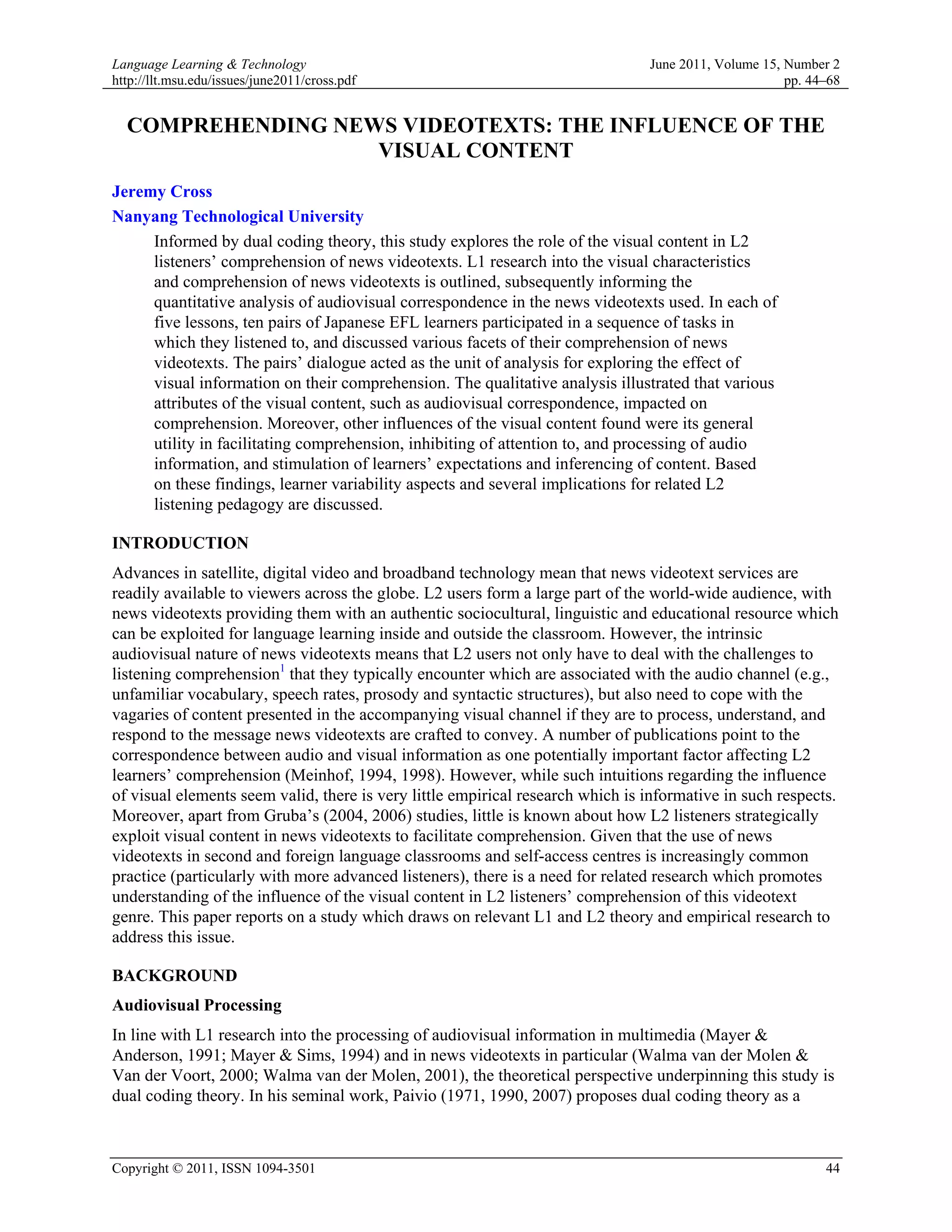 Language Learning & Technology                                                  June 2011, Volume 15, Number 2
http://llt.msu.edu/issues/june2011/cross.pdf                                                          pp. 44–68


  COMPREHENDING NEWS VIDEOTEXTS: THE INFLUENCE OF THE
                   VISUAL CONTENT
Jeremy Cross
Nanyang Technological University
     Informed by dual coding theory, this study explores the role of the visual content in L2
     listeners’ comprehension of news videotexts. L1 research into the visual characteristics
     and comprehension of news videotexts is outlined, subsequently informing the
     quantitative analysis of audiovisual correspondence in the news videotexts used. In each of
     five lessons, ten pairs of Japanese EFL learners participated in a sequence of tasks in
     which they listened to, and discussed various facets of their comprehension of news
     videotexts. The pairs’ dialogue acted as the unit of analysis for exploring the effect of
     visual information on their comprehension. The qualitative analysis illustrated that various
     attributes of the visual content, such as audiovisual correspondence, impacted on
     comprehension. Moreover, other influences of the visual content found were its general
     utility in facilitating comprehension, inhibiting of attention to, and processing of audio
     information, and stimulation of learners’ expectations and inferencing of content. Based
     on these findings, learner variability aspects and several implications for related L2
     listening pedagogy are discussed.

INTRODUCTION
Advances in satellite, digital video and broadband technology mean that news videotext services are
readily available to viewers across the globe. L2 users form a large part of the world-wide audience, with
news videotexts providing them with an authentic sociocultural, linguistic and educational resource which
can be exploited for language learning inside and outside the classroom. However, the intrinsic
audiovisual nature of news videotexts means that L2 users not only have to deal with the challenges to
listening comprehension1 that they typically encounter which are associated with the audio channel (e.g.,
unfamiliar vocabulary, speech rates, prosody and syntactic structures), but also need to cope with the
vagaries of content presented in the accompanying visual channel if they are to process, understand, and
respond to the message news videotexts are crafted to convey. A number of publications point to the
correspondence between audio and visual information as one potentially important factor affecting L2
learners’ comprehension (Meinhof, 1994, 1998). However, while such intuitions regarding the influence
of visual elements seem valid, there is very little empirical research which is informative in such respects.
Moreover, apart from Gruba’s (2004, 2006) studies, little is known about how L2 listeners strategically
exploit visual content in news videotexts to facilitate comprehension. Given that the use of news
videotexts in second and foreign language classrooms and self-access centres is increasingly common
practice (particularly with more advanced listeners), there is a need for related research which promotes
understanding of the influence of the visual content in L2 listeners’ comprehension of this videotext
genre. This paper reports on a study which draws on relevant L1 and L2 theory and empirical research to
address this issue.

BACKGROUND
Audiovisual Processing
In line with L1 research into the processing of audiovisual information in multimedia (Mayer &
Anderson, 1991; Mayer & Sims, 1994) and in news videotexts in particular (Walma van der Molen &
Van der Voort, 2000; Walma van der Molen, 2001), the theoretical perspective underpinning this study is
dual coding theory. In his seminal work, Paivio (1971, 1990, 2007) proposes dual coding theory as a



Copyright © 2011, ISSN 1094-3501                                                                            44
 