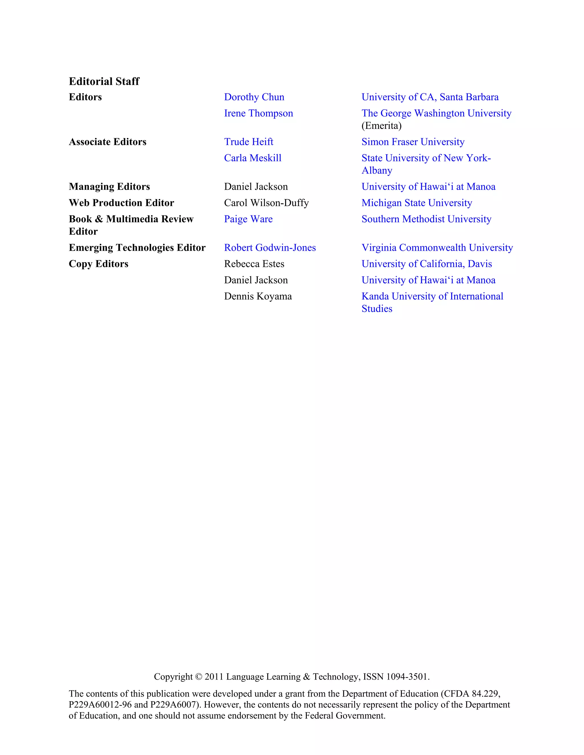 Editorial Staff
Editors                               Dorothy Chun                      University of CA, Santa Barbara
                                      Irene Thompson                    The George Washington University
                                                                        (Emerita)
Associate Editors                     Trude Heift                       Simon Fraser University
                                      Carla Meskill                     State University of New York-
                                                                        Albany
Managing Editors                      Daniel Jackson                    University of Hawai‘i at Manoa
Web Production Editor                 Carol Wilson-Duffy                Michigan State University
Book & Multimedia Review              Paige Ware                        Southern Methodist University
Editor
Emerging Technologies Editor          Robert Godwin-Jones               Virginia Commonwealth University
Copy Editors                          Rebecca Estes                     University of California, Davis
                                      Daniel Jackson                    University of Hawai‘i at Manoa
                                      Dennis Koyama                     Kanda University of International
                                                                        Studies




                     Copyright © 2011 Language Learning & Technology, ISSN 1094-3501.
The contents of this publication were developed under a grant from the Department of Education (CFDA 84.229,
P229A60012-96 and P229A6007). However, the contents do not necessarily represent the policy of the Department
of Education, and one should not assume endorsement by the Federal Government.
 