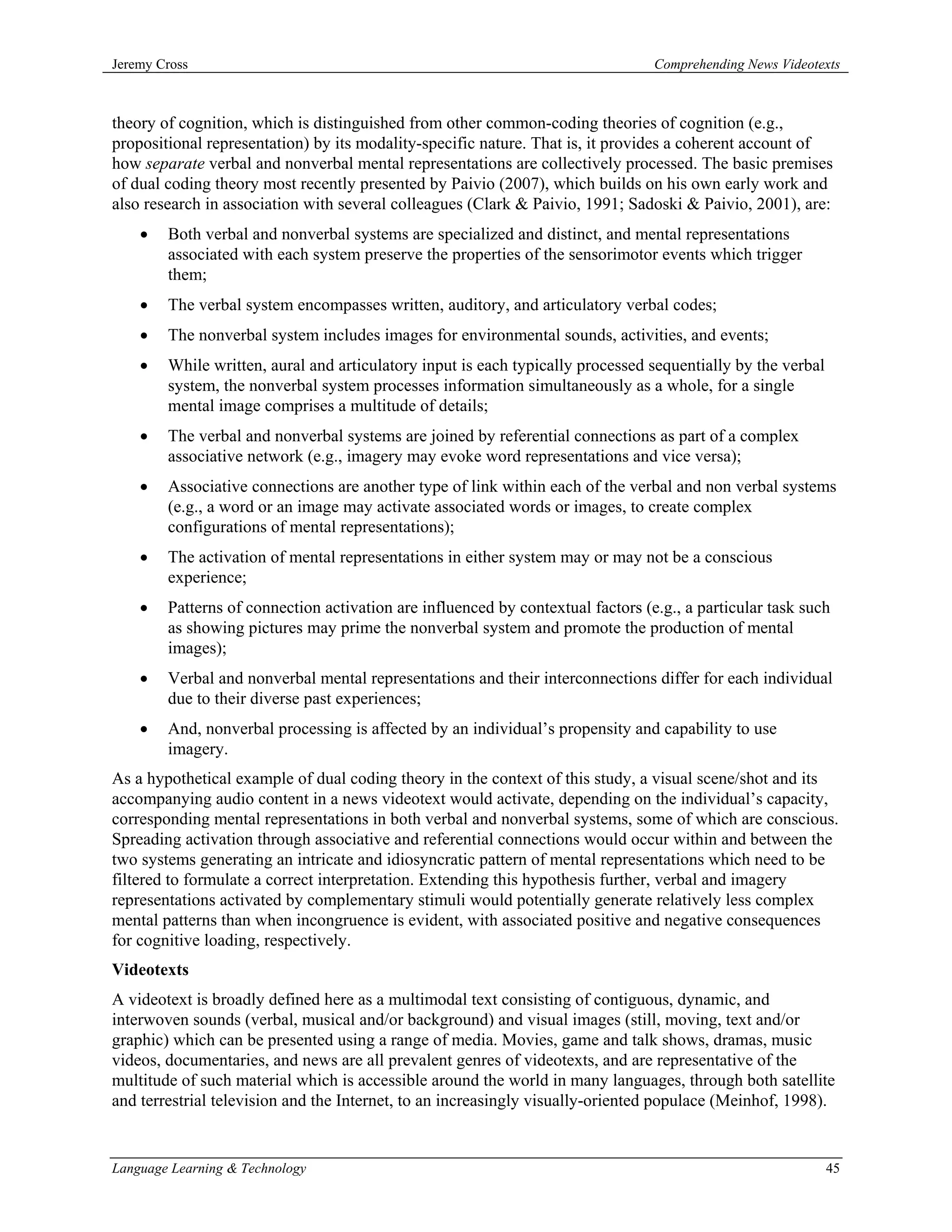 Jeremy Cross                                                                     Comprehending News Videotexts



theory of cognition, which is distinguished from other common-coding theories of cognition (e.g.,
propositional representation) by its modality-specific nature. That is, it provides a coherent account of
how separate verbal and nonverbal mental representations are collectively processed. The basic premises
of dual coding theory most recently presented by Paivio (2007), which builds on his own early work and
also research in association with several colleagues (Clark & Paivio, 1991; Sadoski & Paivio, 2001), are:
    •   Both verbal and nonverbal systems are specialized and distinct, and mental representations
        associated with each system preserve the properties of the sensorimotor events which trigger
        them;
    •   The verbal system encompasses written, auditory, and articulatory verbal codes;
    •   The nonverbal system includes images for environmental sounds, activities, and events;
    •   While written, aural and articulatory input is each typically processed sequentially by the verbal
        system, the nonverbal system processes information simultaneously as a whole, for a single
        mental image comprises a multitude of details;
    •   The verbal and nonverbal systems are joined by referential connections as part of a complex
        associative network (e.g., imagery may evoke word representations and vice versa);
    •   Associative connections are another type of link within each of the verbal and non verbal systems
        (e.g., a word or an image may activate associated words or images, to create complex
        configurations of mental representations);
    •   The activation of mental representations in either system may or may not be a conscious
        experience;
    •   Patterns of connection activation are influenced by contextual factors (e.g., a particular task such
        as showing pictures may prime the nonverbal system and promote the production of mental
        images);
    •   Verbal and nonverbal mental representations and their interconnections differ for each individual
        due to their diverse past experiences;
    •   And, nonverbal processing is affected by an individual’s propensity and capability to use
        imagery.
As a hypothetical example of dual coding theory in the context of this study, a visual scene/shot and its
accompanying audio content in a news videotext would activate, depending on the individual’s capacity,
corresponding mental representations in both verbal and nonverbal systems, some of which are conscious.
Spreading activation through associative and referential connections would occur within and between the
two systems generating an intricate and idiosyncratic pattern of mental representations which need to be
filtered to formulate a correct interpretation. Extending this hypothesis further, verbal and imagery
representations activated by complementary stimuli would potentially generate relatively less complex
mental patterns than when incongruence is evident, with associated positive and negative consequences
for cognitive loading, respectively.
Videotexts
A videotext is broadly defined here as a multimodal text consisting of contiguous, dynamic, and
interwoven sounds (verbal, musical and/or background) and visual images (still, moving, text and/or
graphic) which can be presented using a range of media. Movies, game and talk shows, dramas, music
videos, documentaries, and news are all prevalent genres of videotexts, and are representative of the
multitude of such material which is accessible around the world in many languages, through both satellite
and terrestrial television and the Internet, to an increasingly visually-oriented populace (Meinhof, 1998).


Language Learning & Technology                                                                               45
 