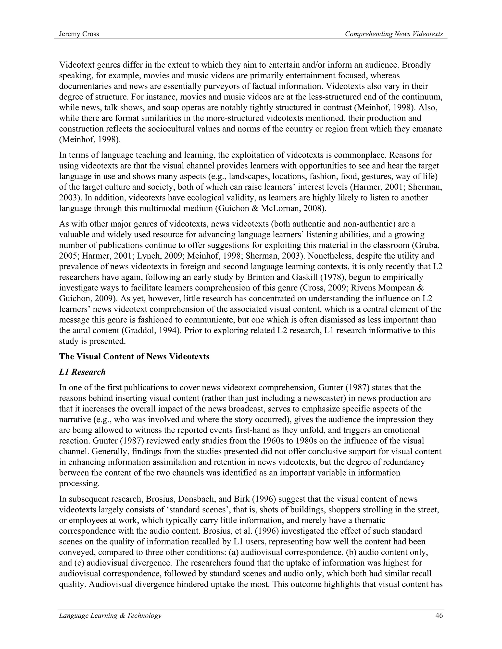 Jeremy Cross                                                                       Comprehending News Videotexts



Videotext genres differ in the extent to which they aim to entertain and/or inform an audience. Broadly
speaking, for example, movies and music videos are primarily entertainment focused, whereas
documentaries and news are essentially purveyors of factual information. Videotexts also vary in their
degree of structure. For instance, movies and music videos are at the less-structured end of the continuum,
while news, talk shows, and soap operas are notably tightly structured in contrast (Meinhof, 1998). Also,
while there are format similarities in the more-structured videotexts mentioned, their production and
construction reflects the sociocultural values and norms of the country or region from which they emanate
(Meinhof, 1998).
In terms of language teaching and learning, the exploitation of videotexts is commonplace. Reasons for
using videotexts are that the visual channel provides learners with opportunities to see and hear the target
language in use and shows many aspects (e.g., landscapes, locations, fashion, food, gestures, way of life)
of the target culture and society, both of which can raise learners’ interest levels (Harmer, 2001; Sherman,
2003). In addition, videotexts have ecological validity, as learners are highly likely to listen to another
language through this multimodal medium (Guichon & McLornan, 2008).
As with other major genres of videotexts, news videotexts (both authentic and non-authentic) are a
valuable and widely used resource for advancing language learners’ listening abilities, and a growing
number of publications continue to offer suggestions for exploiting this material in the classroom (Gruba,
2005; Harmer, 2001; Lynch, 2009; Meinhof, 1998; Sherman, 2003). Nonetheless, despite the utility and
prevalence of news videotexts in foreign and second language learning contexts, it is only recently that L2
researchers have again, following an early study by Brinton and Gaskill (1978), begun to empirically
investigate ways to facilitate learners comprehension of this genre (Cross, 2009; Rivens Mompean &
Guichon, 2009). As yet, however, little research has concentrated on understanding the influence on L2
learners’ news videotext comprehension of the associated visual content, which is a central element of the
message this genre is fashioned to communicate, but one which is often dismissed as less important than
the aural content (Graddol, 1994). Prior to exploring related L2 research, L1 research informative to this
study is presented.
The Visual Content of News Videotexts
L1 Research
In one of the first publications to cover news videotext comprehension, Gunter (1987) states that the
reasons behind inserting visual content (rather than just including a newscaster) in news production are
that it increases the overall impact of the news broadcast, serves to emphasize specific aspects of the
narrative (e.g., who was involved and where the story occurred), gives the audience the impression they
are being allowed to witness the reported events first-hand as they unfold, and triggers an emotional
reaction. Gunter (1987) reviewed early studies from the 1960s to 1980s on the influence of the visual
channel. Generally, findings from the studies presented did not offer conclusive support for visual content
in enhancing information assimilation and retention in news videotexts, but the degree of redundancy
between the content of the two channels was identified as an important variable in information
processing.
In subsequent research, Brosius, Donsbach, and Birk (1996) suggest that the visual content of news
videotexts largely consists of ‘standard scenes’, that is, shots of buildings, shoppers strolling in the street,
or employees at work, which typically carry little information, and merely have a thematic
correspondence with the audio content. Brosius, et al. (1996) investigated the effect of such standard
scenes on the quality of information recalled by L1 users, representing how well the content had been
conveyed, compared to three other conditions: (a) audiovisual correspondence, (b) audio content only,
and (c) audiovisual divergence. The researchers found that the uptake of information was highest for
audiovisual correspondence, followed by standard scenes and audio only, which both had similar recall
quality. Audiovisual divergence hindered uptake the most. This outcome highlights that visual content has


Language Learning & Technology                                                                               46
 