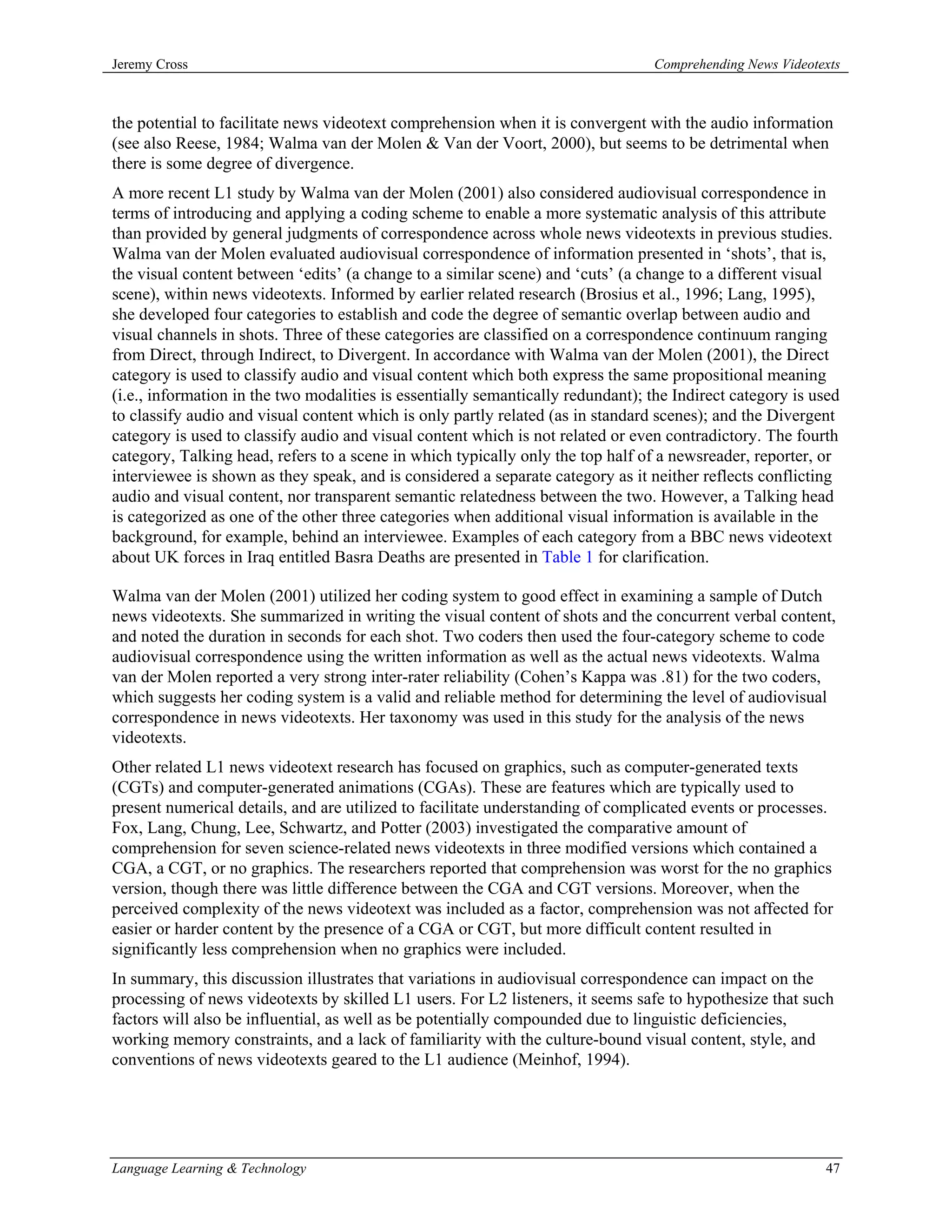 Jeremy Cross                                                                     Comprehending News Videotexts



the potential to facilitate news videotext comprehension when it is convergent with the audio information
(see also Reese, 1984; Walma van der Molen & Van der Voort, 2000), but seems to be detrimental when
there is some degree of divergence.
A more recent L1 study by Walma van der Molen (2001) also considered audiovisual correspondence in
terms of introducing and applying a coding scheme to enable a more systematic analysis of this attribute
than provided by general judgments of correspondence across whole news videotexts in previous studies.
Walma van der Molen evaluated audiovisual correspondence of information presented in ‘shots’, that is,
the visual content between ‘edits’ (a change to a similar scene) and ‘cuts’ (a change to a different visual
scene), within news videotexts. Informed by earlier related research (Brosius et al., 1996; Lang, 1995),
she developed four categories to establish and code the degree of semantic overlap between audio and
visual channels in shots. Three of these categories are classified on a correspondence continuum ranging
from Direct, through Indirect, to Divergent. In accordance with Walma van der Molen (2001), the Direct
category is used to classify audio and visual content which both express the same propositional meaning
(i.e., information in the two modalities is essentially semantically redundant); the Indirect category is used
to classify audio and visual content which is only partly related (as in standard scenes); and the Divergent
category is used to classify audio and visual content which is not related or even contradictory. The fourth
category, Talking head, refers to a scene in which typically only the top half of a newsreader, reporter, or
interviewee is shown as they speak, and is considered a separate category as it neither reflects conflicting
audio and visual content, nor transparent semantic relatedness between the two. However, a Talking head
is categorized as one of the other three categories when additional visual information is available in the
background, for example, behind an interviewee. Examples of each category from a BBC news videotext
about UK forces in Iraq entitled Basra Deaths are presented in Table 1 for clarification.

Walma van der Molen (2001) utilized her coding system to good effect in examining a sample of Dutch
news videotexts. She summarized in writing the visual content of shots and the concurrent verbal content,
and noted the duration in seconds for each shot. Two coders then used the four-category scheme to code
audiovisual correspondence using the written information as well as the actual news videotexts. Walma
van der Molen reported a very strong inter-rater reliability (Cohen’s Kappa was .81) for the two coders,
which suggests her coding system is a valid and reliable method for determining the level of audiovisual
correspondence in news videotexts. Her taxonomy was used in this study for the analysis of the news
videotexts.
Other related L1 news videotext research has focused on graphics, such as computer-generated texts
(CGTs) and computer-generated animations (CGAs). These are features which are typically used to
present numerical details, and are utilized to facilitate understanding of complicated events or processes.
Fox, Lang, Chung, Lee, Schwartz, and Potter (2003) investigated the comparative amount of
comprehension for seven science-related news videotexts in three modified versions which contained a
CGA, a CGT, or no graphics. The researchers reported that comprehension was worst for the no graphics
version, though there was little difference between the CGA and CGT versions. Moreover, when the
perceived complexity of the news videotext was included as a factor, comprehension was not affected for
easier or harder content by the presence of a CGA or CGT, but more difficult content resulted in
significantly less comprehension when no graphics were included.
In summary, this discussion illustrates that variations in audiovisual correspondence can impact on the
processing of news videotexts by skilled L1 users. For L2 listeners, it seems safe to hypothesize that such
factors will also be influential, as well as be potentially compounded due to linguistic deficiencies,
working memory constraints, and a lack of familiarity with the culture-bound visual content, style, and
conventions of news videotexts geared to the L1 audience (Meinhof, 1994).




Language Learning & Technology                                                                             47
 