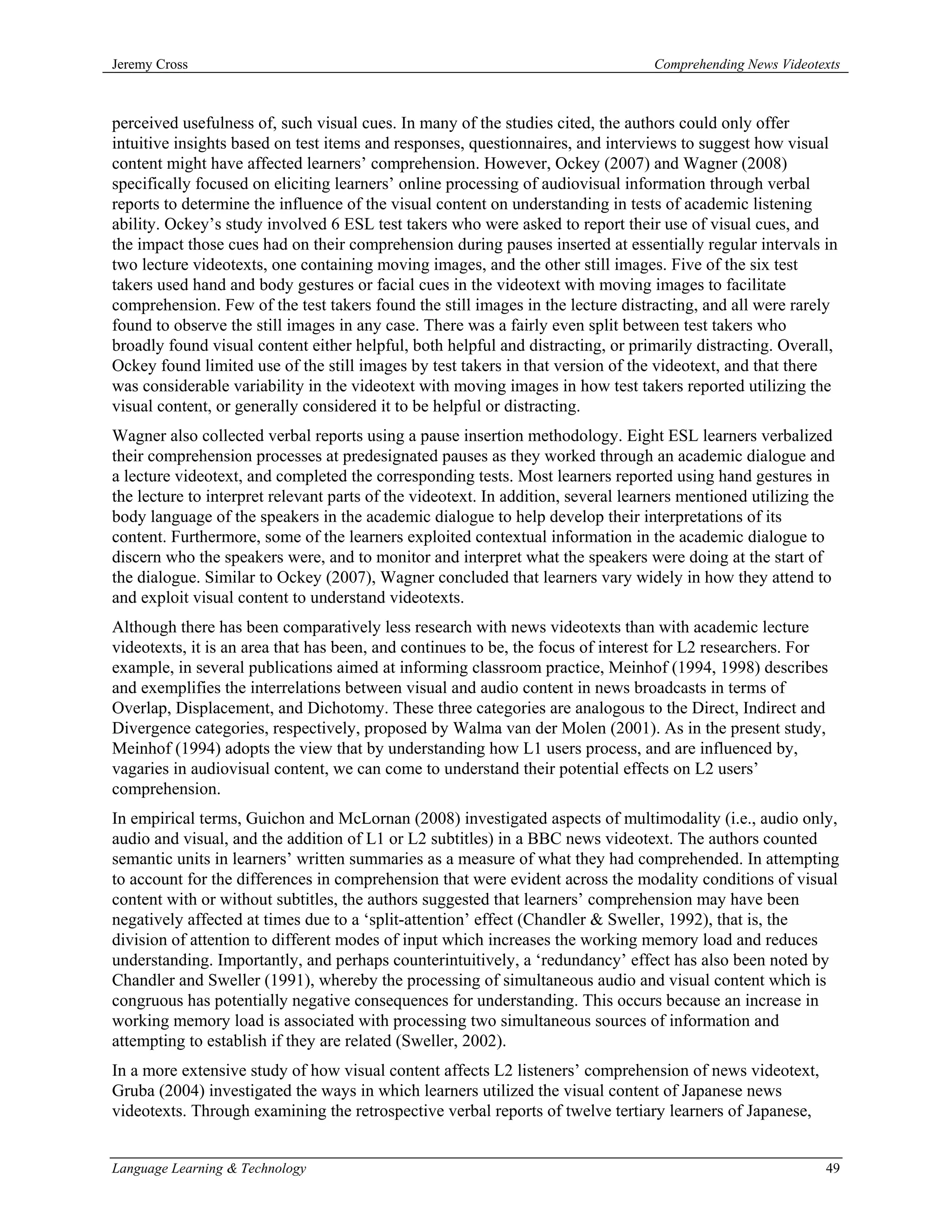 Jeremy Cross                                                                       Comprehending News Videotexts



perceived usefulness of, such visual cues. In many of the studies cited, the authors could only offer
intuitive insights based on test items and responses, questionnaires, and interviews to suggest how visual
content might have affected learners’ comprehension. However, Ockey (2007) and Wagner (2008)
specifically focused on eliciting learners’ online processing of audiovisual information through verbal
reports to determine the influence of the visual content on understanding in tests of academic listening
ability. Ockey’s study involved 6 ESL test takers who were asked to report their use of visual cues, and
the impact those cues had on their comprehension during pauses inserted at essentially regular intervals in
two lecture videotexts, one containing moving images, and the other still images. Five of the six test
takers used hand and body gestures or facial cues in the videotext with moving images to facilitate
comprehension. Few of the test takers found the still images in the lecture distracting, and all were rarely
found to observe the still images in any case. There was a fairly even split between test takers who
broadly found visual content either helpful, both helpful and distracting, or primarily distracting. Overall,
Ockey found limited use of the still images by test takers in that version of the videotext, and that there
was considerable variability in the videotext with moving images in how test takers reported utilizing the
visual content, or generally considered it to be helpful or distracting.
Wagner also collected verbal reports using a pause insertion methodology. Eight ESL learners verbalized
their comprehension processes at predesignated pauses as they worked through an academic dialogue and
a lecture videotext, and completed the corresponding tests. Most learners reported using hand gestures in
the lecture to interpret relevant parts of the videotext. In addition, several learners mentioned utilizing the
body language of the speakers in the academic dialogue to help develop their interpretations of its
content. Furthermore, some of the learners exploited contextual information in the academic dialogue to
discern who the speakers were, and to monitor and interpret what the speakers were doing at the start of
the dialogue. Similar to Ockey (2007), Wagner concluded that learners vary widely in how they attend to
and exploit visual content to understand videotexts.
Although there has been comparatively less research with news videotexts than with academic lecture
videotexts, it is an area that has been, and continues to be, the focus of interest for L2 researchers. For
example, in several publications aimed at informing classroom practice, Meinhof (1994, 1998) describes
and exemplifies the interrelations between visual and audio content in news broadcasts in terms of
Overlap, Displacement, and Dichotomy. These three categories are analogous to the Direct, Indirect and
Divergence categories, respectively, proposed by Walma van der Molen (2001). As in the present study,
Meinhof (1994) adopts the view that by understanding how L1 users process, and are influenced by,
vagaries in audiovisual content, we can come to understand their potential effects on L2 users’
comprehension.
In empirical terms, Guichon and McLornan (2008) investigated aspects of multimodality (i.e., audio only,
audio and visual, and the addition of L1 or L2 subtitles) in a BBC news videotext. The authors counted
semantic units in learners’ written summaries as a measure of what they had comprehended. In attempting
to account for the differences in comprehension that were evident across the modality conditions of visual
content with or without subtitles, the authors suggested that learners’ comprehension may have been
negatively affected at times due to a ‘split-attention’ effect (Chandler & Sweller, 1992), that is, the
division of attention to different modes of input which increases the working memory load and reduces
understanding. Importantly, and perhaps counterintuitively, a ‘redundancy’ effect has also been noted by
Chandler and Sweller (1991), whereby the processing of simultaneous audio and visual content which is
congruous has potentially negative consequences for understanding. This occurs because an increase in
working memory load is associated with processing two simultaneous sources of information and
attempting to establish if they are related (Sweller, 2002).
In a more extensive study of how visual content affects L2 listeners’ comprehension of news videotext,
Gruba (2004) investigated the ways in which learners utilized the visual content of Japanese news
videotexts. Through examining the retrospective verbal reports of twelve tertiary learners of Japanese,


Language Learning & Technology                                                                               49
 