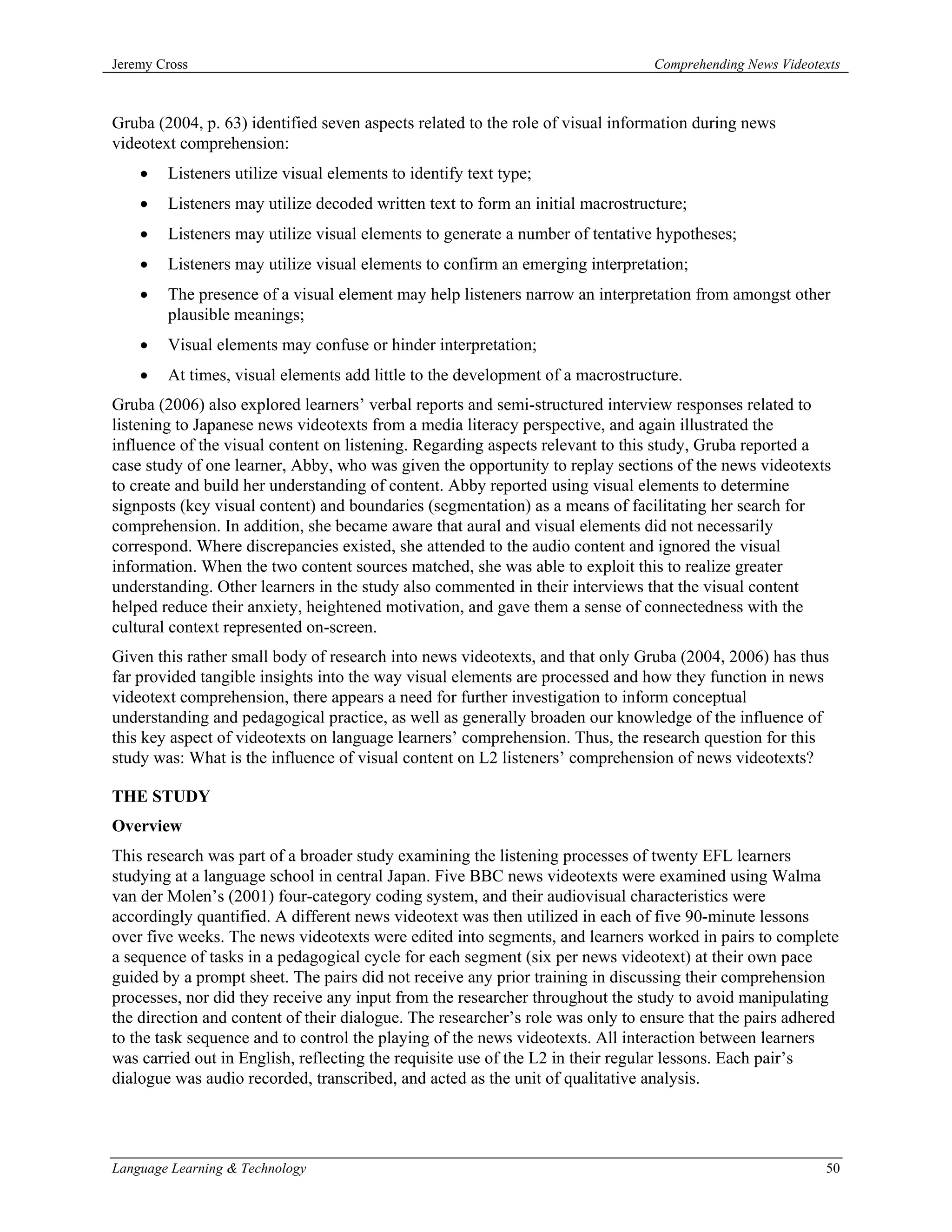 Jeremy Cross                                                                    Comprehending News Videotexts



Gruba (2004, p. 63) identified seven aspects related to the role of visual information during news
videotext comprehension:
    •   Listeners utilize visual elements to identify text type;
    •   Listeners may utilize decoded written text to form an initial macrostructure;
    •   Listeners may utilize visual elements to generate a number of tentative hypotheses;
    •   Listeners may utilize visual elements to confirm an emerging interpretation;
    •   The presence of a visual element may help listeners narrow an interpretation from amongst other
        plausible meanings;
    •   Visual elements may confuse or hinder interpretation;
    •   At times, visual elements add little to the development of a macrostructure.
Gruba (2006) also explored learners’ verbal reports and semi-structured interview responses related to
listening to Japanese news videotexts from a media literacy perspective, and again illustrated the
influence of the visual content on listening. Regarding aspects relevant to this study, Gruba reported a
case study of one learner, Abby, who was given the opportunity to replay sections of the news videotexts
to create and build her understanding of content. Abby reported using visual elements to determine
signposts (key visual content) and boundaries (segmentation) as a means of facilitating her search for
comprehension. In addition, she became aware that aural and visual elements did not necessarily
correspond. Where discrepancies existed, she attended to the audio content and ignored the visual
information. When the two content sources matched, she was able to exploit this to realize greater
understanding. Other learners in the study also commented in their interviews that the visual content
helped reduce their anxiety, heightened motivation, and gave them a sense of connectedness with the
cultural context represented on-screen.
Given this rather small body of research into news videotexts, and that only Gruba (2004, 2006) has thus
far provided tangible insights into the way visual elements are processed and how they function in news
videotext comprehension, there appears a need for further investigation to inform conceptual
understanding and pedagogical practice, as well as generally broaden our knowledge of the influence of
this key aspect of videotexts on language learners’ comprehension. Thus, the research question for this
study was: What is the influence of visual content on L2 listeners’ comprehension of news videotexts?

THE STUDY
Overview
This research was part of a broader study examining the listening processes of twenty EFL learners
studying at a language school in central Japan. Five BBC news videotexts were examined using Walma
van der Molen’s (2001) four-category coding system, and their audiovisual characteristics were
accordingly quantified. A different news videotext was then utilized in each of five 90-minute lessons
over five weeks. The news videotexts were edited into segments, and learners worked in pairs to complete
a sequence of tasks in a pedagogical cycle for each segment (six per news videotext) at their own pace
guided by a prompt sheet. The pairs did not receive any prior training in discussing their comprehension
processes, nor did they receive any input from the researcher throughout the study to avoid manipulating
the direction and content of their dialogue. The researcher’s role was only to ensure that the pairs adhered
to the task sequence and to control the playing of the news videotexts. All interaction between learners
was carried out in English, reflecting the requisite use of the L2 in their regular lessons. Each pair’s
dialogue was audio recorded, transcribed, and acted as the unit of qualitative analysis.




Language Learning & Technology                                                                            50
 