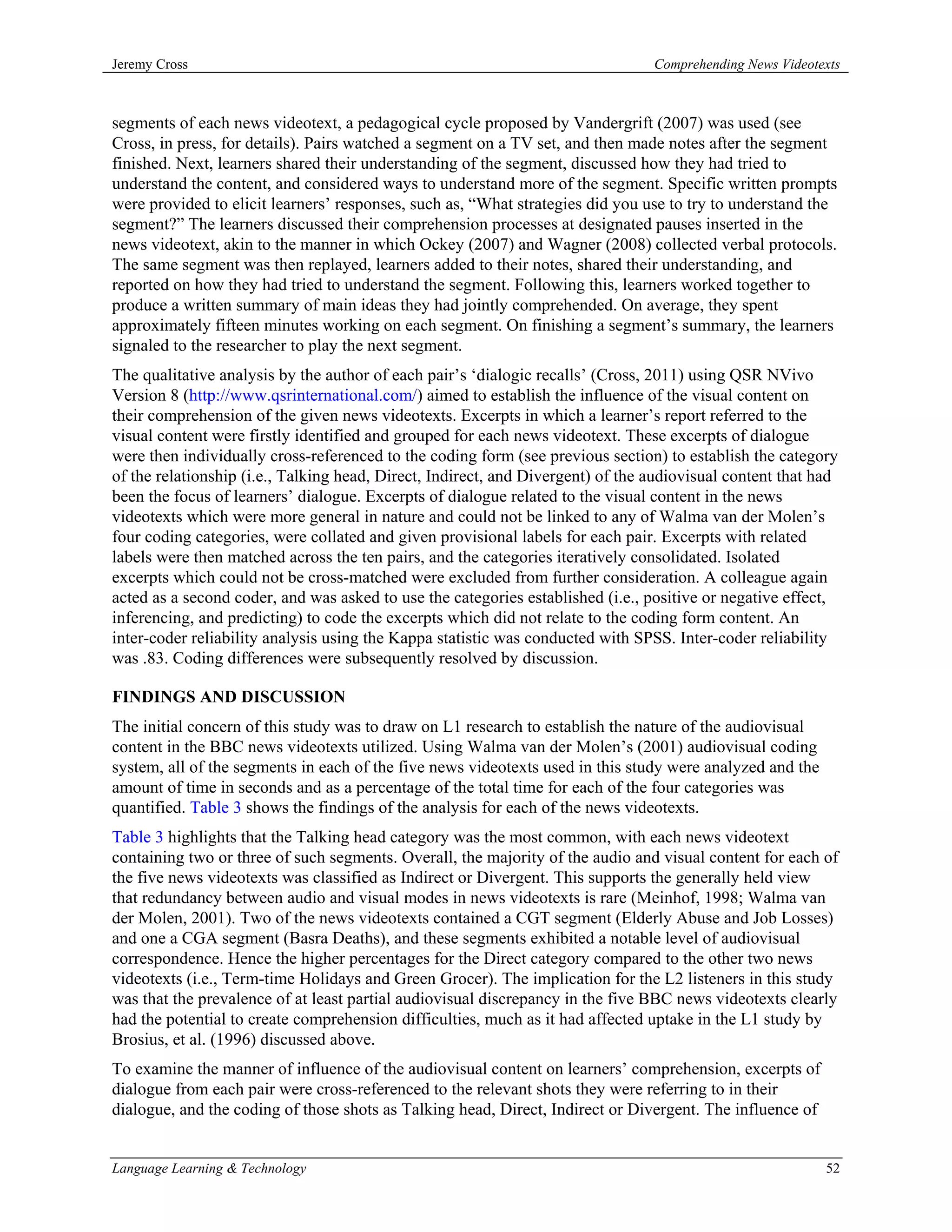 Jeremy Cross                                                                     Comprehending News Videotexts



segments of each news videotext, a pedagogical cycle proposed by Vandergrift (2007) was used (see
Cross, in press, for details). Pairs watched a segment on a TV set, and then made notes after the segment
finished. Next, learners shared their understanding of the segment, discussed how they had tried to
understand the content, and considered ways to understand more of the segment. Specific written prompts
were provided to elicit learners’ responses, such as, “What strategies did you use to try to understand the
segment?” The learners discussed their comprehension processes at designated pauses inserted in the
news videotext, akin to the manner in which Ockey (2007) and Wagner (2008) collected verbal protocols.
The same segment was then replayed, learners added to their notes, shared their understanding, and
reported on how they had tried to understand the segment. Following this, learners worked together to
produce a written summary of main ideas they had jointly comprehended. On average, they spent
approximately fifteen minutes working on each segment. On finishing a segment’s summary, the learners
signaled to the researcher to play the next segment.
The qualitative analysis by the author of each pair’s ‘dialogic recalls’ (Cross, 2011) using QSR NVivo
Version 8 (http://www.qsrinternational.com/) aimed to establish the influence of the visual content on
their comprehension of the given news videotexts. Excerpts in which a learner’s report referred to the
visual content were firstly identified and grouped for each news videotext. These excerpts of dialogue
were then individually cross-referenced to the coding form (see previous section) to establish the category
of the relationship (i.e., Talking head, Direct, Indirect, and Divergent) of the audiovisual content that had
been the focus of learners’ dialogue. Excerpts of dialogue related to the visual content in the news
videotexts which were more general in nature and could not be linked to any of Walma van der Molen’s
four coding categories, were collated and given provisional labels for each pair. Excerpts with related
labels were then matched across the ten pairs, and the categories iteratively consolidated. Isolated
excerpts which could not be cross-matched were excluded from further consideration. A colleague again
acted as a second coder, and was asked to use the categories established (i.e., positive or negative effect,
inferencing, and predicting) to code the excerpts which did not relate to the coding form content. An
inter-coder reliability analysis using the Kappa statistic was conducted with SPSS. Inter-coder reliability
was .83. Coding differences were subsequently resolved by discussion.

FINDINGS AND DISCUSSION
The initial concern of this study was to draw on L1 research to establish the nature of the audiovisual
content in the BBC news videotexts utilized. Using Walma van der Molen’s (2001) audiovisual coding
system, all of the segments in each of the five news videotexts used in this study were analyzed and the
amount of time in seconds and as a percentage of the total time for each of the four categories was
quantified. Table 3 shows the findings of the analysis for each of the news videotexts.
Table 3 highlights that the Talking head category was the most common, with each news videotext
containing two or three of such segments. Overall, the majority of the audio and visual content for each of
the five news videotexts was classified as Indirect or Divergent. This supports the generally held view
that redundancy between audio and visual modes in news videotexts is rare (Meinhof, 1998; Walma van
der Molen, 2001). Two of the news videotexts contained a CGT segment (Elderly Abuse and Job Losses)
and one a CGA segment (Basra Deaths), and these segments exhibited a notable level of audiovisual
correspondence. Hence the higher percentages for the Direct category compared to the other two news
videotexts (i.e., Term-time Holidays and Green Grocer). The implication for the L2 listeners in this study
was that the prevalence of at least partial audiovisual discrepancy in the five BBC news videotexts clearly
had the potential to create comprehension difficulties, much as it had affected uptake in the L1 study by
Brosius, et al. (1996) discussed above.
To examine the manner of influence of the audiovisual content on learners’ comprehension, excerpts of
dialogue from each pair were cross-referenced to the relevant shots they were referring to in their
dialogue, and the coding of those shots as Talking head, Direct, Indirect or Divergent. The influence of


Language Learning & Technology                                                                             52
 