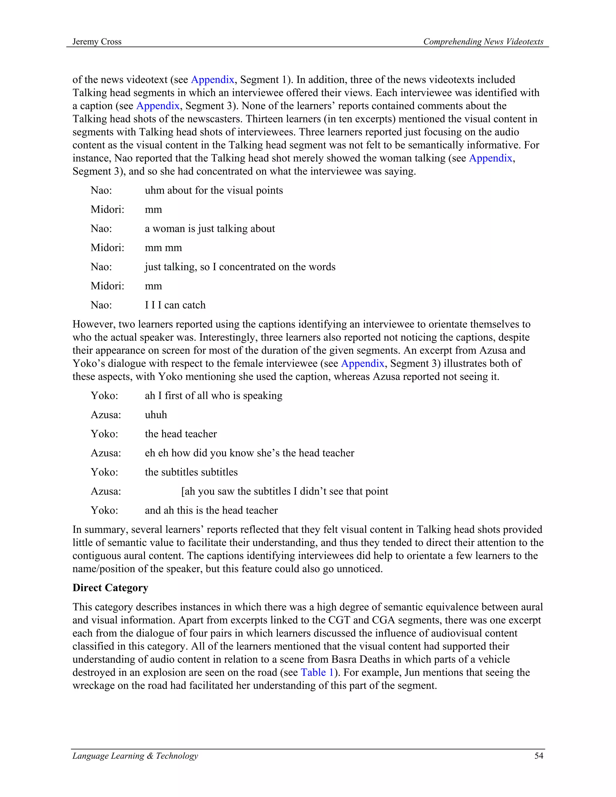 Jeremy Cross                                                                        Comprehending News Videotexts



of the news videotext (see Appendix, Segment 1). In addition, three of the news videotexts included
Talking head segments in which an interviewee offered their views. Each interviewee was identified with
a caption (see Appendix, Segment 3). None of the learners’ reports contained comments about the
Talking head shots of the newscasters. Thirteen learners (in ten excerpts) mentioned the visual content in
segments with Talking head shots of interviewees. Three learners reported just focusing on the audio
content as the visual content in the Talking head segment was not felt to be semantically informative. For
instance, Nao reported that the Talking head shot merely showed the woman talking (see Appendix,
Segment 3), and so she had concentrated on what the interviewee was saying.
    Nao:         uhm about for the visual points
    Midori:      mm
    Nao:         a woman is just talking about
    Midori:      mm mm
    Nao:         just talking, so I concentrated on the words
    Midori:      mm
    Nao:         I I I can catch
However, two learners reported using the captions identifying an interviewee to orientate themselves to
who the actual speaker was. Interestingly, three learners also reported not noticing the captions, despite
their appearance on screen for most of the duration of the given segments. An excerpt from Azusa and
Yoko’s dialogue with respect to the female interviewee (see Appendix, Segment 3) illustrates both of
these aspects, with Yoko mentioning she used the caption, whereas Azusa reported not seeing it.
    Yoko:        ah I first of all who is speaking
    Azusa:       uhuh
    Yoko:        the head teacher
    Azusa:       eh eh how did you know she’s the head teacher
    Yoko:        the subtitles subtitles
    Azusa:                [ah you saw the subtitles I didn’t see that point
    Yoko:        and ah this is the head teacher
In summary, several learners’ reports reflected that they felt visual content in Talking head shots provided
little of semantic value to facilitate their understanding, and thus they tended to direct their attention to the
contiguous aural content. The captions identifying interviewees did help to orientate a few learners to the
name/position of the speaker, but this feature could also go unnoticed.
Direct Category
This category describes instances in which there was a high degree of semantic equivalence between aural
and visual information. Apart from excerpts linked to the CGT and CGA segments, there was one excerpt
each from the dialogue of four pairs in which learners discussed the influence of audiovisual content
classified in this category. All of the learners mentioned that the visual content had supported their
understanding of audio content in relation to a scene from Basra Deaths in which parts of a vehicle
destroyed in an explosion are seen on the road (see Table 1). For example, Jun mentions that seeing the
wreckage on the road had facilitated her understanding of this part of the segment.




Language Learning & Technology                                                                                54
 