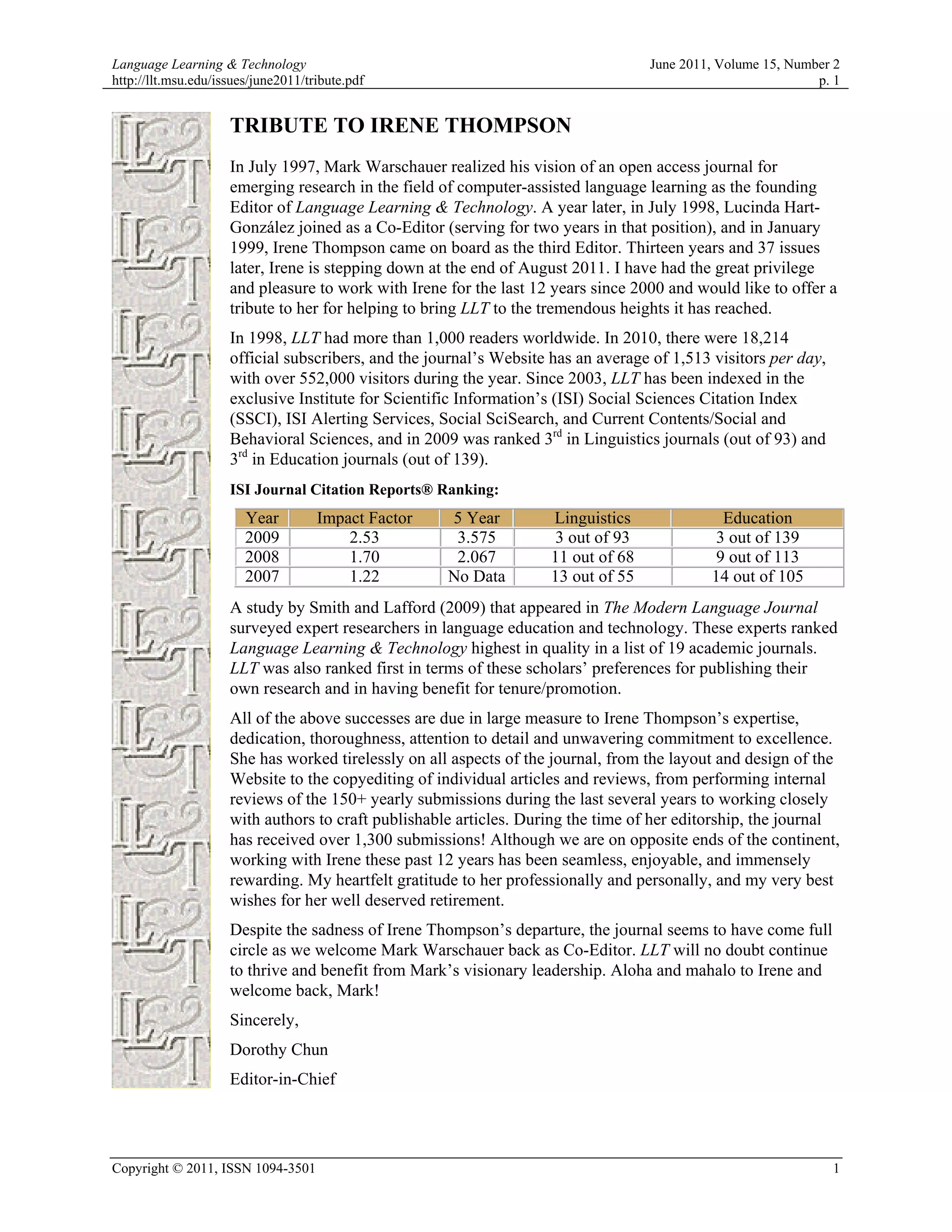 Language Learning & Technology                                                     June 2011, Volume 15, Number 2
http://llt.msu.edu/issues/june2011/tribute.pdf                                                               p. 1


                     TRIBUTE TO IRENE THOMPSON
                     In July 1997, Mark Warschauer realized his vision of an open access journal for
                     emerging research in the field of computer-assisted language learning as the founding
                     Editor of Language Learning & Technology. A year later, in July 1998, Lucinda Hart-
                     González joined as a Co-Editor (serving for two years in that position), and in January
                     1999, Irene Thompson came on board as the third Editor. Thirteen years and 37 issues
                     later, Irene is stepping down at the end of August 2011. I have had the great privilege
                     and pleasure to work with Irene for the last 12 years since 2000 and would like to offer a
                     tribute to her for helping to bring LLT to the tremendous heights it has reached.
                     In 1998, LLT had more than 1,000 readers worldwide. In 2010, there were 18,214
                     official subscribers, and the journal’s Website has an average of 1,513 visitors per day,
                     with over 552,000 visitors during the year. Since 2003, LLT has been indexed in the
                     exclusive Institute for Scientific Information’s (ISI) Social Sciences Citation Index
                     (SSCI), ISI Alerting Services, Social SciSearch, and Current Contents/Social and
                     Behavioral Sciences, and in 2009 was ranked 3rd in Linguistics journals (out of 93) and
                     3rd in Education journals (out of 139).
                     ISI Journal Citation Reports® Ranking:
                        Year         Impact Factor   5 Year         Linguistics              Education
                        2009             2.53         3.575         3 out of 93             3 out of 139
                        2008             1.70         2.067         11 out of 68            9 out of 113
                        2007             1.22        No Data        13 out of 55            14 out of 105
                     A study by Smith and Lafford (2009) that appeared in The Modern Language Journal
                     surveyed expert researchers in language education and technology. These experts ranked
                     Language Learning & Technology highest in quality in a list of 19 academic journals.
                     LLT was also ranked first in terms of these scholars’ preferences for publishing their
                     own research and in having benefit for tenure/promotion.
                     All of the above successes are due in large measure to Irene Thompson’s expertise,
                     dedication, thoroughness, attention to detail and unwavering commitment to excellence.
                     She has worked tirelessly on all aspects of the journal, from the layout and design of the
                     Website to the copyediting of individual articles and reviews, from performing internal
                     reviews of the 150+ yearly submissions during the last several years to working closely
                     with authors to craft publishable articles. During the time of her editorship, the journal
                     has received over 1,300 submissions! Although we are on opposite ends of the continent,
                     working with Irene these past 12 years has been seamless, enjoyable, and immensely
                     rewarding. My heartfelt gratitude to her professionally and personally, and my very best
                     wishes for her well deserved retirement.
                     Despite the sadness of Irene Thompson’s departure, the journal seems to have come full
                     circle as we welcome Mark Warschauer back as Co-Editor. LLT will no doubt continue
                     to thrive and benefit from Mark’s visionary leadership. Aloha and mahalo to Irene and
                     welcome back, Mark!
                     Sincerely,
                     Dorothy Chun
                     Editor-in-Chief




Copyright © 2011, ISSN 1094-3501                                                                                 1
 