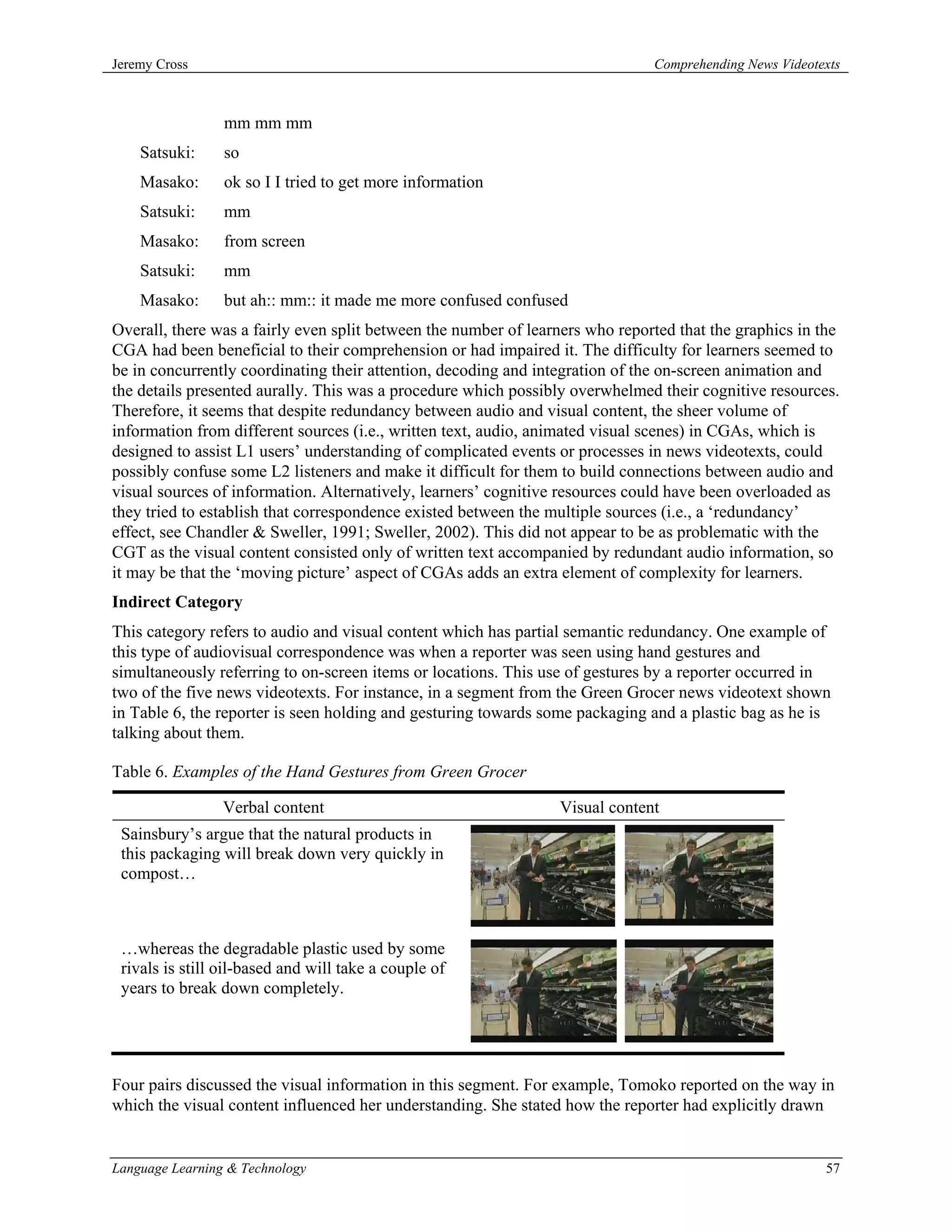 Jeremy Cross                                                                   Comprehending News Videotexts



                 mm mm mm
    Satsuki:     so
    Masako:      ok so I I tried to get more information
    Satsuki:     mm
    Masako:      from screen
    Satsuki:     mm
    Masako:      but ah:: mm:: it made me more confused confused
Overall, there was a fairly even split between the number of learners who reported that the graphics in the
CGA had been beneficial to their comprehension or had impaired it. The difficulty for learners seemed to
be in concurrently coordinating their attention, decoding and integration of the on-screen animation and
the details presented aurally. This was a procedure which possibly overwhelmed their cognitive resources.
Therefore, it seems that despite redundancy between audio and visual content, the sheer volume of
information from different sources (i.e., written text, audio, animated visual scenes) in CGAs, which is
designed to assist L1 users’ understanding of complicated events or processes in news videotexts, could
possibly confuse some L2 listeners and make it difficult for them to build connections between audio and
visual sources of information. Alternatively, learners’ cognitive resources could have been overloaded as
they tried to establish that correspondence existed between the multiple sources (i.e., a ‘redundancy’
effect, see Chandler & Sweller, 1991; Sweller, 2002). This did not appear to be as problematic with the
CGT as the visual content consisted only of written text accompanied by redundant audio information, so
it may be that the ‘moving picture’ aspect of CGAs adds an extra element of complexity for learners.
Indirect Category
This category refers to audio and visual content which has partial semantic redundancy. One example of
this type of audiovisual correspondence was when a reporter was seen using hand gestures and
simultaneously referring to on-screen items or locations. This use of gestures by a reporter occurred in
two of the five news videotexts. For instance, in a segment from the Green Grocer news videotext shown
in Table 6, the reporter is seen holding and gesturing towards some packaging and a plastic bag as he is
talking about them.

Table 6. Examples of the Hand Gestures from Green Grocer

                 Verbal content                                  Visual content
 Sainsbury’s argue that the natural products in
 this packaging will break down very quickly in
 compost…



 …whereas the degradable plastic used by some
 rivals is still oil-based and will take a couple of
 years to break down completely.




Four pairs discussed the visual information in this segment. For example, Tomoko reported on the way in
which the visual content influenced her understanding. She stated how the reporter had explicitly drawn


Language Learning & Technology                                                                           57
 