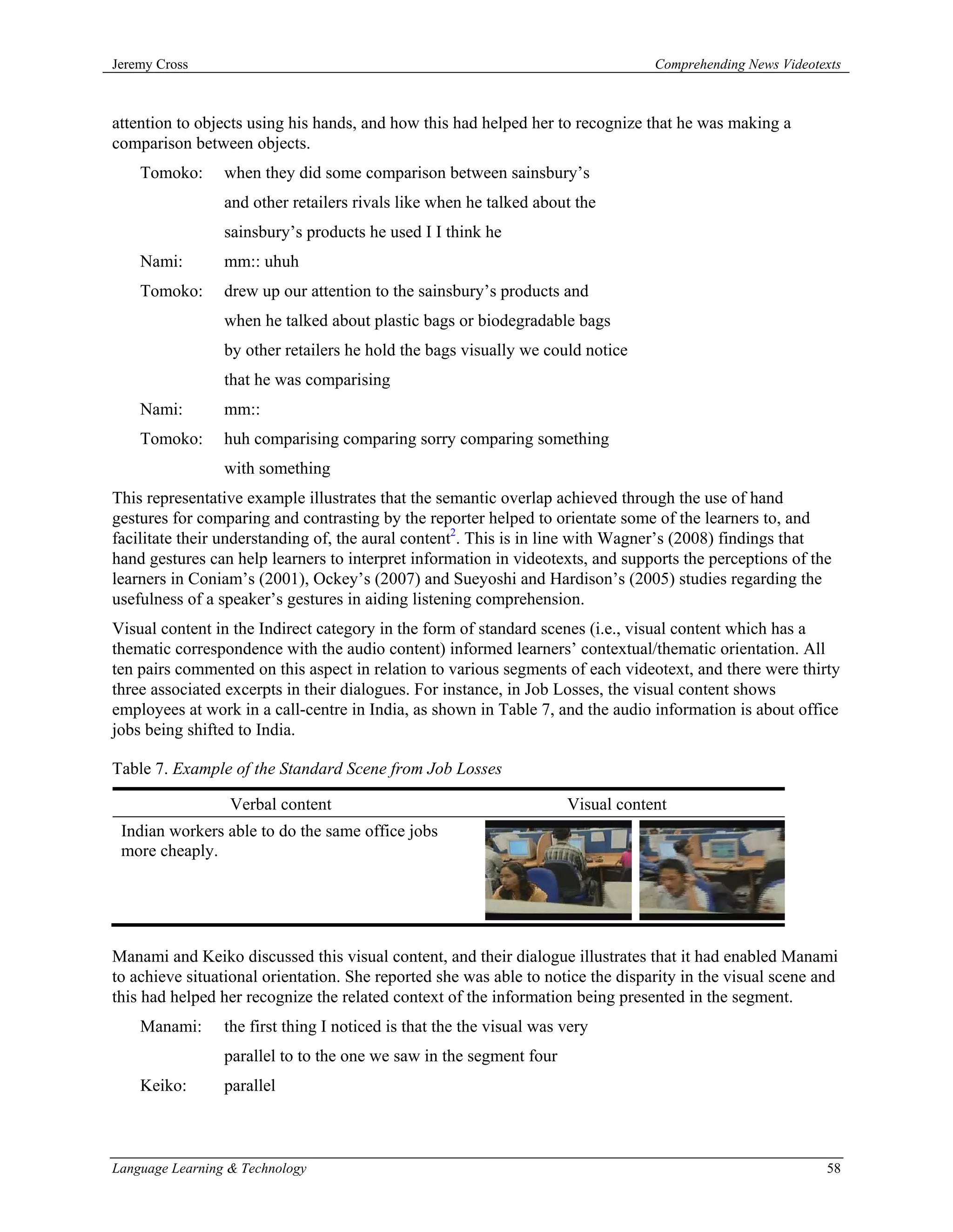 Jeremy Cross                                                                      Comprehending News Videotexts



attention to objects using his hands, and how this had helped her to recognize that he was making a
comparison between objects.
    Tomoko:      when they did some comparison between sainsbury’s
                 and other retailers rivals like when he talked about the
                 sainsbury’s products he used I I think he
    Nami:        mm:: uhuh
    Tomoko:      drew up our attention to the sainsbury’s products and
                 when he talked about plastic bags or biodegradable bags
                 by other retailers he hold the bags visually we could notice
                 that he was comparising
    Nami:        mm::
    Tomoko:      huh comparising comparing sorry comparing something
                 with something
This representative example illustrates that the semantic overlap achieved through the use of hand
gestures for comparing and contrasting by the reporter helped to orientate some of the learners to, and
facilitate their understanding of, the aural content2. This is in line with Wagner’s (2008) findings that
hand gestures can help learners to interpret information in videotexts, and supports the perceptions of the
learners in Coniam’s (2001), Ockey’s (2007) and Sueyoshi and Hardison’s (2005) studies regarding the
usefulness of a speaker’s gestures in aiding listening comprehension.
Visual content in the Indirect category in the form of standard scenes (i.e., visual content which has a
thematic correspondence with the audio content) informed learners’ contextual/thematic orientation. All
ten pairs commented on this aspect in relation to various segments of each videotext, and there were thirty
three associated excerpts in their dialogues. For instance, in Job Losses, the visual content shows
employees at work in a call-centre in India, as shown in Table 7, and the audio information is about office
jobs being shifted to India.

Table 7. Example of the Standard Scene from Job Losses

                  Verbal content                                      Visual content
 Indian workers able to do the same office jobs
 more cheaply.




Manami and Keiko discussed this visual content, and their dialogue illustrates that it had enabled Manami
to achieve situational orientation. She reported she was able to notice the disparity in the visual scene and
this had helped her recognize the related context of the information being presented in the segment.
    Manami:      the first thing I noticed is that the the visual was very
                 parallel to to the one we saw in the segment four
    Keiko:       parallel



Language Learning & Technology                                                                              58
 