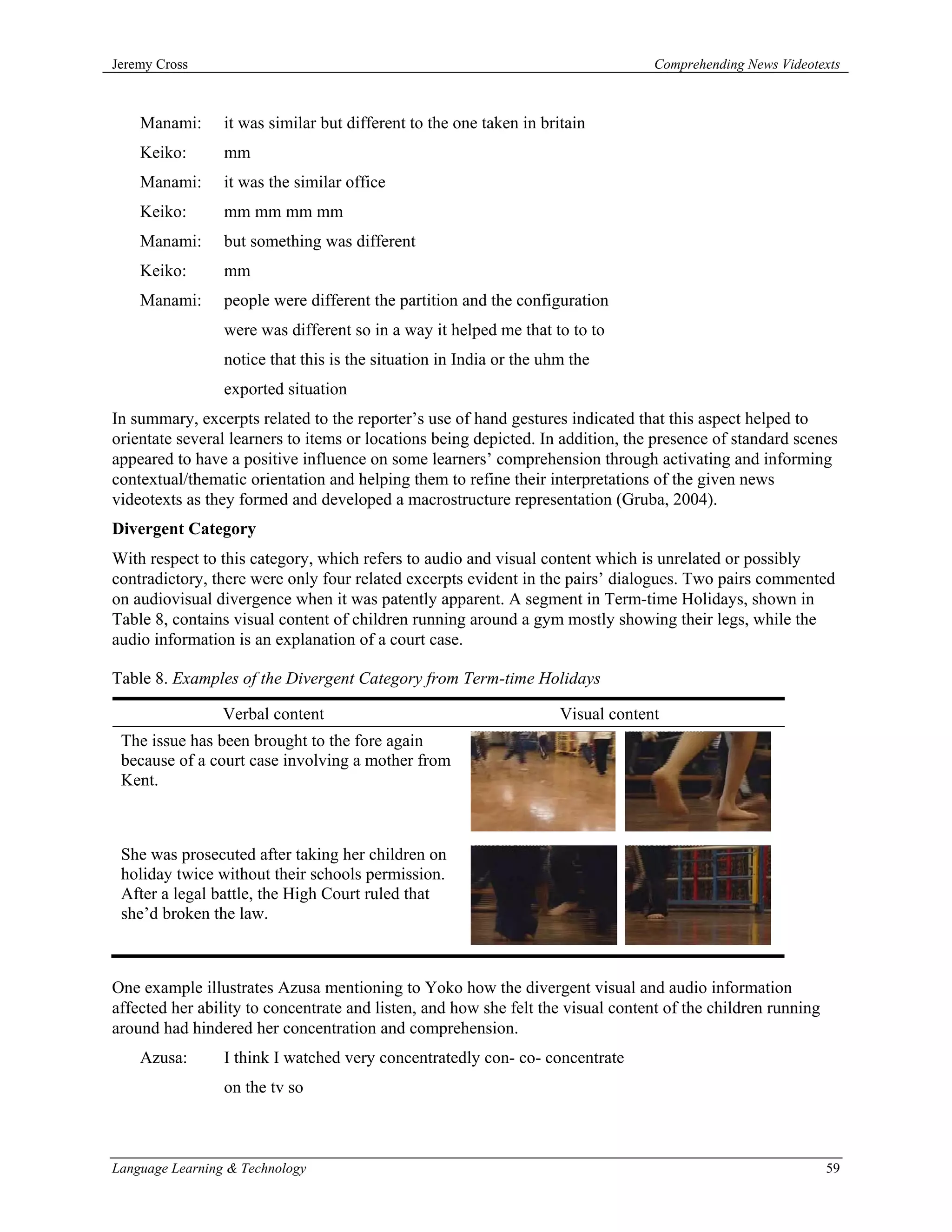 Jeremy Cross                                                                      Comprehending News Videotexts



    Manami:      it was similar but different to the one taken in britain
    Keiko:       mm
    Manami:      it was the similar office
    Keiko:       mm mm mm mm
    Manami:      but something was different
    Keiko:       mm
    Manami:      people were different the partition and the configuration
                 were was different so in a way it helped me that to to to
                 notice that this is the situation in India or the uhm the
                 exported situation
In summary, excerpts related to the reporter’s use of hand gestures indicated that this aspect helped to
orientate several learners to items or locations being depicted. In addition, the presence of standard scenes
appeared to have a positive influence on some learners’ comprehension through activating and informing
contextual/thematic orientation and helping them to refine their interpretations of the given news
videotexts as they formed and developed a macrostructure representation (Gruba, 2004).
Divergent Category
With respect to this category, which refers to audio and visual content which is unrelated or possibly
contradictory, there were only four related excerpts evident in the pairs’ dialogues. Two pairs commented
on audiovisual divergence when it was patently apparent. A segment in Term-time Holidays, shown in
Table 8, contains visual content of children running around a gym mostly showing their legs, while the
audio information is an explanation of a court case.

Table 8. Examples of the Divergent Category from Term-time Holidays

                 Verbal content                                      Visual content
 The issue has been brought to the fore again
 because of a court case involving a mother from
 Kent.



 She was prosecuted after taking her children on
 holiday twice without their schools permission.
 After a legal battle, the High Court ruled that
 she’d broken the law.



One example illustrates Azusa mentioning to Yoko how the divergent visual and audio information
affected her ability to concentrate and listen, and how she felt the visual content of the children running
around had hindered her concentration and comprehension.
    Azusa:       I think I watched very concentratedly con- co- concentrate
                 on the tv so



Language Learning & Technology                                                                                59
 