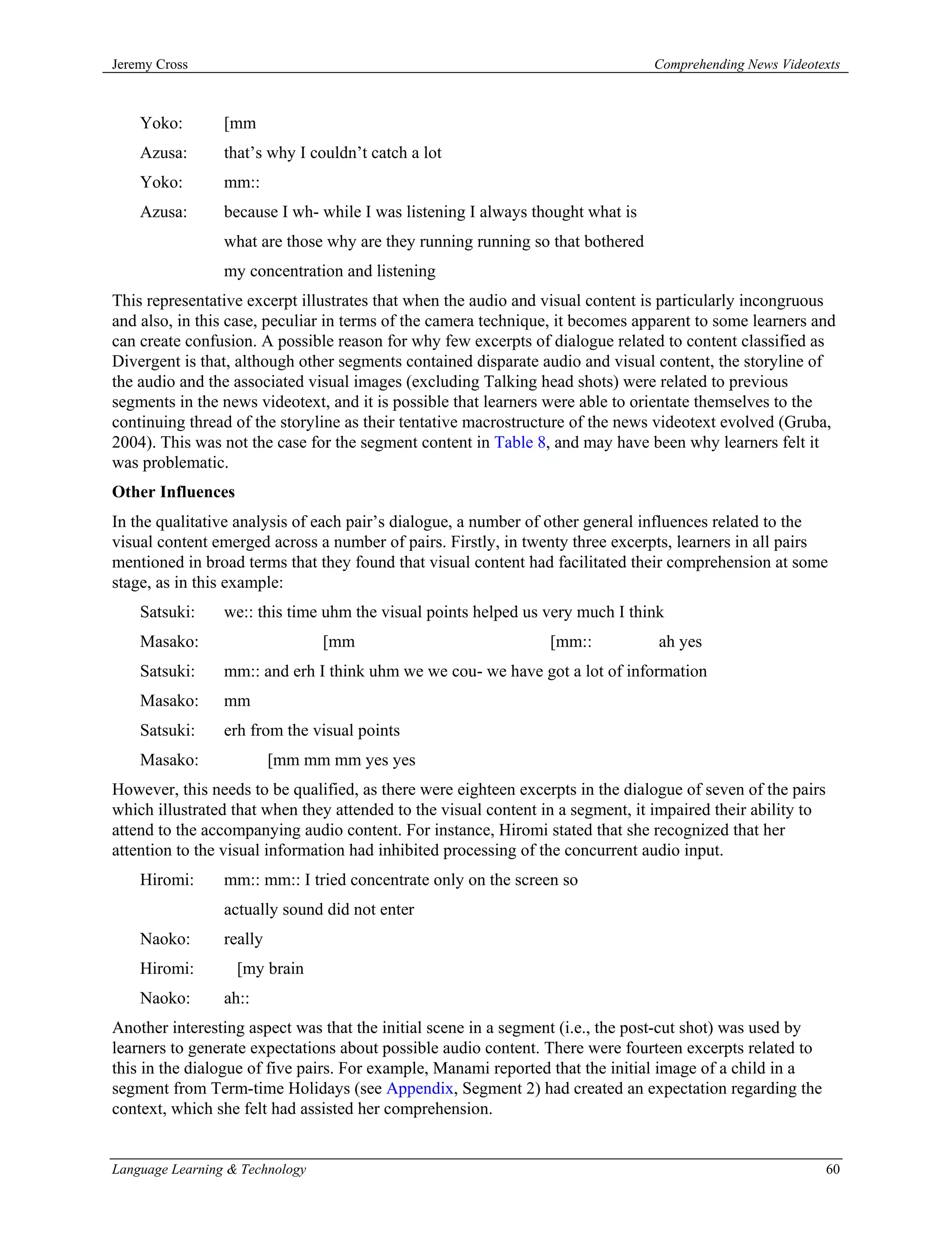 Jeremy Cross                                                                    Comprehending News Videotexts



    Yoko:        [mm
    Azusa:       that’s why I couldn’t catch a lot
    Yoko:        mm::
    Azusa:       because I wh- while I was listening I always thought what is
                 what are those why are they running running so that bothered
                 my concentration and listening
This representative excerpt illustrates that when the audio and visual content is particularly incongruous
and also, in this case, peculiar in terms of the camera technique, it becomes apparent to some learners and
can create confusion. A possible reason for why few excerpts of dialogue related to content classified as
Divergent is that, although other segments contained disparate audio and visual content, the storyline of
the audio and the associated visual images (excluding Talking head shots) were related to previous
segments in the news videotext, and it is possible that learners were able to orientate themselves to the
continuing thread of the storyline as their tentative macrostructure of the news videotext evolved (Gruba,
2004). This was not the case for the segment content in Table 8, and may have been why learners felt it
was problematic.
Other Influences
In the qualitative analysis of each pair’s dialogue, a number of other general influences related to the
visual content emerged across a number of pairs. Firstly, in twenty three excerpts, learners in all pairs
mentioned in broad terms that they found that visual content had facilitated their comprehension at some
stage, as in this example:
    Satsuki:     we:: this time uhm the visual points helped us very much I think
    Masako:                      [mm                             [mm::           ah yes
    Satsuki:     mm:: and erh I think uhm we we cou- we have got a lot of information
    Masako:      mm
    Satsuki:     erh from the visual points
    Masako:               [mm mm mm yes yes
However, this needs to be qualified, as there were eighteen excerpts in the dialogue of seven of the pairs
which illustrated that when they attended to the visual content in a segment, it impaired their ability to
attend to the accompanying audio content. For instance, Hiromi stated that she recognized that her
attention to the visual information had inhibited processing of the concurrent audio input.
    Hiromi:      mm:: mm:: I tried concentrate only on the screen so
                 actually sound did not enter
    Naoko:       really
    Hiromi:        [my brain
    Naoko:       ah::
Another interesting aspect was that the initial scene in a segment (i.e., the post-cut shot) was used by
learners to generate expectations about possible audio content. There were fourteen excerpts related to
this in the dialogue of five pairs. For example, Manami reported that the initial image of a child in a
segment from Term-time Holidays (see Appendix, Segment 2) had created an expectation regarding the
context, which she felt had assisted her comprehension.


Language Learning & Technology                                                                               60
 