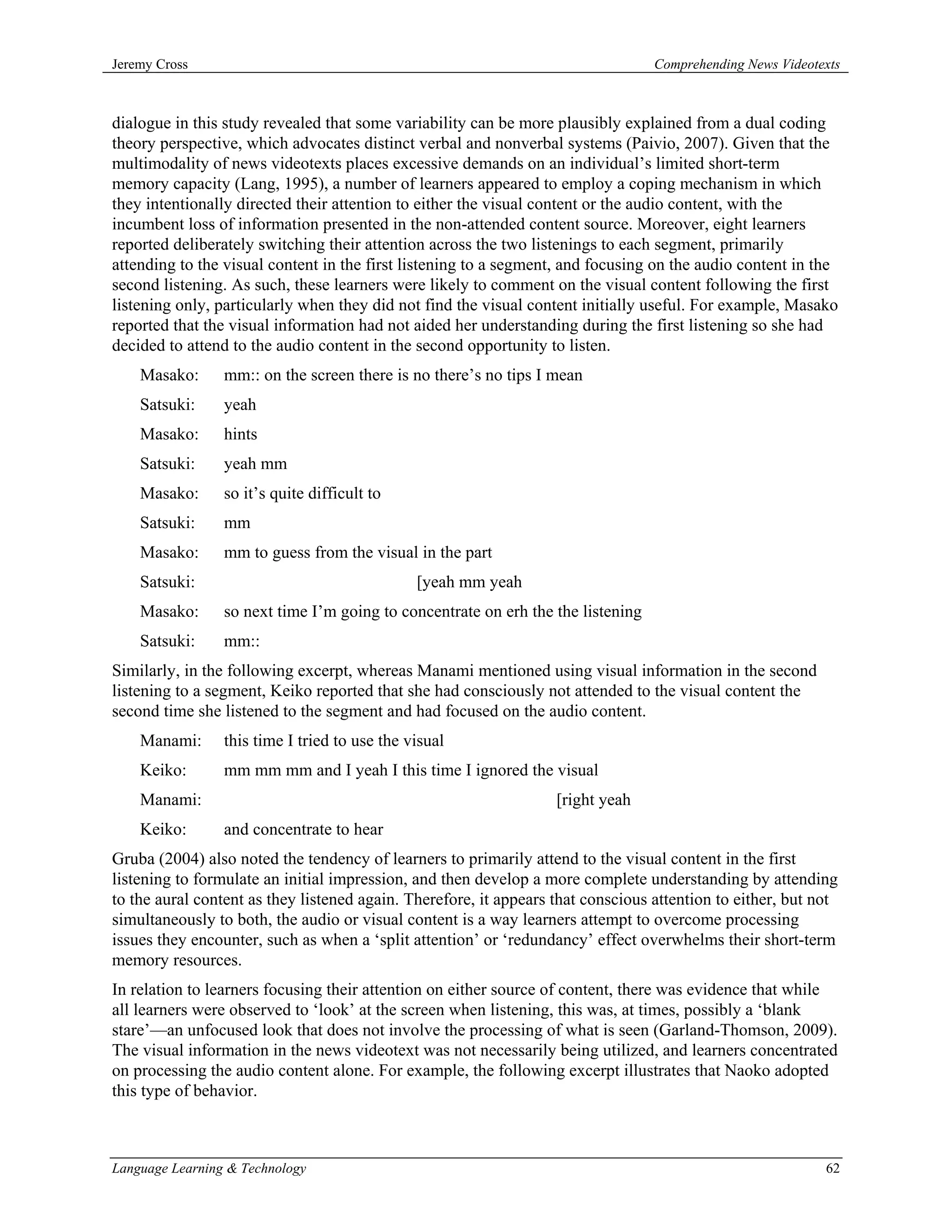 Jeremy Cross                                                                      Comprehending News Videotexts



dialogue in this study revealed that some variability can be more plausibly explained from a dual coding
theory perspective, which advocates distinct verbal and nonverbal systems (Paivio, 2007). Given that the
multimodality of news videotexts places excessive demands on an individual’s limited short-term
memory capacity (Lang, 1995), a number of learners appeared to employ a coping mechanism in which
they intentionally directed their attention to either the visual content or the audio content, with the
incumbent loss of information presented in the non-attended content source. Moreover, eight learners
reported deliberately switching their attention across the two listenings to each segment, primarily
attending to the visual content in the first listening to a segment, and focusing on the audio content in the
second listening. As such, these learners were likely to comment on the visual content following the first
listening only, particularly when they did not find the visual content initially useful. For example, Masako
reported that the visual information had not aided her understanding during the first listening so she had
decided to attend to the audio content in the second opportunity to listen.
    Masako:      mm:: on the screen there is no there’s no tips I mean
    Satsuki:     yeah
    Masako:      hints
    Satsuki:     yeah mm
    Masako:      so it’s quite difficult to
    Satsuki:     mm
    Masako:      mm to guess from the visual in the part
    Satsuki:                                   [yeah mm yeah
    Masako:      so next time I’m going to concentrate on erh the the listening
    Satsuki:     mm::
Similarly, in the following excerpt, whereas Manami mentioned using visual information in the second
listening to a segment, Keiko reported that she had consciously not attended to the visual content the
second time she listened to the segment and had focused on the audio content.
    Manami:      this time I tried to use the visual
    Keiko:       mm mm mm and I yeah I this time I ignored the visual
    Manami:                                                        [right yeah
    Keiko:       and concentrate to hear
Gruba (2004) also noted the tendency of learners to primarily attend to the visual content in the first
listening to formulate an initial impression, and then develop a more complete understanding by attending
to the aural content as they listened again. Therefore, it appears that conscious attention to either, but not
simultaneously to both, the audio or visual content is a way learners attempt to overcome processing
issues they encounter, such as when a ‘split attention’ or ‘redundancy’ effect overwhelms their short-term
memory resources.
In relation to learners focusing their attention on either source of content, there was evidence that while
all learners were observed to ‘look’ at the screen when listening, this was, at times, possibly a ‘blank
stare’—an unfocused look that does not involve the processing of what is seen (Garland-Thomson, 2009).
The visual information in the news videotext was not necessarily being utilized, and learners concentrated
on processing the audio content alone. For example, the following excerpt illustrates that Naoko adopted
this type of behavior.



Language Learning & Technology                                                                              62
 
