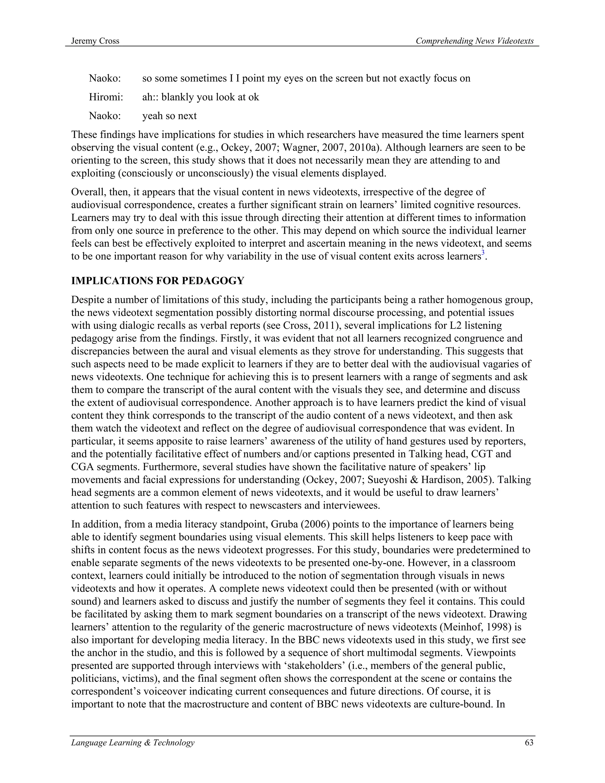 Jeremy Cross                                                                     Comprehending News Videotexts



    Naoko:       so some sometimes I I point my eyes on the screen but not exactly focus on
    Hiromi:      ah:: blankly you look at ok
    Naoko:       yeah so next
These findings have implications for studies in which researchers have measured the time learners spent
observing the visual content (e.g., Ockey, 2007; Wagner, 2007, 2010a). Although learners are seen to be
orienting to the screen, this study shows that it does not necessarily mean they are attending to and
exploiting (consciously or unconsciously) the visual elements displayed.
Overall, then, it appears that the visual content in news videotexts, irrespective of the degree of
audiovisual correspondence, creates a further significant strain on learners’ limited cognitive resources.
Learners may try to deal with this issue through directing their attention at different times to information
from only one source in preference to the other. This may depend on which source the individual learner
feels can best be effectively exploited to interpret and ascertain meaning in the news videotext, and seems
to be one important reason for why variability in the use of visual content exits across learners3.

IMPLICATIONS FOR PEDAGOGY
Despite a number of limitations of this study, including the participants being a rather homogenous group,
the news videotext segmentation possibly distorting normal discourse processing, and potential issues
with using dialogic recalls as verbal reports (see Cross, 2011), several implications for L2 listening
pedagogy arise from the findings. Firstly, it was evident that not all learners recognized congruence and
discrepancies between the aural and visual elements as they strove for understanding. This suggests that
such aspects need to be made explicit to learners if they are to better deal with the audiovisual vagaries of
news videotexts. One technique for achieving this is to present learners with a range of segments and ask
them to compare the transcript of the aural content with the visuals they see, and determine and discuss
the extent of audiovisual correspondence. Another approach is to have learners predict the kind of visual
content they think corresponds to the transcript of the audio content of a news videotext, and then ask
them watch the videotext and reflect on the degree of audiovisual correspondence that was evident. In
particular, it seems apposite to raise learners’ awareness of the utility of hand gestures used by reporters,
and the potentially facilitative effect of numbers and/or captions presented in Talking head, CGT and
CGA segments. Furthermore, several studies have shown the facilitative nature of speakers’ lip
movements and facial expressions for understanding (Ockey, 2007; Sueyoshi & Hardison, 2005). Talking
head segments are a common element of news videotexts, and it would be useful to draw learners’
attention to such features with respect to newscasters and interviewees.
In addition, from a media literacy standpoint, Gruba (2006) points to the importance of learners being
able to identify segment boundaries using visual elements. This skill helps listeners to keep pace with
shifts in content focus as the news videotext progresses. For this study, boundaries were predetermined to
enable separate segments of the news videotexts to be presented one-by-one. However, in a classroom
context, learners could initially be introduced to the notion of segmentation through visuals in news
videotexts and how it operates. A complete news videotext could then be presented (with or without
sound) and learners asked to discuss and justify the number of segments they feel it contains. This could
be facilitated by asking them to mark segment boundaries on a transcript of the news videotext. Drawing
learners’ attention to the regularity of the generic macrostructure of news videotexts (Meinhof, 1998) is
also important for developing media literacy. In the BBC news videotexts used in this study, we first see
the anchor in the studio, and this is followed by a sequence of short multimodal segments. Viewpoints
presented are supported through interviews with ‘stakeholders’ (i.e., members of the general public,
politicians, victims), and the final segment often shows the correspondent at the scene or contains the
correspondent’s voiceover indicating current consequences and future directions. Of course, it is
important to note that the macrostructure and content of BBC news videotexts are culture-bound. In


Language Learning & Technology                                                                             63
 