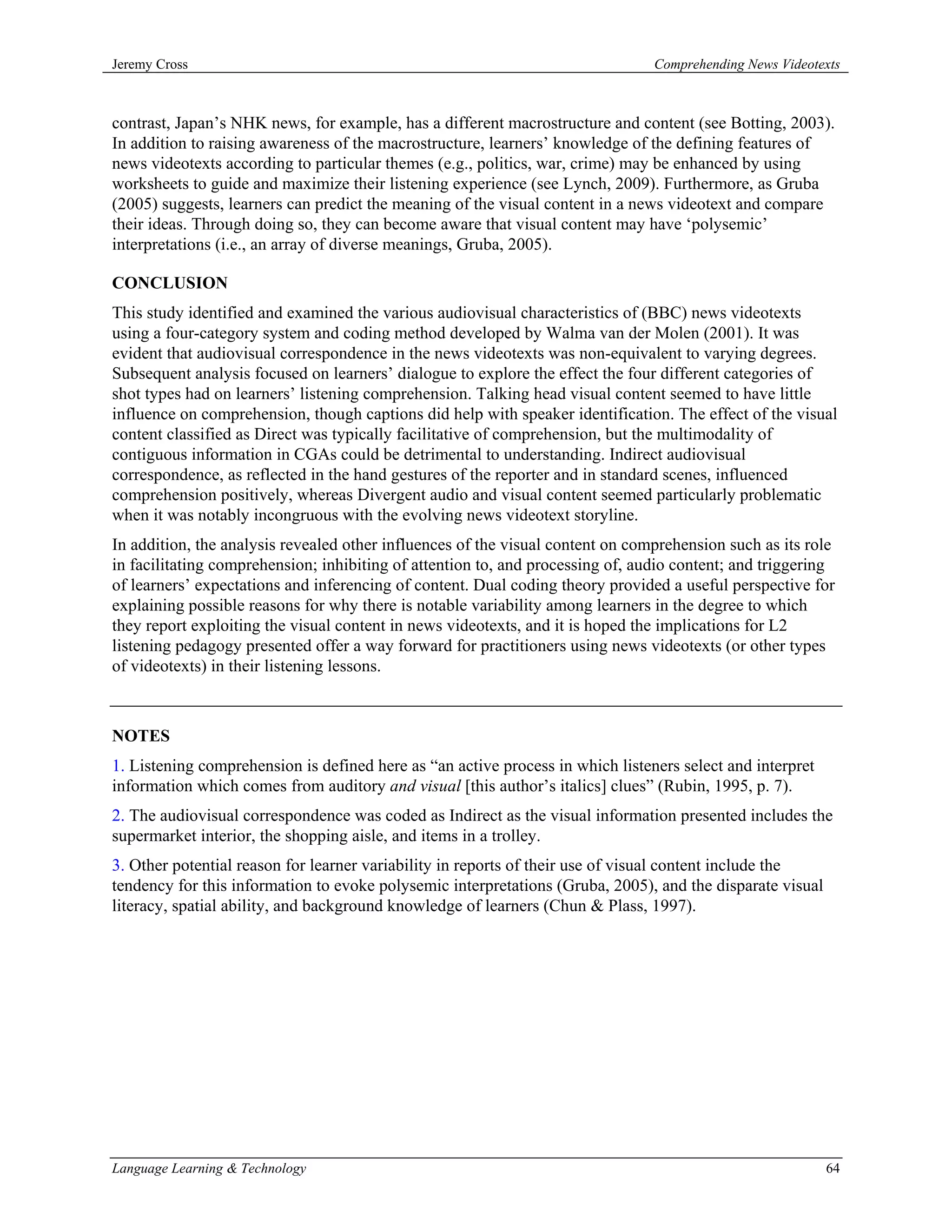 Jeremy Cross                                                                    Comprehending News Videotexts



contrast, Japan’s NHK news, for example, has a different macrostructure and content (see Botting, 2003).
In addition to raising awareness of the macrostructure, learners’ knowledge of the defining features of
news videotexts according to particular themes (e.g., politics, war, crime) may be enhanced by using
worksheets to guide and maximize their listening experience (see Lynch, 2009). Furthermore, as Gruba
(2005) suggests, learners can predict the meaning of the visual content in a news videotext and compare
their ideas. Through doing so, they can become aware that visual content may have ‘polysemic’
interpretations (i.e., an array of diverse meanings, Gruba, 2005).

CONCLUSION
This study identified and examined the various audiovisual characteristics of (BBC) news videotexts
using a four-category system and coding method developed by Walma van der Molen (2001). It was
evident that audiovisual correspondence in the news videotexts was non-equivalent to varying degrees.
Subsequent analysis focused on learners’ dialogue to explore the effect the four different categories of
shot types had on learners’ listening comprehension. Talking head visual content seemed to have little
influence on comprehension, though captions did help with speaker identification. The effect of the visual
content classified as Direct was typically facilitative of comprehension, but the multimodality of
contiguous information in CGAs could be detrimental to understanding. Indirect audiovisual
correspondence, as reflected in the hand gestures of the reporter and in standard scenes, influenced
comprehension positively, whereas Divergent audio and visual content seemed particularly problematic
when it was notably incongruous with the evolving news videotext storyline.
In addition, the analysis revealed other influences of the visual content on comprehension such as its role
in facilitating comprehension; inhibiting of attention to, and processing of, audio content; and triggering
of learners’ expectations and inferencing of content. Dual coding theory provided a useful perspective for
explaining possible reasons for why there is notable variability among learners in the degree to which
they report exploiting the visual content in news videotexts, and it is hoped the implications for L2
listening pedagogy presented offer a way forward for practitioners using news videotexts (or other types
of videotexts) in their listening lessons.



NOTES
1. Listening comprehension is defined here as “an active process in which listeners select and interpret
information which comes from auditory and visual [this author’s italics] clues” (Rubin, 1995, p. 7).
2. The audiovisual correspondence was coded as Indirect as the visual information presented includes the
supermarket interior, the shopping aisle, and items in a trolley.
3. Other potential reason for learner variability in reports of their use of visual content include the
tendency for this information to evoke polysemic interpretations (Gruba, 2005), and the disparate visual
literacy, spatial ability, and background knowledge of learners (Chun & Plass, 1997).




Language Learning & Technology                                                                             64
 