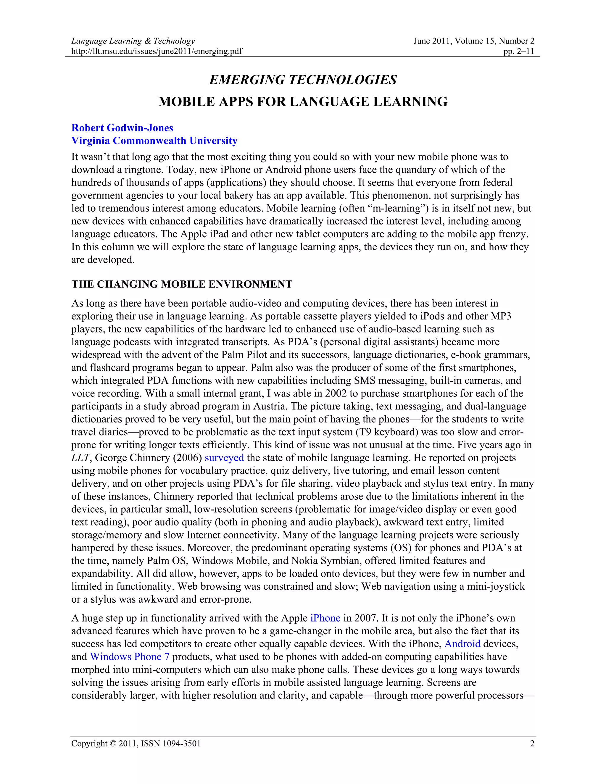 Language Learning & Technology                                                  June 2011, Volume 15, Number 2
http://llt.msu.edu/issues/june2011/emerging.pdf                                                        pp. 2–11


                                     EMERGING TECHNOLOGIES
                       MOBILE APPS FOR LANGUAGE LEARNING
Robert Godwin-Jones
Virginia Commonwealth University
It wasn’t that long ago that the most exciting thing you could so with your new mobile phone was to
download a ringtone. Today, new iPhone or Android phone users face the quandary of which of the
hundreds of thousands of apps (applications) they should choose. It seems that everyone from federal
government agencies to your local bakery has an app available. This phenomenon, not surprisingly has
led to tremendous interest among educators. Mobile learning (often “m-learning”) is in itself not new, but
new devices with enhanced capabilities have dramatically increased the interest level, including among
language educators. The Apple iPad and other new tablet computers are adding to the mobile app frenzy.
In this column we will explore the state of language learning apps, the devices they run on, and how they
are developed.

THE CHANGING MOBILE ENVIRONMENT
As long as there have been portable audio-video and computing devices, there has been interest in
exploring their use in language learning. As portable cassette players yielded to iPods and other MP3
players, the new capabilities of the hardware led to enhanced use of audio-based learning such as
language podcasts with integrated transcripts. As PDA’s (personal digital assistants) became more
widespread with the advent of the Palm Pilot and its successors, language dictionaries, e-book grammars,
and flashcard programs began to appear. Palm also was the producer of some of the first smartphones,
which integrated PDA functions with new capabilities including SMS messaging, built-in cameras, and
voice recording. With a small internal grant, I was able in 2002 to purchase smartphones for each of the
participants in a study abroad program in Austria. The picture taking, text messaging, and dual-language
dictionaries proved to be very useful, but the main point of having the phones—for the students to write
travel diaries—proved to be problematic as the text input system (T9 keyboard) was too slow and error-
prone for writing longer texts efficiently. This kind of issue was not unusual at the time. Five years ago in
LLT, George Chinnery (2006) surveyed the state of mobile language learning. He reported on projects
using mobile phones for vocabulary practice, quiz delivery, live tutoring, and email lesson content
delivery, and on other projects using PDA’s for file sharing, video playback and stylus text entry. In many
of these instances, Chinnery reported that technical problems arose due to the limitations inherent in the
devices, in particular small, low-resolution screens (problematic for image/video display or even good
text reading), poor audio quality (both in phoning and audio playback), awkward text entry, limited
storage/memory and slow Internet connectivity. Many of the language learning projects were seriously
hampered by these issues. Moreover, the predominant operating systems (OS) for phones and PDA’s at
the time, namely Palm OS, Windows Mobile, and Nokia Symbian, offered limited features and
expandability. All did allow, however, apps to be loaded onto devices, but they were few in number and
limited in functionality. Web browsing was constrained and slow; Web navigation using a mini-joystick
or a stylus was awkward and error-prone.
A huge step up in functionality arrived with the Apple iPhone in 2007. It is not only the iPhone’s own
advanced features which have proven to be a game-changer in the mobile area, but also the fact that its
success has led competitors to create other equally capable devices. With the iPhone, Android devices,
and Windows Phone 7 products, what used to be phones with added-on computing capabilities have
morphed into mini-computers which can also make phone calls. These devices go a long ways towards
solving the issues arising from early efforts in mobile assisted language learning. Screens are
considerably larger, with higher resolution and clarity, and capable—through more powerful processors—



Copyright © 2011, ISSN 1094-3501                                                                             2
 