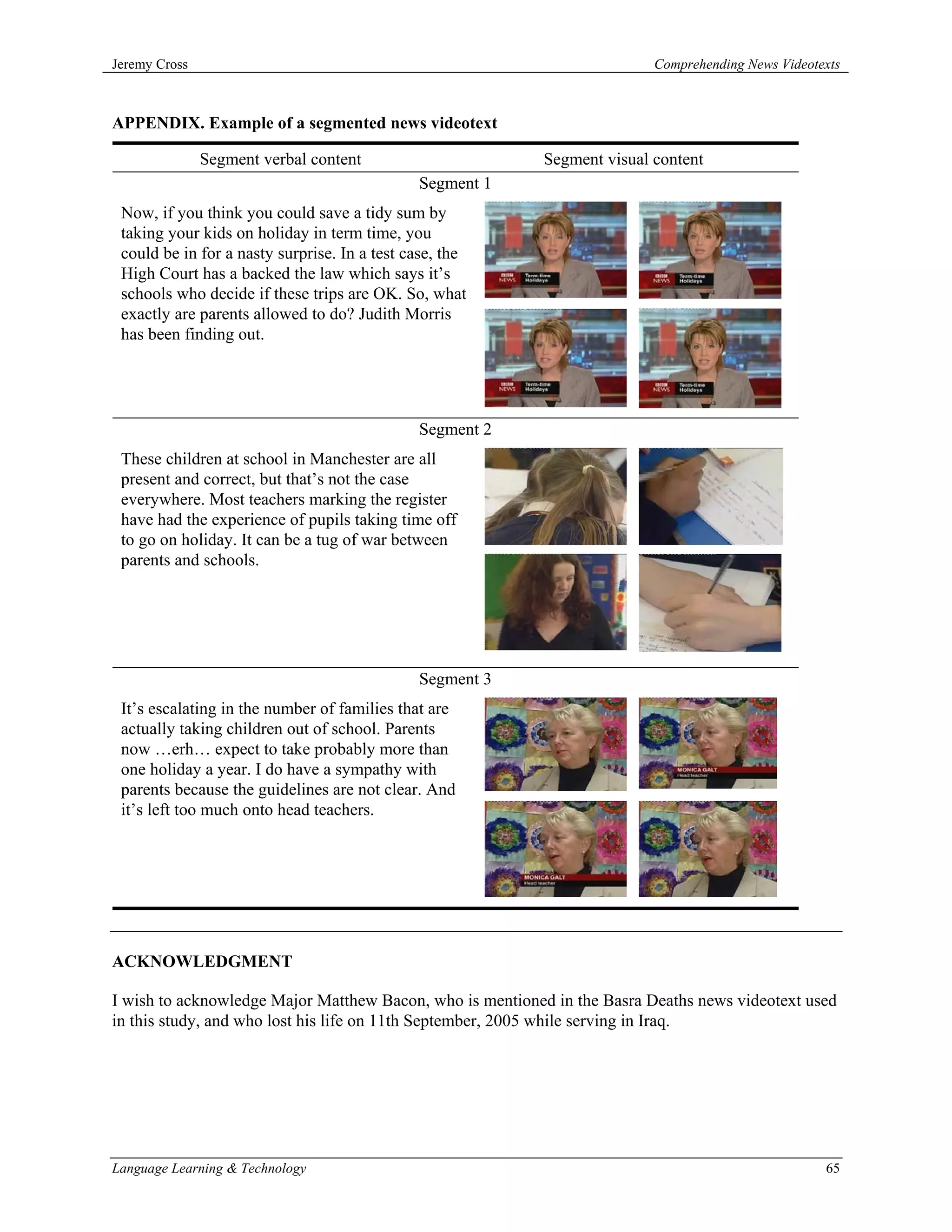 Jeremy Cross                                                              Comprehending News Videotexts



APPENDIX. Example of a segmented news videotext

               Segment verbal content                     Segment visual content
                                              Segment 1
 Now, if you think you could save a tidy sum by
 taking your kids on holiday in term time, you
 could be in for a nasty surprise. In a test case, the
 High Court has a backed the law which says it’s
 schools who decide if these trips are OK. So, what
 exactly are parents allowed to do? Judith Morris
 has been finding out.




                                              Segment 2
 These children at school in Manchester are all
 present and correct, but that’s not the case
 everywhere. Most teachers marking the register
 have had the experience of pupils taking time off
 to go on holiday. It can be a tug of war between
 parents and schools.




                                              Segment 3
 It’s escalating in the number of families that are
 actually taking children out of school. Parents
 now …erh… expect to take probably more than
 one holiday a year. I do have a sympathy with
 parents because the guidelines are not clear. And
 it’s left too much onto head teachers.




ACKNOWLEDGMENT

I wish to acknowledge Major Matthew Bacon, who is mentioned in the Basra Deaths news videotext used
in this study, and who lost his life on 11th September, 2005 while serving in Iraq.




Language Learning & Technology                                                                      65
 