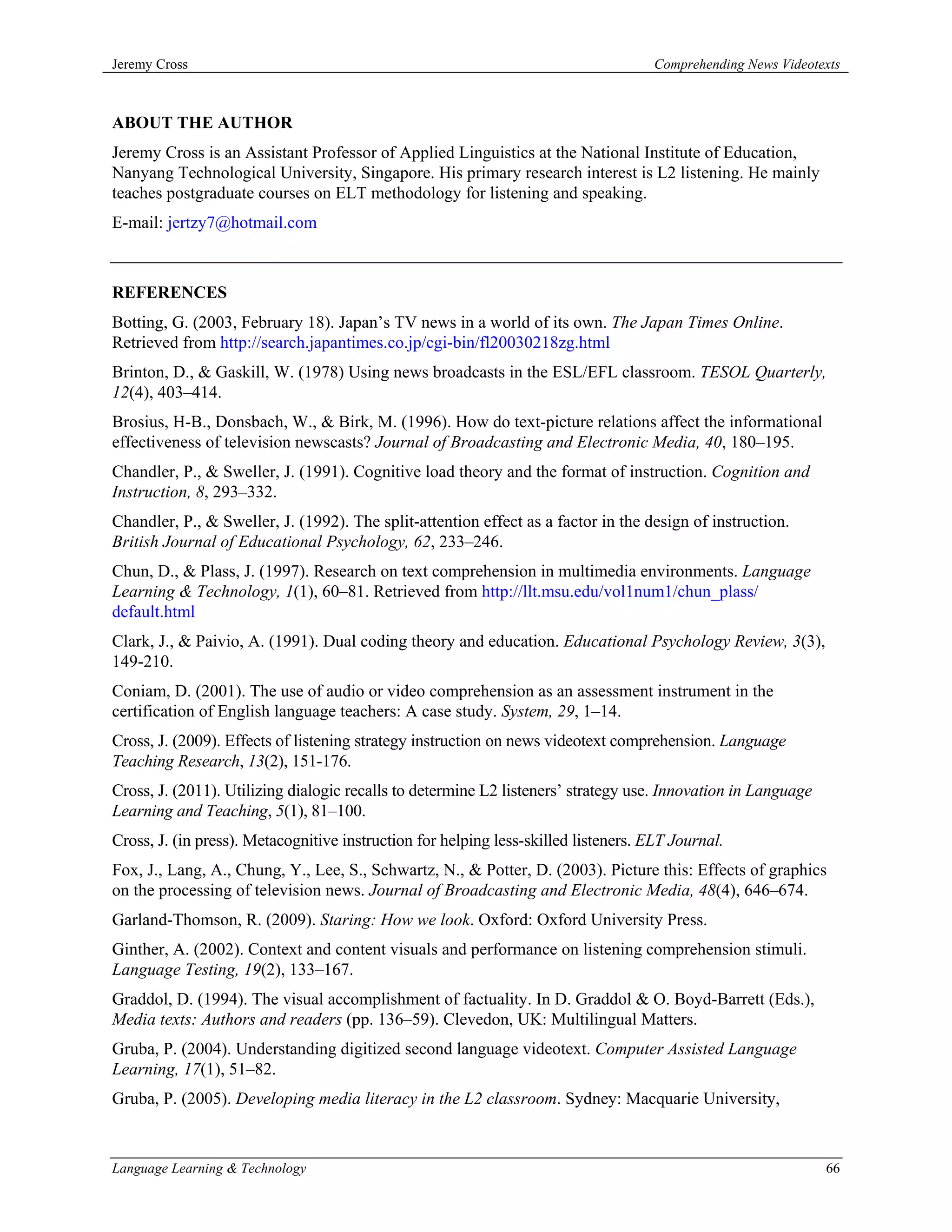 Jeremy Cross                                                                         Comprehending News Videotexts



ABOUT THE AUTHOR
Jeremy Cross is an Assistant Professor of Applied Linguistics at the National Institute of Education,
Nanyang Technological University, Singapore. His primary research interest is L2 listening. He mainly
teaches postgraduate courses on ELT methodology for listening and speaking.
E-mail: jertzy7@hotmail.com



REFERENCES
Botting, G. (2003, February 18). Japan’s TV news in a world of its own. The Japan Times Online.
Retrieved from http://search.japantimes.co.jp/cgi-bin/fl20030218zg.html
Brinton, D., & Gaskill, W. (1978) Using news broadcasts in the ESL/EFL classroom. TESOL Quarterly,
12(4), 403–414.
Brosius, H-B., Donsbach, W., & Birk, M. (1996). How do text-picture relations affect the informational
effectiveness of television newscasts? Journal of Broadcasting and Electronic Media, 40, 180–195.
Chandler, P., & Sweller, J. (1991). Cognitive load theory and the format of instruction. Cognition and
Instruction, 8, 293–332.
Chandler, P., & Sweller, J. (1992). The split-attention effect as a factor in the design of instruction.
British Journal of Educational Psychology, 62, 233–246.
Chun, D., & Plass, J. (1997). Research on text comprehension in multimedia environments. Language
Learning & Technology, 1(1), 60–81. Retrieved from http://llt.msu.edu/vol1num1/chun_plass/
default.html
Clark, J., & Paivio, A. (1991). Dual coding theory and education. Educational Psychology Review, 3(3),
149-210.
Coniam, D. (2001). The use of audio or video comprehension as an assessment instrument in the
certification of English language teachers: A case study. System, 29, 1–14.
Cross, J. (2009). Effects of listening strategy instruction on news videotext comprehension. Language
Teaching Research, 13(2), 151-176.
Cross, J. (2011). Utilizing dialogic recalls to determine L2 listeners’ strategy use. Innovation in Language
Learning and Teaching, 5(1), 81–100.
Cross, J. (in press). Metacognitive instruction for helping less-skilled listeners. ELT Journal.
Fox, J., Lang, A., Chung, Y., Lee, S., Schwartz, N., & Potter, D. (2003). Picture this: Effects of graphics
on the processing of television news. Journal of Broadcasting and Electronic Media, 48(4), 646–674.
Garland-Thomson, R. (2009). Staring: How we look. Oxford: Oxford University Press.
Ginther, A. (2002). Context and content visuals and performance on listening comprehension stimuli.
Language Testing, 19(2), 133–167.
Graddol, D. (1994). The visual accomplishment of factuality. In D. Graddol & O. Boyd-Barrett (Eds.),
Media texts: Authors and readers (pp. 136–59). Clevedon, UK: Multilingual Matters.
Gruba, P. (2004). Understanding digitized second language videotext. Computer Assisted Language
Learning, 17(1), 51–82.
Gruba, P. (2005). Developing media literacy in the L2 classroom. Sydney: Macquarie University,



Language Learning & Technology                                                                                 66
 