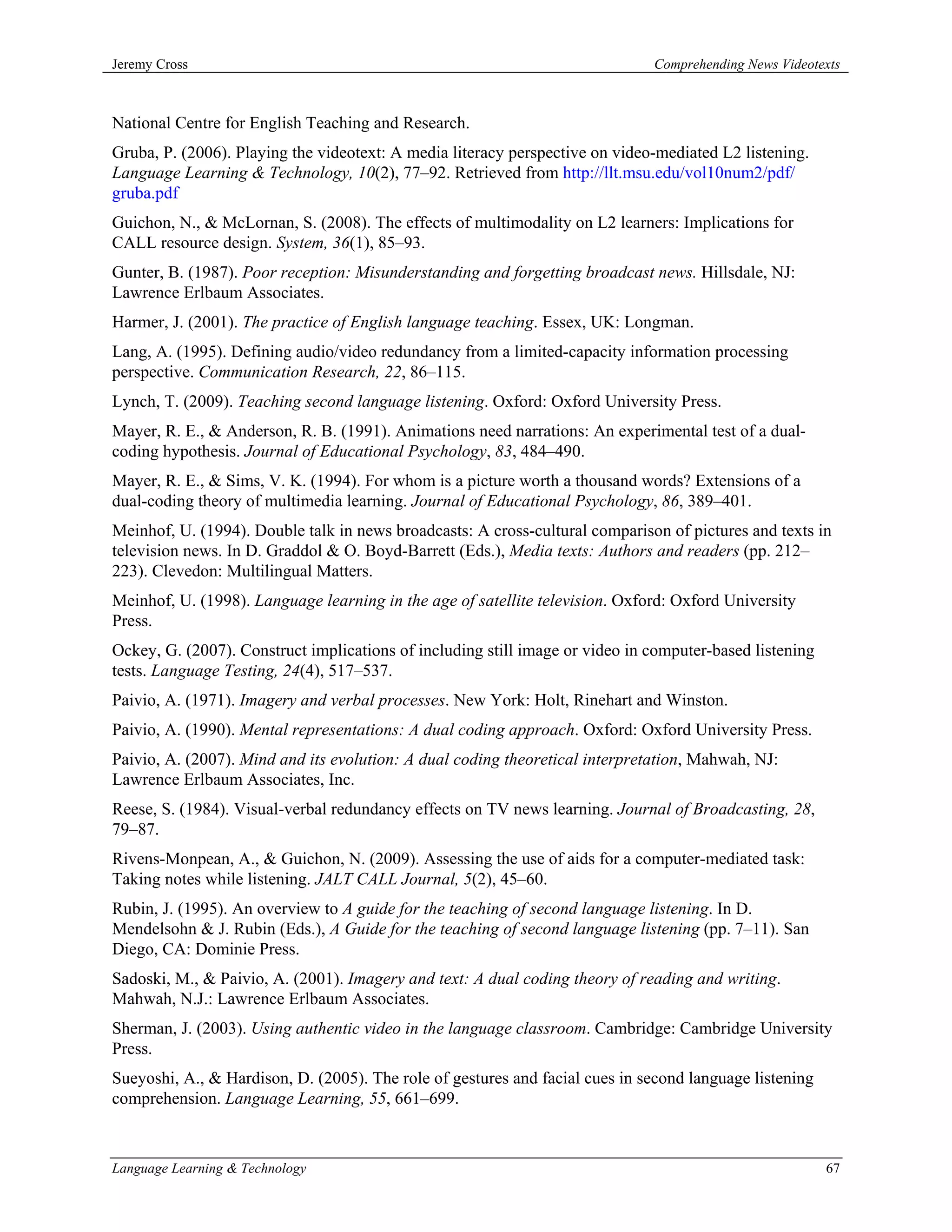 Jeremy Cross                                                                  Comprehending News Videotexts



National Centre for English Teaching and Research.
Gruba, P. (2006). Playing the videotext: A media literacy perspective on video-mediated L2 listening.
Language Learning & Technology, 10(2), 77–92. Retrieved from http://llt.msu.edu/vol10num2/pdf/
gruba.pdf
Guichon, N., & McLornan, S. (2008). The effects of multimodality on L2 learners: Implications for
CALL resource design. System, 36(1), 85–93.
Gunter, B. (1987). Poor reception: Misunderstanding and forgetting broadcast news. Hillsdale, NJ:
Lawrence Erlbaum Associates.
Harmer, J. (2001). The practice of English language teaching. Essex, UK: Longman.
Lang, A. (1995). Defining audio/video redundancy from a limited-capacity information processing
perspective. Communication Research, 22, 86–115.
Lynch, T. (2009). Teaching second language listening. Oxford: Oxford University Press.
Mayer, R. E., & Anderson, R. B. (1991). Animations need narrations: An experimental test of a dual-
coding hypothesis. Journal of Educational Psychology, 83, 484–490.
Mayer, R. E., & Sims, V. K. (1994). For whom is a picture worth a thousand words? Extensions of a
dual-coding theory of multimedia learning. Journal of Educational Psychology, 86, 389–401.
Meinhof, U. (1994). Double talk in news broadcasts: A cross-cultural comparison of pictures and texts in
television news. In D. Graddol & O. Boyd-Barrett (Eds.), Media texts: Authors and readers (pp. 212–
223). Clevedon: Multilingual Matters.
Meinhof, U. (1998). Language learning in the age of satellite television. Oxford: Oxford University
Press.
Ockey, G. (2007). Construct implications of including still image or video in computer-based listening
tests. Language Testing, 24(4), 517–537.
Paivio, A. (1971). Imagery and verbal processes. New York: Holt, Rinehart and Winston.
Paivio, A. (1990). Mental representations: A dual coding approach. Oxford: Oxford University Press.
Paivio, A. (2007). Mind and its evolution: A dual coding theoretical interpretation, Mahwah, NJ:
Lawrence Erlbaum Associates, Inc.
Reese, S. (1984). Visual-verbal redundancy effects on TV news learning. Journal of Broadcasting, 28,
79–87.
Rivens-Monpean, A., & Guichon, N. (2009). Assessing the use of aids for a computer-mediated task:
Taking notes while listening. JALT CALL Journal, 5(2), 45–60.
Rubin, J. (1995). An overview to A guide for the teaching of second language listening. In D.
Mendelsohn & J. Rubin (Eds.), A Guide for the teaching of second language listening (pp. 7–11). San
Diego, CA: Dominie Press.
Sadoski, M., & Paivio, A. (2001). Imagery and text: A dual coding theory of reading and writing.
Mahwah, N.J.: Lawrence Erlbaum Associates.
Sherman, J. (2003). Using authentic video in the language classroom. Cambridge: Cambridge University
Press.
Sueyoshi, A., & Hardison, D. (2005). The role of gestures and facial cues in second language listening
comprehension. Language Learning, 55, 661–699.



Language Learning & Technology                                                                           67
 