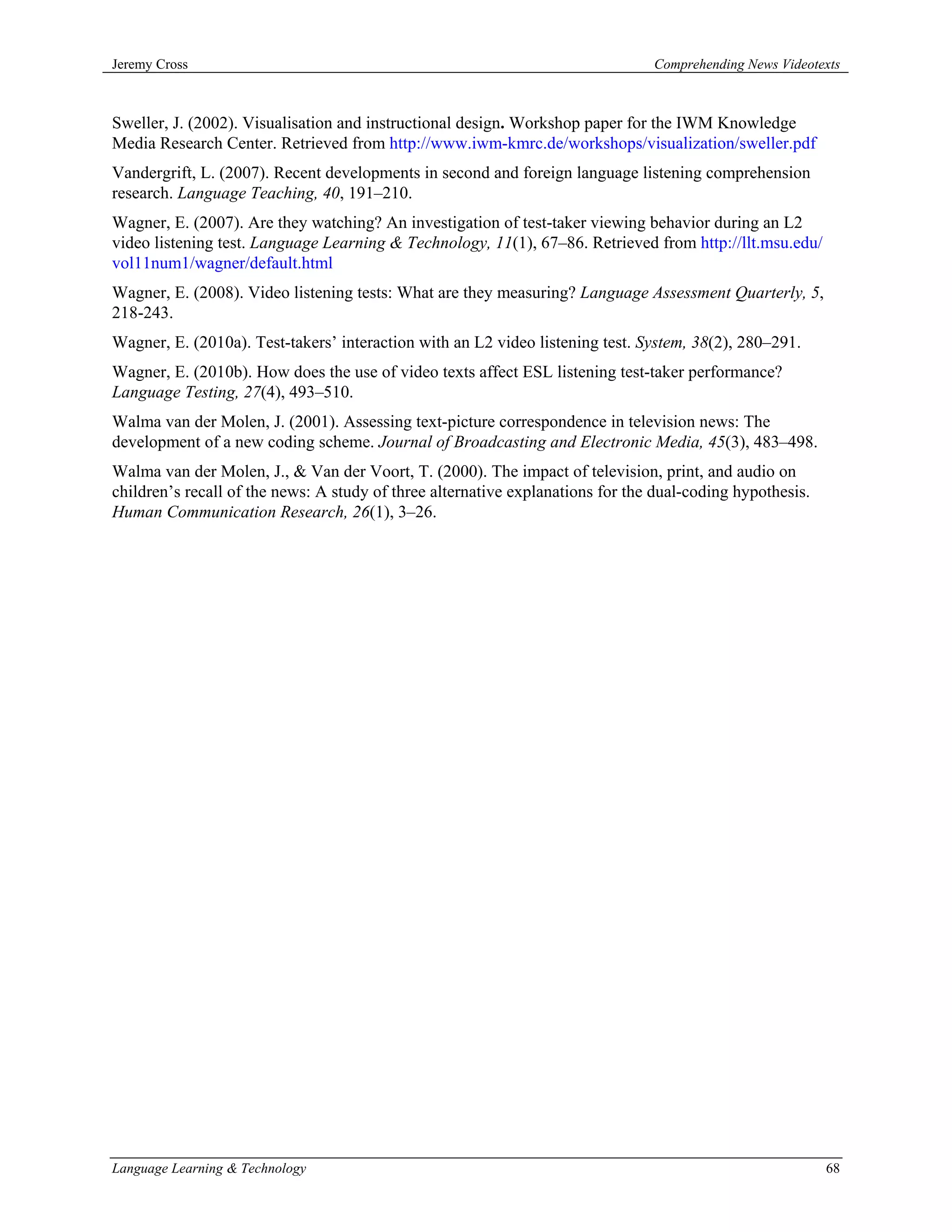 Jeremy Cross                                                                    Comprehending News Videotexts



Sweller, J. (2002). Visualisation and instructional design. Workshop paper for the IWM Knowledge
Media Research Center. Retrieved from http://www.iwm-kmrc.de/workshops/visualization/sweller.pdf
Vandergrift, L. (2007). Recent developments in second and foreign language listening comprehension
research. Language Teaching, 40, 191–210.
Wagner, E. (2007). Are they watching? An investigation of test-taker viewing behavior during an L2
video listening test. Language Learning & Technology, 11(1), 67–86. Retrieved from http://llt.msu.edu/
vol11num1/wagner/default.html
Wagner, E. (2008). Video listening tests: What are they measuring? Language Assessment Quarterly, 5,
218-243.
Wagner, E. (2010a). Test-takers’ interaction with an L2 video listening test. System, 38(2), 280–291.
Wagner, E. (2010b). How does the use of video texts affect ESL listening test-taker performance?
Language Testing, 27(4), 493–510.
Walma van der Molen, J. (2001). Assessing text-picture correspondence in television news: The
development of a new coding scheme. Journal of Broadcasting and Electronic Media, 45(3), 483–498.
Walma van der Molen, J., & Van der Voort, T. (2000). The impact of television, print, and audio on
children’s recall of the news: A study of three alternative explanations for the dual-coding hypothesis.
Human Communication Research, 26(1), 3–26.




Language Learning & Technology                                                                             68
 