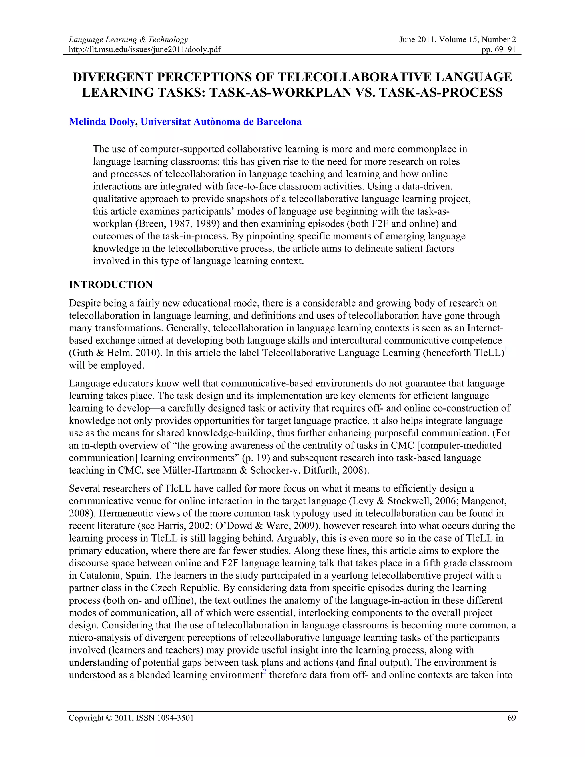Language Learning & Technology                                                 June 2011, Volume 15, Number 2
http://llt.msu.edu/issues/june2011/dooly.pdf                                                         pp. 69–91


 DIVERGENT PERCEPTIONS OF TELECOLLABORATIVE LANGUAGE
  LEARNING TASKS: TASK-AS-WORKPLAN VS. TASK-AS-PROCESS

Melinda Dooly, Universitat Autònoma de Barcelona

      The use of computer-supported collaborative learning is more and more commonplace in
      language learning classrooms; this has given rise to the need for more research on roles
      and processes of telecollaboration in language teaching and learning and how online
      interactions are integrated with face-to-face classroom activities. Using a data-driven,
      qualitative approach to provide snapshots of a telecollaborative language learning project,
      this article examines participants’ modes of language use beginning with the task-as-
      workplan (Breen, 1987, 1989) and then examining episodes (both F2F and online) and
      outcomes of the task-in-process. By pinpointing specific moments of emerging language
      knowledge in the telecollaborative process, the article aims to delineate salient factors
      involved in this type of language learning context.

INTRODUCTION
Despite being a fairly new educational mode, there is a considerable and growing body of research on
telecollaboration in language learning, and definitions and uses of telecollaboration have gone through
many transformations. Generally, telecollaboration in language learning contexts is seen as an Internet-
based exchange aimed at developing both language skills and intercultural communicative competence
(Guth & Helm, 2010). In this article the label Telecollaborative Language Learning (henceforth TlcLL)1
will be employed.
Language educators know well that communicative-based environments do not guarantee that language
learning takes place. The task design and its implementation are key elements for efficient language
learning to develop—a carefully designed task or activity that requires off- and online co-construction of
knowledge not only provides opportunities for target language practice, it also helps integrate language
use as the means for shared knowledge-building, thus further enhancing purposeful communication. (For
an in-depth overview of “the growing awareness of the centrality of tasks in CMC [computer-mediated
communication] learning environments” (p. 19) and subsequent research into task-based language
teaching in CMC, see Müller-Hartmann & Schocker-v. Ditfurth, 2008).
Several researchers of TlcLL have called for more focus on what it means to efficiently design a
communicative venue for online interaction in the target language (Levy & Stockwell, 2006; Mangenot,
2008). Hermeneutic views of the more common task typology used in telecollaboration can be found in
recent literature (see Harris, 2002; O’Dowd & Ware, 2009), however research into what occurs during the
learning process in TlcLL is still lagging behind. Arguably, this is even more so in the case of TlcLL in
primary education, where there are far fewer studies. Along these lines, this article aims to explore the
discourse space between online and F2F language learning talk that takes place in a fifth grade classroom
in Catalonia, Spain. The learners in the study participated in a yearlong telecollaborative project with a
partner class in the Czech Republic. By considering data from specific episodes during the learning
process (both on- and offline), the text outlines the anatomy of the language-in-action in these different
modes of communication, all of which were essential, interlocking components to the overall project
design. Considering that the use of telecollaboration in language classrooms is becoming more common, a
micro-analysis of divergent perceptions of telecollaborative language learning tasks of the participants
involved (learners and teachers) may provide useful insight into the learning process, along with
understanding of potential gaps between task plans and actions (and final output). The environment is
understood as a blended learning environment2 therefore data from off- and online contexts are taken into



Copyright © 2011, ISSN 1094-3501                                                                           69
 