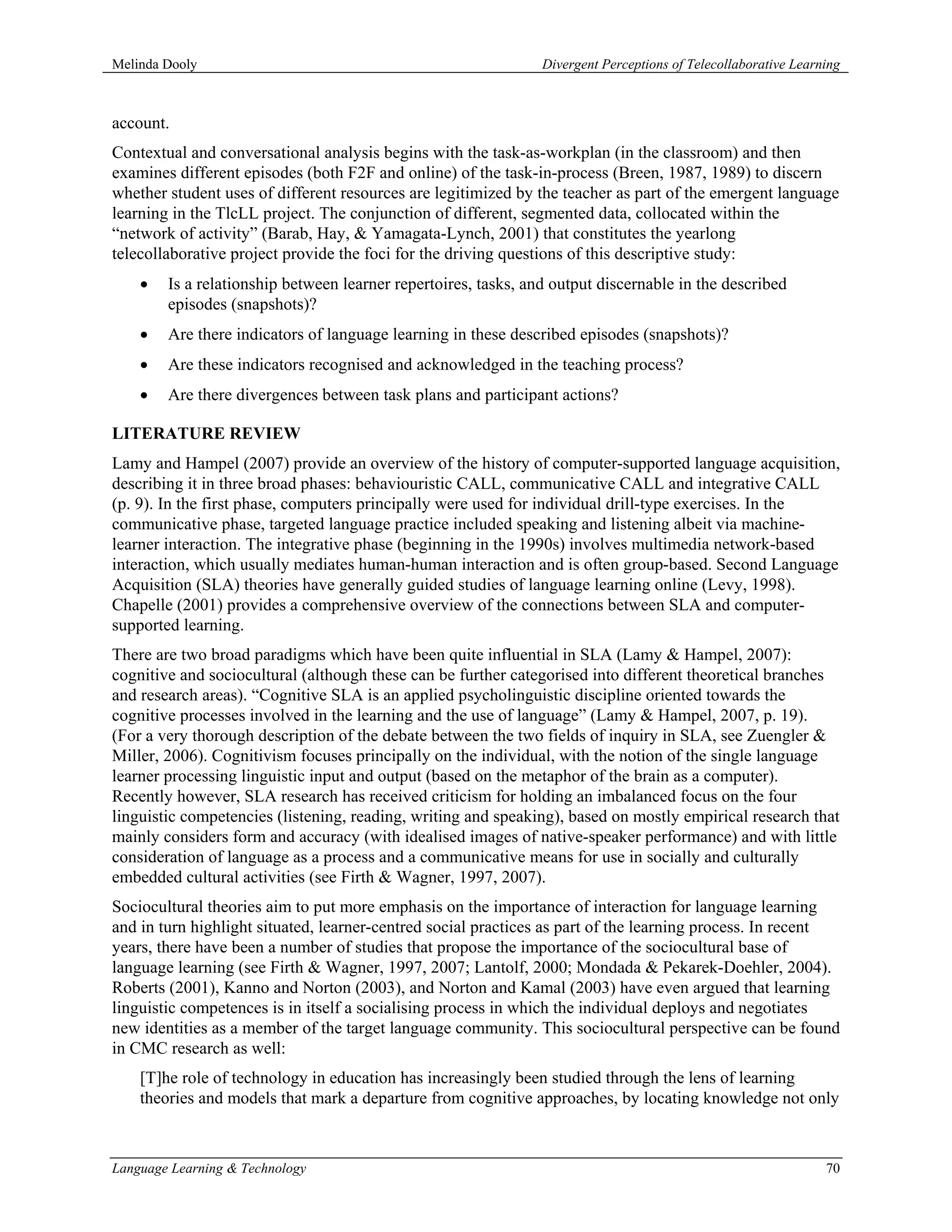 Melinda Dooly                                                   Divergent Perceptions of Telecollaborative Learning



account.
Contextual and conversational analysis begins with the task-as-workplan (in the classroom) and then
examines different episodes (both F2F and online) of the task-in-process (Breen, 1987, 1989) to discern
whether student uses of different resources are legitimized by the teacher as part of the emergent language
learning in the TlcLL project. The conjunction of different, segmented data, collocated within the
“network of activity” (Barab, Hay, & Yamagata-Lynch, 2001) that constitutes the yearlong
telecollaborative project provide the foci for the driving questions of this descriptive study:
    •   Is a relationship between learner repertoires, tasks, and output discernable in the described
        episodes (snapshots)?
    •   Are there indicators of language learning in these described episodes (snapshots)?
    •   Are these indicators recognised and acknowledged in the teaching process?
    •   Are there divergences between task plans and participant actions?

LITERATURE REVIEW
Lamy and Hampel (2007) provide an overview of the history of computer-supported language acquisition,
describing it in three broad phases: behaviouristic CALL, communicative CALL and integrative CALL
(p. 9). In the first phase, computers principally were used for individual drill-type exercises. In the
communicative phase, targeted language practice included speaking and listening albeit via machine-
learner interaction. The integrative phase (beginning in the 1990s) involves multimedia network-based
interaction, which usually mediates human-human interaction and is often group-based. Second Language
Acquisition (SLA) theories have generally guided studies of language learning online (Levy, 1998).
Chapelle (2001) provides a comprehensive overview of the connections between SLA and computer-
supported learning.
There are two broad paradigms which have been quite influential in SLA (Lamy & Hampel, 2007):
cognitive and sociocultural (although these can be further categorised into different theoretical branches
and research areas). “Cognitive SLA is an applied psycholinguistic discipline oriented towards the
cognitive processes involved in the learning and the use of language” (Lamy & Hampel, 2007, p. 19).
(For a very thorough description of the debate between the two fields of inquiry in SLA, see Zuengler &
Miller, 2006). Cognitivism focuses principally on the individual, with the notion of the single language
learner processing linguistic input and output (based on the metaphor of the brain as a computer).
Recently however, SLA research has received criticism for holding an imbalanced focus on the four
linguistic competencies (listening, reading, writing and speaking), based on mostly empirical research that
mainly considers form and accuracy (with idealised images of native-speaker performance) and with little
consideration of language as a process and a communicative means for use in socially and culturally
embedded cultural activities (see Firth & Wagner, 1997, 2007).
Sociocultural theories aim to put more emphasis on the importance of interaction for language learning
and in turn highlight situated, learner-centred social practices as part of the learning process. In recent
years, there have been a number of studies that propose the importance of the sociocultural base of
language learning (see Firth & Wagner, 1997, 2007; Lantolf, 2000; Mondada & Pekarek-Doehler, 2004).
Roberts (2001), Kanno and Norton (2003), and Norton and Kamal (2003) have even argued that learning
linguistic competences is in itself a socialising process in which the individual deploys and negotiates
new identities as a member of the target language community. This sociocultural perspective can be found
in CMC research as well:
    [T]he role of technology in education has increasingly been studied through the lens of learning
    theories and models that mark a departure from cognitive approaches, by locating knowledge not only



Language Learning & Technology                                                                                  70
 