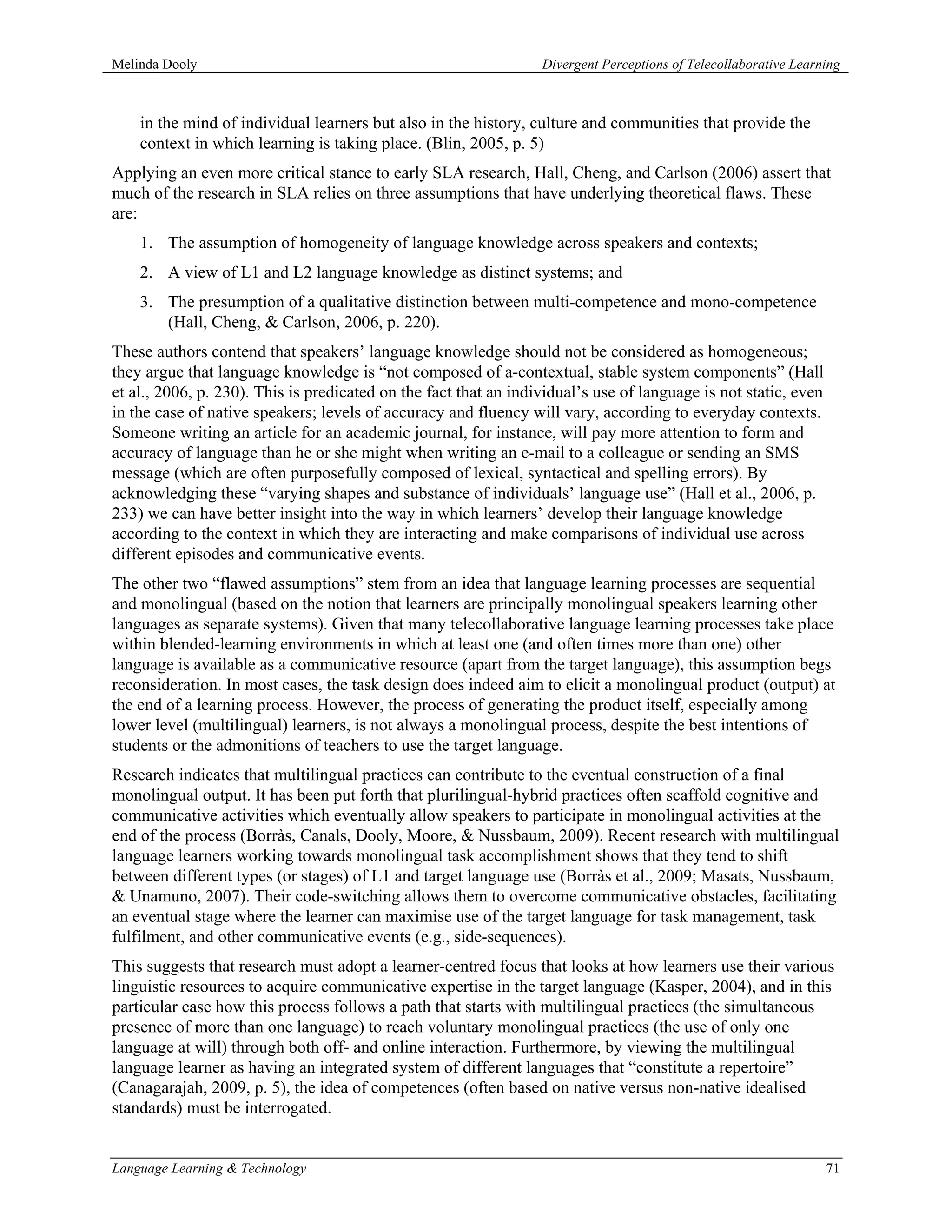 Melinda Dooly                                                     Divergent Perceptions of Telecollaborative Learning



    in the mind of individual learners but also in the history, culture and communities that provide the
    context in which learning is taking place. (Blin, 2005, p. 5)
Applying an even more critical stance to early SLA research, Hall, Cheng, and Carlson (2006) assert that
much of the research in SLA relies on three assumptions that have underlying theoretical flaws. These
are:
    1. The assumption of homogeneity of language knowledge across speakers and contexts;
    2. A view of L1 and L2 language knowledge as distinct systems; and
    3. The presumption of a qualitative distinction between multi-competence and mono-competence
       (Hall, Cheng, & Carlson, 2006, p. 220).
These authors contend that speakers’ language knowledge should not be considered as homogeneous;
they argue that language knowledge is “not composed of a-contextual, stable system components” (Hall
et al., 2006, p. 230). This is predicated on the fact that an individual’s use of language is not static, even
in the case of native speakers; levels of accuracy and fluency will vary, according to everyday contexts.
Someone writing an article for an academic journal, for instance, will pay more attention to form and
accuracy of language than he or she might when writing an e-mail to a colleague or sending an SMS
message (which are often purposefully composed of lexical, syntactical and spelling errors). By
acknowledging these “varying shapes and substance of individuals’ language use” (Hall et al., 2006, p.
233) we can have better insight into the way in which learners’ develop their language knowledge
according to the context in which they are interacting and make comparisons of individual use across
different episodes and communicative events.
The other two “flawed assumptions” stem from an idea that language learning processes are sequential
and monolingual (based on the notion that learners are principally monolingual speakers learning other
languages as separate systems). Given that many telecollaborative language learning processes take place
within blended-learning environments in which at least one (and often times more than one) other
language is available as a communicative resource (apart from the target language), this assumption begs
reconsideration. In most cases, the task design does indeed aim to elicit a monolingual product (output) at
the end of a learning process. However, the process of generating the product itself, especially among
lower level (multilingual) learners, is not always a monolingual process, despite the best intentions of
students or the admonitions of teachers to use the target language.
Research indicates that multilingual practices can contribute to the eventual construction of a final
monolingual output. It has been put forth that plurilingual-hybrid practices often scaffold cognitive and
communicative activities which eventually allow speakers to participate in monolingual activities at the
end of the process (Borràs, Canals, Dooly, Moore, & Nussbaum, 2009). Recent research with multilingual
language learners working towards monolingual task accomplishment shows that they tend to shift
between different types (or stages) of L1 and target language use (Borràs et al., 2009; Masats, Nussbaum,
& Unamuno, 2007). Their code-switching allows them to overcome communicative obstacles, facilitating
an eventual stage where the learner can maximise use of the target language for task management, task
fulfilment, and other communicative events (e.g., side-sequences).
This suggests that research must adopt a learner-centred focus that looks at how learners use their various
linguistic resources to acquire communicative expertise in the target language (Kasper, 2004), and in this
particular case how this process follows a path that starts with multilingual practices (the simultaneous
presence of more than one language) to reach voluntary monolingual practices (the use of only one
language at will) through both off- and online interaction. Furthermore, by viewing the multilingual
language learner as having an integrated system of different languages that “constitute a repertoire”
(Canagarajah, 2009, p. 5), the idea of competences (often based on native versus non-native idealised
standards) must be interrogated.


Language Learning & Technology                                                                                    71
 