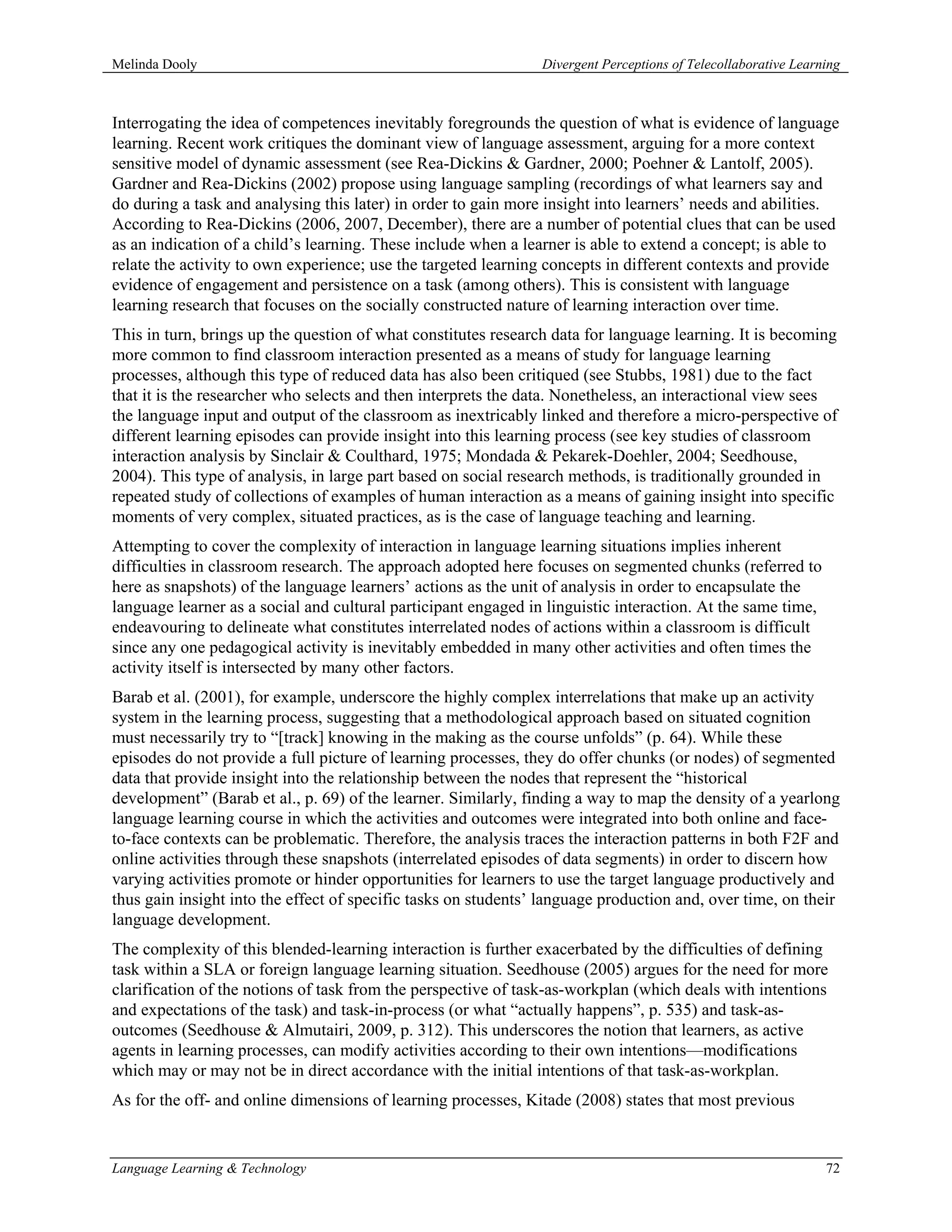 Melinda Dooly                                                   Divergent Perceptions of Telecollaborative Learning



Interrogating the idea of competences inevitably foregrounds the question of what is evidence of language
learning. Recent work critiques the dominant view of language assessment, arguing for a more context
sensitive model of dynamic assessment (see Rea-Dickins & Gardner, 2000; Poehner & Lantolf, 2005).
Gardner and Rea-Dickins (2002) propose using language sampling (recordings of what learners say and
do during a task and analysing this later) in order to gain more insight into learners’ needs and abilities.
According to Rea-Dickins (2006, 2007, December), there are a number of potential clues that can be used
as an indication of a child’s learning. These include when a learner is able to extend a concept; is able to
relate the activity to own experience; use the targeted learning concepts in different contexts and provide
evidence of engagement and persistence on a task (among others). This is consistent with language
learning research that focuses on the socially constructed nature of learning interaction over time.
This in turn, brings up the question of what constitutes research data for language learning. It is becoming
more common to find classroom interaction presented as a means of study for language learning
processes, although this type of reduced data has also been critiqued (see Stubbs, 1981) due to the fact
that it is the researcher who selects and then interprets the data. Nonetheless, an interactional view sees
the language input and output of the classroom as inextricably linked and therefore a micro-perspective of
different learning episodes can provide insight into this learning process (see key studies of classroom
interaction analysis by Sinclair & Coulthard, 1975; Mondada & Pekarek-Doehler, 2004; Seedhouse,
2004). This type of analysis, in large part based on social research methods, is traditionally grounded in
repeated study of collections of examples of human interaction as a means of gaining insight into specific
moments of very complex, situated practices, as is the case of language teaching and learning.
Attempting to cover the complexity of interaction in language learning situations implies inherent
difficulties in classroom research. The approach adopted here focuses on segmented chunks (referred to
here as snapshots) of the language learners’ actions as the unit of analysis in order to encapsulate the
language learner as a social and cultural participant engaged in linguistic interaction. At the same time,
endeavouring to delineate what constitutes interrelated nodes of actions within a classroom is difficult
since any one pedagogical activity is inevitably embedded in many other activities and often times the
activity itself is intersected by many other factors.
Barab et al. (2001), for example, underscore the highly complex interrelations that make up an activity
system in the learning process, suggesting that a methodological approach based on situated cognition
must necessarily try to “[track] knowing in the making as the course unfolds” (p. 64). While these
episodes do not provide a full picture of learning processes, they do offer chunks (or nodes) of segmented
data that provide insight into the relationship between the nodes that represent the “historical
development” (Barab et al., p. 69) of the learner. Similarly, finding a way to map the density of a yearlong
language learning course in which the activities and outcomes were integrated into both online and face-
to-face contexts can be problematic. Therefore, the analysis traces the interaction patterns in both F2F and
online activities through these snapshots (interrelated episodes of data segments) in order to discern how
varying activities promote or hinder opportunities for learners to use the target language productively and
thus gain insight into the effect of specific tasks on students’ language production and, over time, on their
language development.
The complexity of this blended-learning interaction is further exacerbated by the difficulties of defining
task within a SLA or foreign language learning situation. Seedhouse (2005) argues for the need for more
clarification of the notions of task from the perspective of task-as-workplan (which deals with intentions
and expectations of the task) and task-in-process (or what “actually happens”, p. 535) and task-as-
outcomes (Seedhouse & Almutairi, 2009, p. 312). This underscores the notion that learners, as active
agents in learning processes, can modify activities according to their own intentions—modifications
which may or may not be in direct accordance with the initial intentions of that task-as-workplan.
As for the off- and online dimensions of learning processes, Kitade (2008) states that most previous


Language Learning & Technology                                                                                  72
 