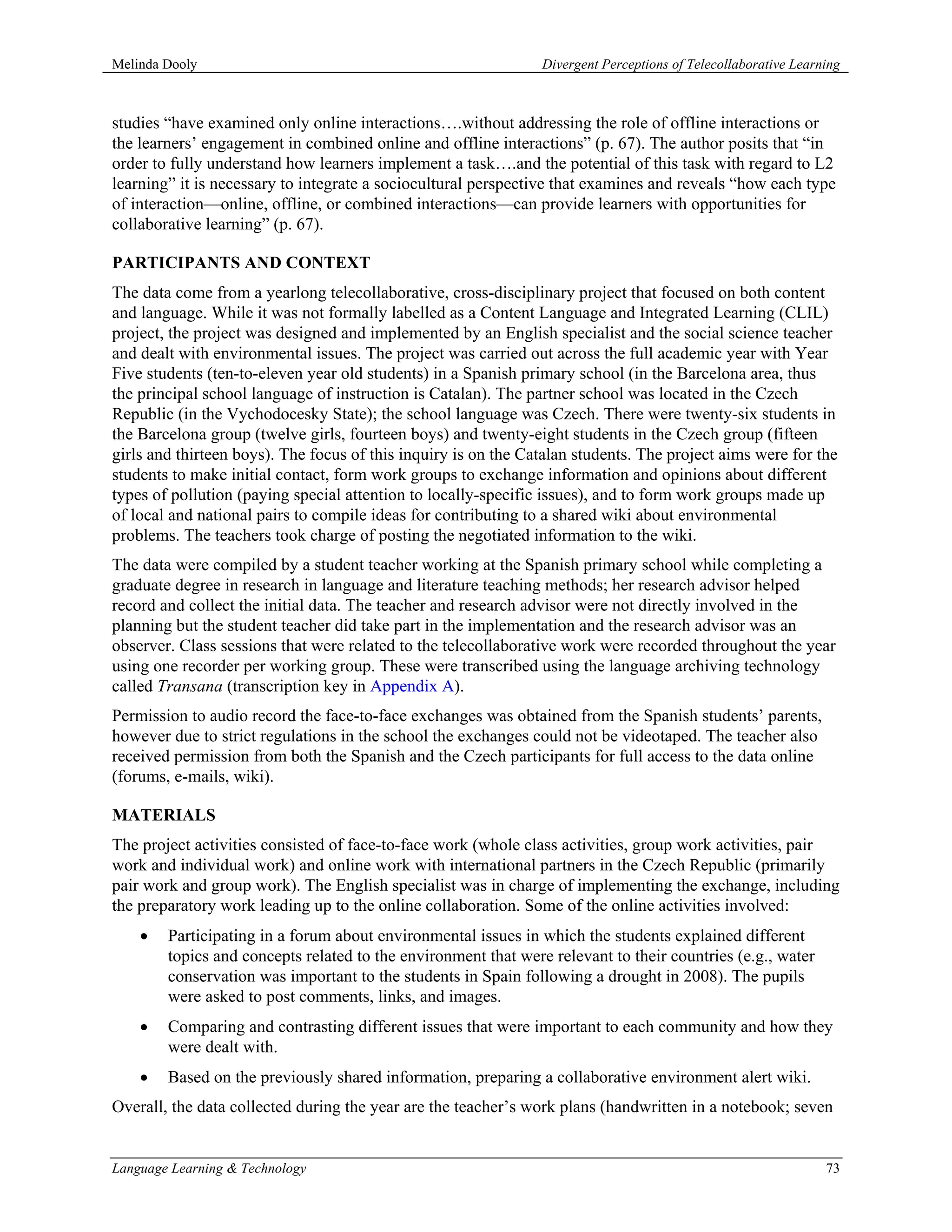 Melinda Dooly                                                   Divergent Perceptions of Telecollaborative Learning



studies “have examined only online interactions….without addressing the role of offline interactions or
the learners’ engagement in combined online and offline interactions” (p. 67). The author posits that “in
order to fully understand how learners implement a task….and the potential of this task with regard to L2
learning” it is necessary to integrate a sociocultural perspective that examines and reveals “how each type
of interaction—online, offline, or combined interactions—can provide learners with opportunities for
collaborative learning” (p. 67).

PARTICIPANTS AND CONTEXT
The data come from a yearlong telecollaborative, cross-disciplinary project that focused on both content
and language. While it was not formally labelled as a Content Language and Integrated Learning (CLIL)
project, the project was designed and implemented by an English specialist and the social science teacher
and dealt with environmental issues. The project was carried out across the full academic year with Year
Five students (ten-to-eleven year old students) in a Spanish primary school (in the Barcelona area, thus
the principal school language of instruction is Catalan). The partner school was located in the Czech
Republic (in the Vychodocesky State); the school language was Czech. There were twenty-six students in
the Barcelona group (twelve girls, fourteen boys) and twenty-eight students in the Czech group (fifteen
girls and thirteen boys). The focus of this inquiry is on the Catalan students. The project aims were for the
students to make initial contact, form work groups to exchange information and opinions about different
types of pollution (paying special attention to locally-specific issues), and to form work groups made up
of local and national pairs to compile ideas for contributing to a shared wiki about environmental
problems. The teachers took charge of posting the negotiated information to the wiki.
The data were compiled by a student teacher working at the Spanish primary school while completing a
graduate degree in research in language and literature teaching methods; her research advisor helped
record and collect the initial data. The teacher and research advisor were not directly involved in the
planning but the student teacher did take part in the implementation and the research advisor was an
observer. Class sessions that were related to the telecollaborative work were recorded throughout the year
using one recorder per working group. These were transcribed using the language archiving technology
called Transana (transcription key in Appendix A).
Permission to audio record the face-to-face exchanges was obtained from the Spanish students’ parents,
however due to strict regulations in the school the exchanges could not be videotaped. The teacher also
received permission from both the Spanish and the Czech participants for full access to the data online
(forums, e-mails, wiki).

MATERIALS
The project activities consisted of face-to-face work (whole class activities, group work activities, pair
work and individual work) and online work with international partners in the Czech Republic (primarily
pair work and group work). The English specialist was in charge of implementing the exchange, including
the preparatory work leading up to the online collaboration. Some of the online activities involved:
    •   Participating in a forum about environmental issues in which the students explained different
        topics and concepts related to the environment that were relevant to their countries (e.g., water
        conservation was important to the students in Spain following a drought in 2008). The pupils
        were asked to post comments, links, and images.
    •   Comparing and contrasting different issues that were important to each community and how they
        were dealt with.
    •   Based on the previously shared information, preparing a collaborative environment alert wiki.
Overall, the data collected during the year are the teacher’s work plans (handwritten in a notebook; seven


Language Learning & Technology                                                                                  73
 