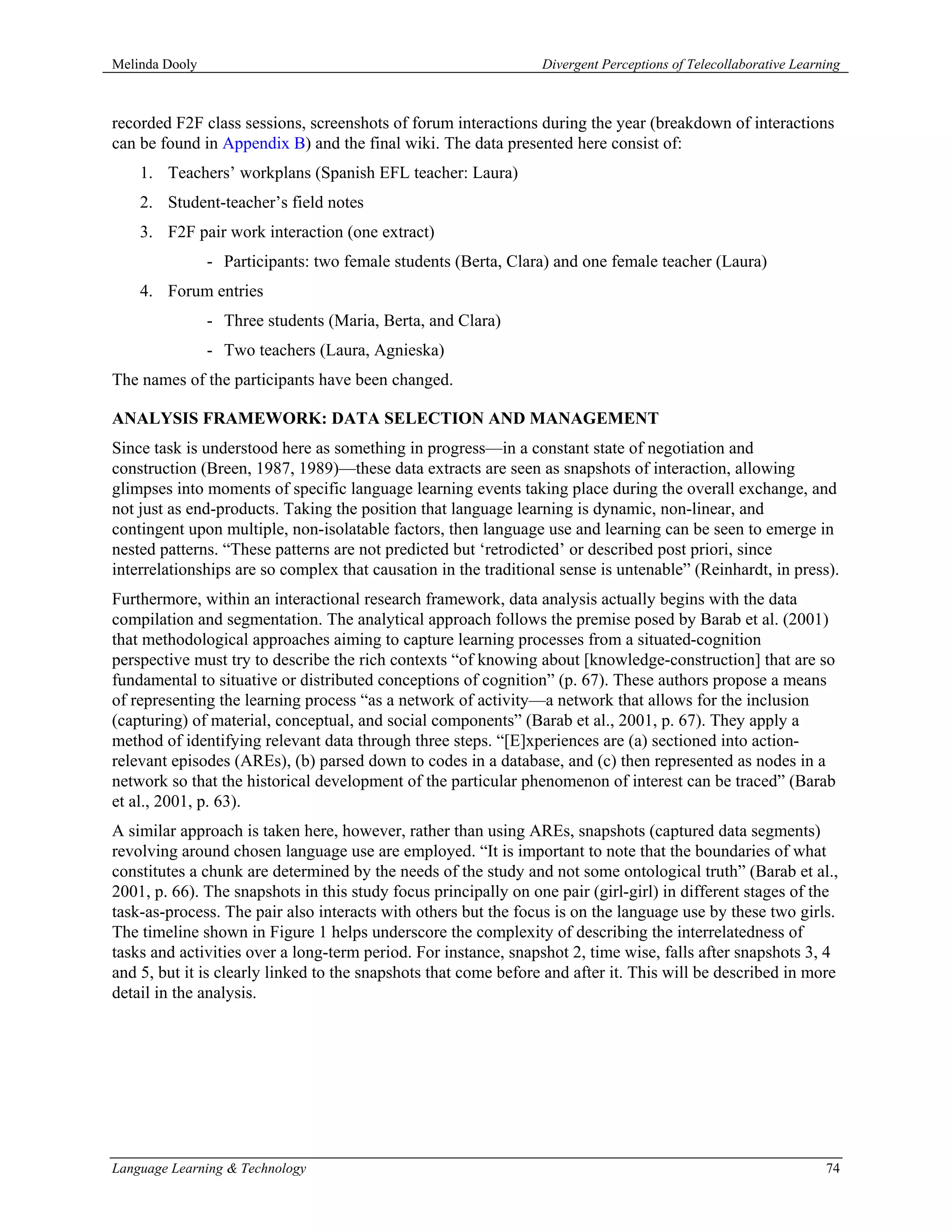 Melinda Dooly                                                    Divergent Perceptions of Telecollaborative Learning



recorded F2F class sessions, screenshots of forum interactions during the year (breakdown of interactions
can be found in Appendix B) and the final wiki. The data presented here consist of:
    1. Teachers’ workplans (Spanish EFL teacher: Laura)
    2. Student-teacher’s field notes
    3. F2F pair work interaction (one extract)
                - Participants: two female students (Berta, Clara) and one female teacher (Laura)
    4. Forum entries
                - Three students (Maria, Berta, and Clara)
                - Two teachers (Laura, Agnieska)
The names of the participants have been changed.

ANALYSIS FRAMEWORK: DATA SELECTION AND MANAGEMENT
Since task is understood here as something in progress—in a constant state of negotiation and
construction (Breen, 1987, 1989)—these data extracts are seen as snapshots of interaction, allowing
glimpses into moments of specific language learning events taking place during the overall exchange, and
not just as end-products. Taking the position that language learning is dynamic, non-linear, and
contingent upon multiple, non-isolatable factors, then language use and learning can be seen to emerge in
nested patterns. “These patterns are not predicted but ‘retrodicted’ or described post priori, since
interrelationships are so complex that causation in the traditional sense is untenable” (Reinhardt, in press).
Furthermore, within an interactional research framework, data analysis actually begins with the data
compilation and segmentation. The analytical approach follows the premise posed by Barab et al. (2001)
that methodological approaches aiming to capture learning processes from a situated-cognition
perspective must try to describe the rich contexts “of knowing about [knowledge-construction] that are so
fundamental to situative or distributed conceptions of cognition” (p. 67). These authors propose a means
of representing the learning process “as a network of activity—a network that allows for the inclusion
(capturing) of material, conceptual, and social components” (Barab et al., 2001, p. 67). They apply a
method of identifying relevant data through three steps. “[E]xperiences are (a) sectioned into action-
relevant episodes (AREs), (b) parsed down to codes in a database, and (c) then represented as nodes in a
network so that the historical development of the particular phenomenon of interest can be traced” (Barab
et al., 2001, p. 63).
A similar approach is taken here, however, rather than using AREs, snapshots (captured data segments)
revolving around chosen language use are employed. “It is important to note that the boundaries of what
constitutes a chunk are determined by the needs of the study and not some ontological truth” (Barab et al.,
2001, p. 66). The snapshots in this study focus principally on one pair (girl-girl) in different stages of the
task-as-process. The pair also interacts with others but the focus is on the language use by these two girls.
The timeline shown in Figure 1 helps underscore the complexity of describing the interrelatedness of
tasks and activities over a long-term period. For instance, snapshot 2, time wise, falls after snapshots 3, 4
and 5, but it is clearly linked to the snapshots that come before and after it. This will be described in more
detail in the analysis.




Language Learning & Technology                                                                                   74
 