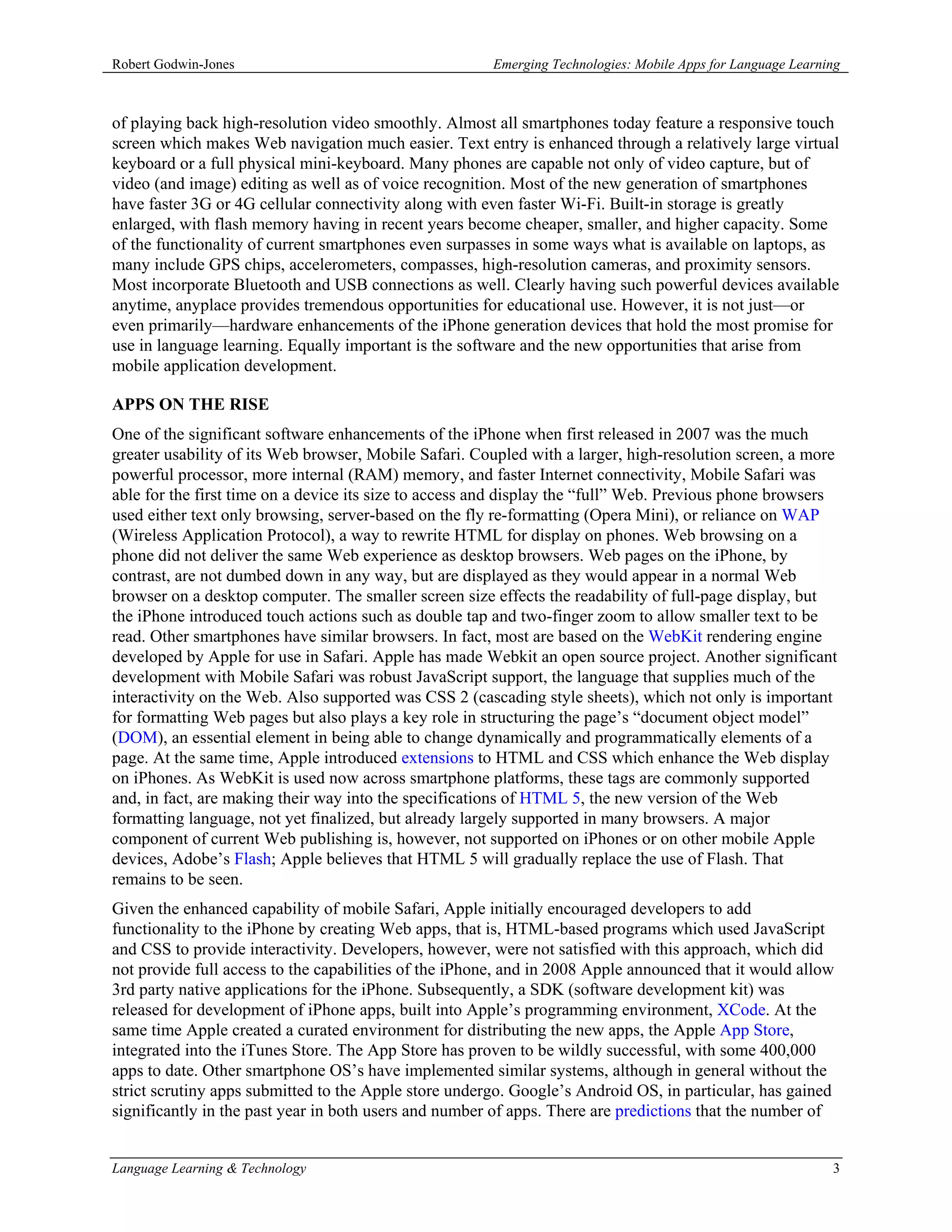 Robert Godwin-Jones                                    Emerging Technologies: Mobile Apps for Language Learning



of playing back high-resolution video smoothly. Almost all smartphones today feature a responsive touch
screen which makes Web navigation much easier. Text entry is enhanced through a relatively large virtual
keyboard or a full physical mini-keyboard. Many phones are capable not only of video capture, but of
video (and image) editing as well as of voice recognition. Most of the new generation of smartphones
have faster 3G or 4G cellular connectivity along with even faster Wi-Fi. Built-in storage is greatly
enlarged, with flash memory having in recent years become cheaper, smaller, and higher capacity. Some
of the functionality of current smartphones even surpasses in some ways what is available on laptops, as
many include GPS chips, accelerometers, compasses, high-resolution cameras, and proximity sensors.
Most incorporate Bluetooth and USB connections as well. Clearly having such powerful devices available
anytime, anyplace provides tremendous opportunities for educational use. However, it is not just—or
even primarily—hardware enhancements of the iPhone generation devices that hold the most promise for
use in language learning. Equally important is the software and the new opportunities that arise from
mobile application development.

APPS ON THE RISE
One of the significant software enhancements of the iPhone when first released in 2007 was the much
greater usability of its Web browser, Mobile Safari. Coupled with a larger, high-resolution screen, a more
powerful processor, more internal (RAM) memory, and faster Internet connectivity, Mobile Safari was
able for the first time on a device its size to access and display the “full” Web. Previous phone browsers
used either text only browsing, server-based on the fly re-formatting (Opera Mini), or reliance on WAP
(Wireless Application Protocol), a way to rewrite HTML for display on phones. Web browsing on a
phone did not deliver the same Web experience as desktop browsers. Web pages on the iPhone, by
contrast, are not dumbed down in any way, but are displayed as they would appear in a normal Web
browser on a desktop computer. The smaller screen size effects the readability of full-page display, but
the iPhone introduced touch actions such as double tap and two-finger zoom to allow smaller text to be
read. Other smartphones have similar browsers. In fact, most are based on the WebKit rendering engine
developed by Apple for use in Safari. Apple has made Webkit an open source project. Another significant
development with Mobile Safari was robust JavaScript support, the language that supplies much of the
interactivity on the Web. Also supported was CSS 2 (cascading style sheets), which not only is important
for formatting Web pages but also plays a key role in structuring the page’s “document object model”
(DOM), an essential element in being able to change dynamically and programmatically elements of a
page. At the same time, Apple introduced extensions to HTML and CSS which enhance the Web display
on iPhones. As WebKit is used now across smartphone platforms, these tags are commonly supported
and, in fact, are making their way into the specifications of HTML 5, the new version of the Web
formatting language, not yet finalized, but already largely supported in many browsers. A major
component of current Web publishing is, however, not supported on iPhones or on other mobile Apple
devices, Adobe’s Flash; Apple believes that HTML 5 will gradually replace the use of Flash. That
remains to be seen.
Given the enhanced capability of mobile Safari, Apple initially encouraged developers to add
functionality to the iPhone by creating Web apps, that is, HTML-based programs which used JavaScript
and CSS to provide interactivity. Developers, however, were not satisfied with this approach, which did
not provide full access to the capabilities of the iPhone, and in 2008 Apple announced that it would allow
3rd party native applications for the iPhone. Subsequently, a SDK (software development kit) was
released for development of iPhone apps, built into Apple’s programming environment, XCode. At the
same time Apple created a curated environment for distributing the new apps, the Apple App Store,
integrated into the iTunes Store. The App Store has proven to be wildly successful, with some 400,000
apps to date. Other smartphone OS’s have implemented similar systems, although in general without the
strict scrutiny apps submitted to the Apple store undergo. Google’s Android OS, in particular, has gained
significantly in the past year in both users and number of apps. There are predictions that the number of


Language Learning & Technology                                                                               3
 