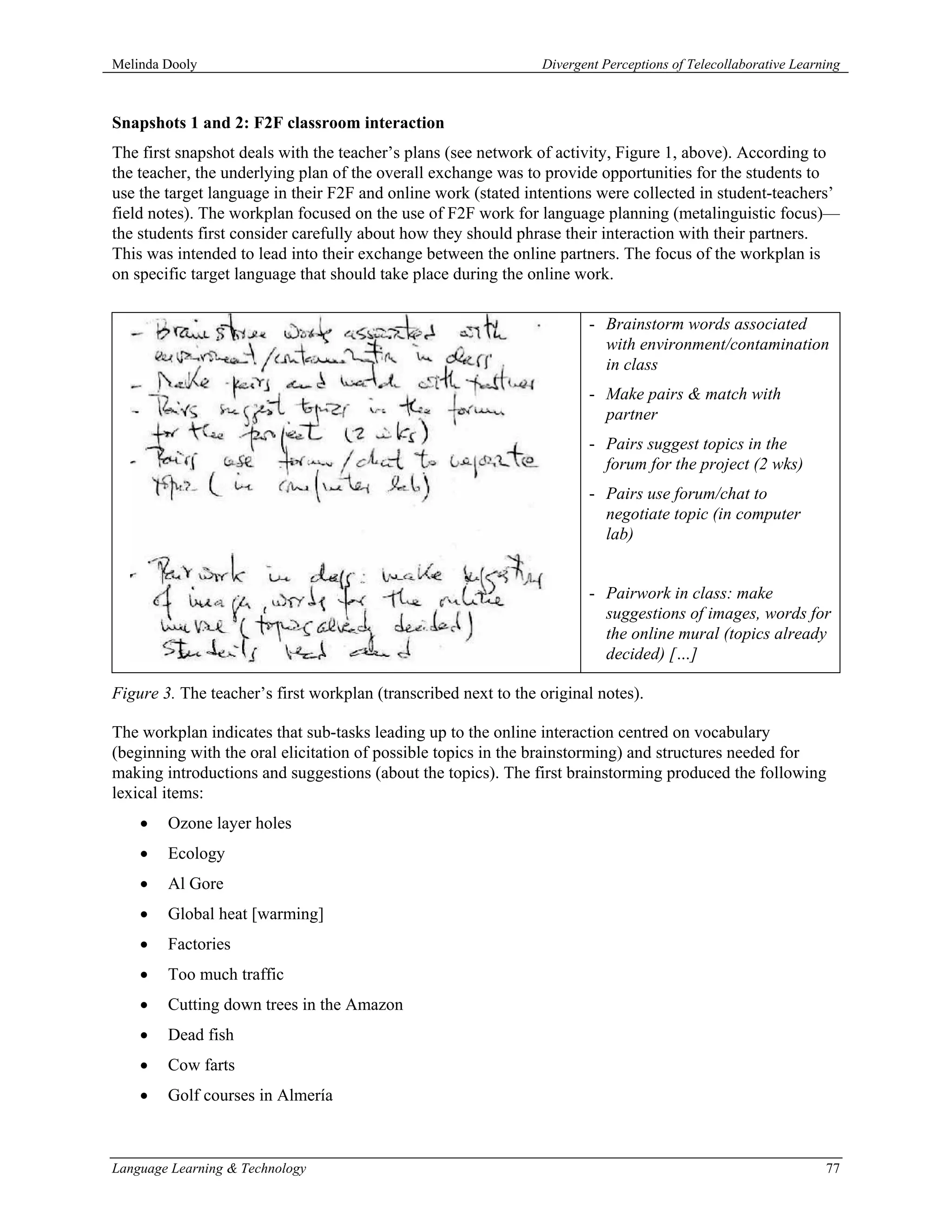 Melinda Dooly                                                   Divergent Perceptions of Telecollaborative Learning



Snapshots 1 and 2: F2F classroom interaction
The first snapshot deals with the teacher’s plans (see network of activity, Figure 1, above). According to
the teacher, the underlying plan of the overall exchange was to provide opportunities for the students to
use the target language in their F2F and online work (stated intentions were collected in student-teachers’
field notes). The workplan focused on the use of F2F work for language planning (metalinguistic focus)—
the students first consider carefully about how they should phrase their interaction with their partners.
This was intended to lead into their exchange between the online partners. The focus of the workplan is
on specific target language that should take place during the online work.

                                                                        - Brainstorm words associated
                                                                          with environment/contamination
                                                                          in class
                                                                        - Make pairs & match with
                                                                          partner
                                                                        - Pairs suggest topics in the
                                                                          forum for the project (2 wks)
                                                                        - Pairs use forum/chat to
                                                                          negotiate topic (in computer
                                                                          lab)


                                                                        - Pairwork in class: make
                                                                          suggestions of images, words for
                                                                          the online mural (topics already
                                                                          decided) […]

Figure 3. The teacher’s first workplan (transcribed next to the original notes).

The workplan indicates that sub-tasks leading up to the online interaction centred on vocabulary
(beginning with the oral elicitation of possible topics in the brainstorming) and structures needed for
making introductions and suggestions (about the topics). The first brainstorming produced the following
lexical items:
    •   Ozone layer holes
    •   Ecology
    •   Al Gore
    •   Global heat [warming]
    •   Factories
    •   Too much traffic
    •   Cutting down trees in the Amazon
    •   Dead fish
    •   Cow farts
    •   Golf courses in Almería



Language Learning & Technology                                                                                  77
 