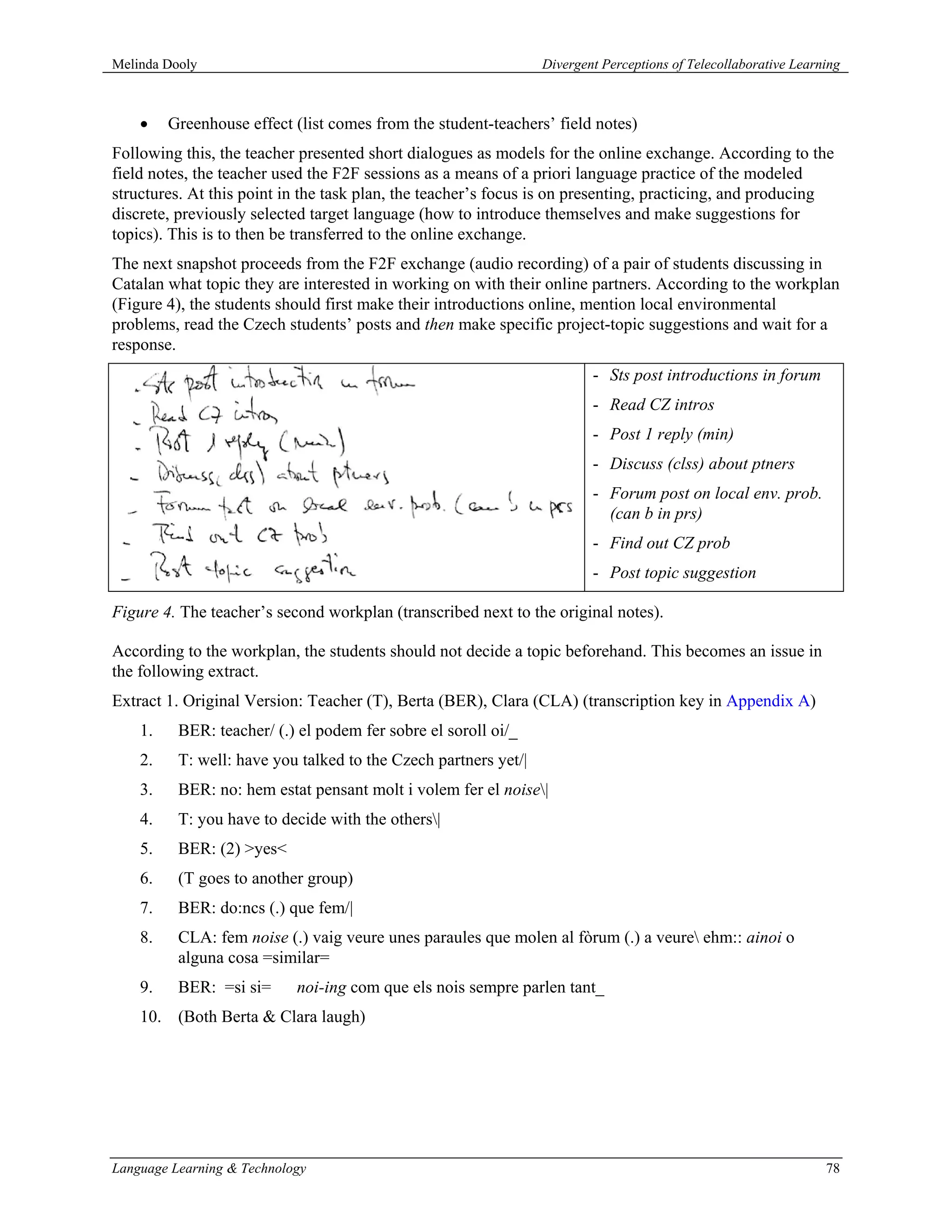 Melinda Dooly                                                    Divergent Perceptions of Telecollaborative Learning



    •    Greenhouse effect (list comes from the student-teachers’ field notes)
Following this, the teacher presented short dialogues as models for the online exchange. According to the
field notes, the teacher used the F2F sessions as a means of a priori language practice of the modeled
structures. At this point in the task plan, the teacher’s focus is on presenting, practicing, and producing
discrete, previously selected target language (how to introduce themselves and make suggestions for
topics). This is to then be transferred to the online exchange.
The next snapshot proceeds from the F2F exchange (audio recording) of a pair of students discussing in
Catalan what topic they are interested in working on with their online partners. According to the workplan
(Figure 4), the students should first make their introductions online, mention local environmental
problems, read the Czech students’ posts and then make specific project-topic suggestions and wait for a
response.
                                                                         - Sts post introductions in forum
                                                                         - Read CZ intros
                                                                         - Post 1 reply (min)
                                                                         - Discuss (clss) about ptners
                                                                         - Forum post on local env. prob.
                                                                           (can b in prs)
                                                                         - Find out CZ prob
                                                                         - Post topic suggestion

Figure 4. The teacher’s second workplan (transcribed next to the original notes).

According to the workplan, the students should not decide a topic beforehand. This becomes an issue in
the following extract.
Extract 1. Original Version: Teacher (T), Berta (BER), Clara (CLA) (transcription key in Appendix A)
    1.    BER: teacher/ (.) el podem fer sobre el soroll oi/_
    2.    T: well: have you talked to the Czech partners yet/|
    3.    BER: no: hem estat pensant molt i volem fer el noise|
    4.    T: you have to decide with the others|
    5.    BER: (2) >yes<
    6.    (T goes to another group)
    7.    BER: do:ncs (.) que fem/|
    8.    CLA: fem noise (.) vaig veure unes paraules que molen al fòrum (.) a veure ehm:: ainoi o
          alguna cosa =similar=
    9.    BER: =si si=      noi-ing com que els nois sempre parlen tant_
    10. (Both Berta & Clara laugh)




Language Learning & Technology                                                                                   78
 
