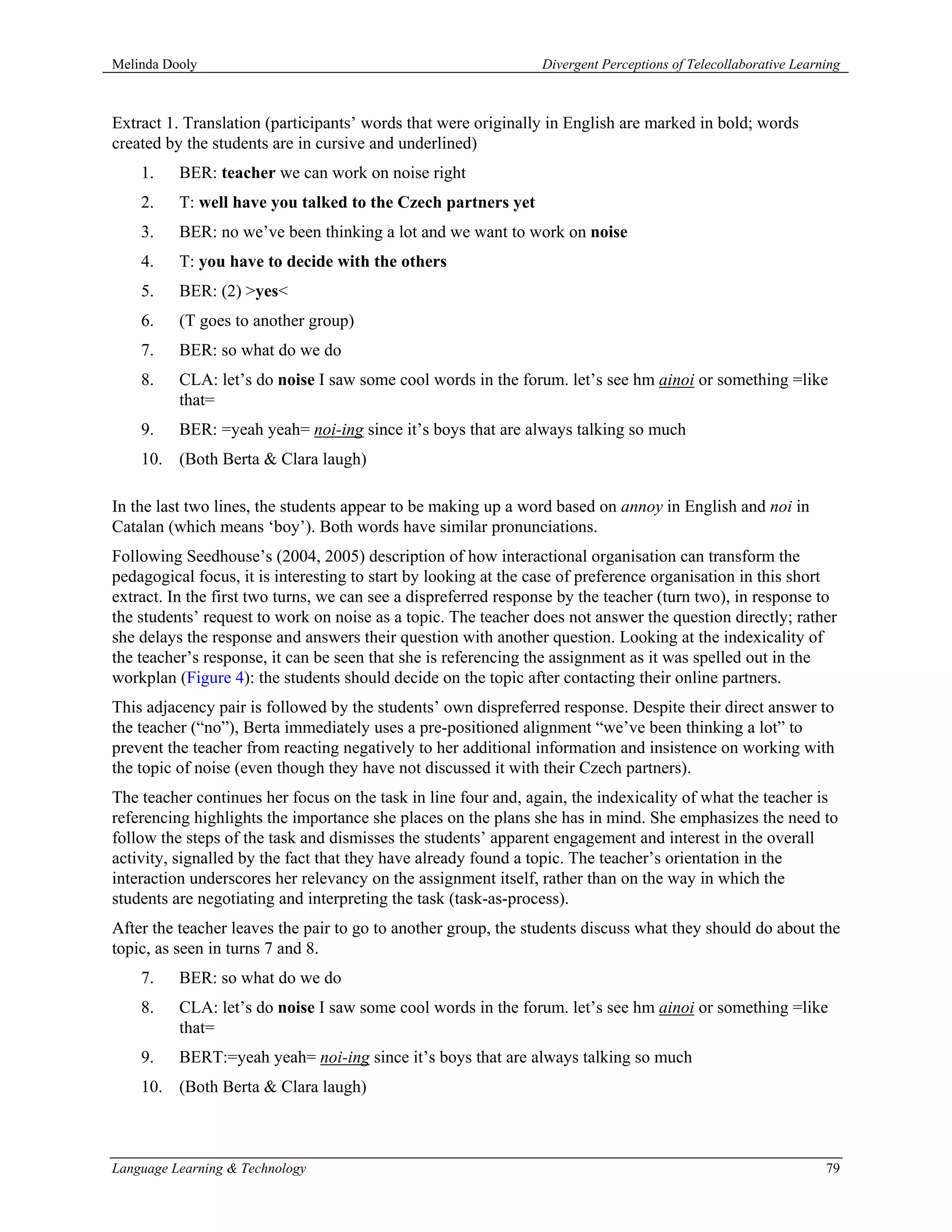 Melinda Dooly                                                   Divergent Perceptions of Telecollaborative Learning



Extract 1. Translation (participants’ words that were originally in English are marked in bold; words
created by the students are in cursive and underlined)
    1.    BER: teacher we can work on noise right
    2.    T: well have you talked to the Czech partners yet
    3.    BER: no we’ve been thinking a lot and we want to work on noise
    4.    T: you have to decide with the others
    5.    BER: (2) >yes<
    6.    (T goes to another group)
    7.    BER: so what do we do
    8.    CLA: let’s do noise I saw some cool words in the forum. let’s see hm ainoi or something =like
          that=
    9.    BER: =yeah yeah= noi-ing since it’s boys that are always talking so much
    10. (Both Berta & Clara laugh)

In the last two lines, the students appear to be making up a word based on annoy in English and noi in
Catalan (which means ‘boy’). Both words have similar pronunciations.
Following Seedhouse’s (2004, 2005) description of how interactional organisation can transform the
pedagogical focus, it is interesting to start by looking at the case of preference organisation in this short
extract. In the first two turns, we can see a dispreferred response by the teacher (turn two), in response to
the students’ request to work on noise as a topic. The teacher does not answer the question directly; rather
she delays the response and answers their question with another question. Looking at the indexicality of
the teacher’s response, it can be seen that she is referencing the assignment as it was spelled out in the
workplan (Figure 4): the students should decide on the topic after contacting their online partners.
This adjacency pair is followed by the students’ own dispreferred response. Despite their direct answer to
the teacher (“no”), Berta immediately uses a pre-positioned alignment “we’ve been thinking a lot” to
prevent the teacher from reacting negatively to her additional information and insistence on working with
the topic of noise (even though they have not discussed it with their Czech partners).
The teacher continues her focus on the task in line four and, again, the indexicality of what the teacher is
referencing highlights the importance she places on the plans she has in mind. She emphasizes the need to
follow the steps of the task and dismisses the students’ apparent engagement and interest in the overall
activity, signalled by the fact that they have already found a topic. The teacher’s orientation in the
interaction underscores her relevancy on the assignment itself, rather than on the way in which the
students are negotiating and interpreting the task (task-as-process).
After the teacher leaves the pair to go to another group, the students discuss what they should do about the
topic, as seen in turns 7 and 8.
    7.    BER: so what do we do
    8.    CLA: let’s do noise I saw some cool words in the forum. let’s see hm ainoi or something =like
          that=
    9.    BERT:=yeah yeah= noi-ing since it’s boys that are always talking so much
    10. (Both Berta & Clara laugh)



Language Learning & Technology                                                                                  79
 