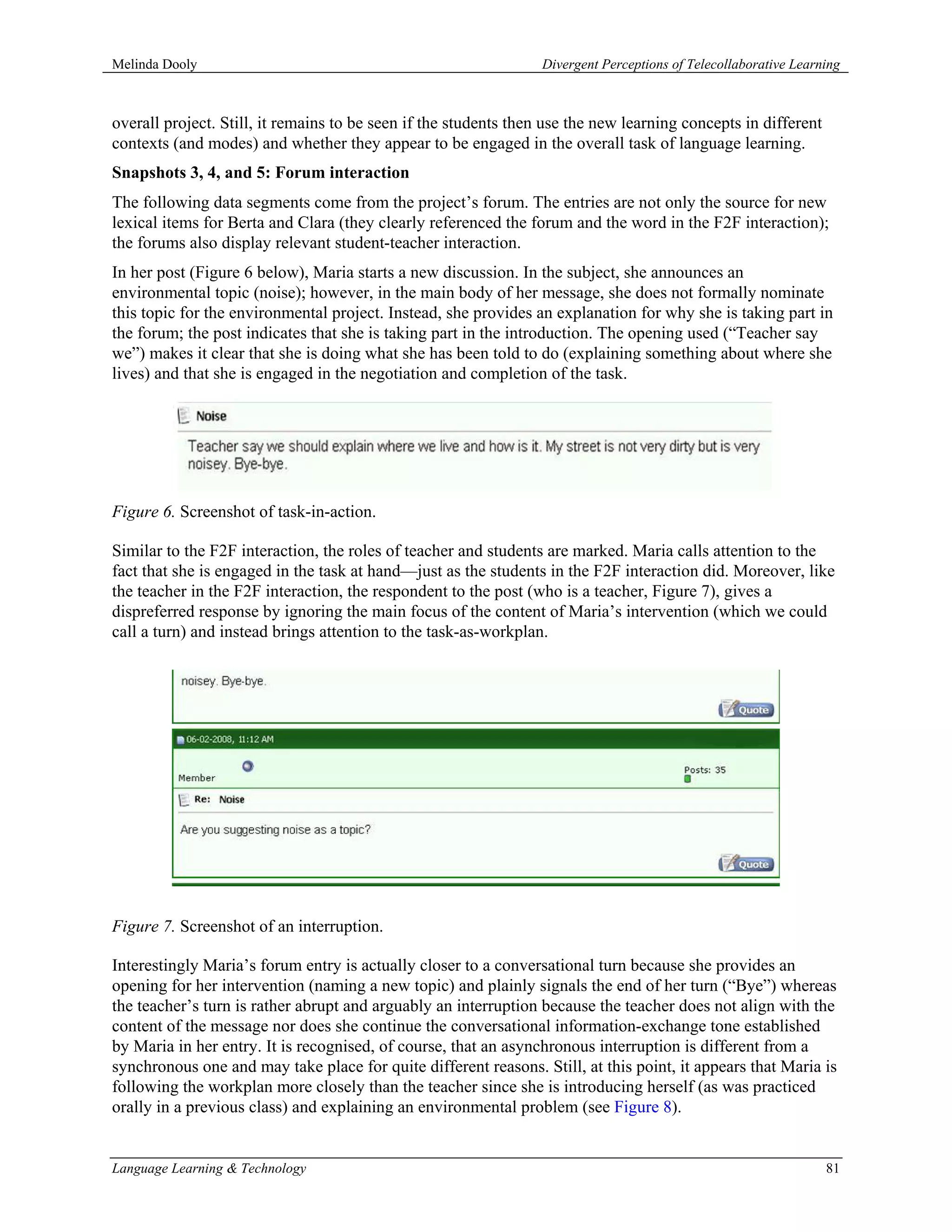 Melinda Dooly                                                     Divergent Perceptions of Telecollaborative Learning



overall project. Still, it remains to be seen if the students then use the new learning concepts in different
contexts (and modes) and whether they appear to be engaged in the overall task of language learning.
Snapshots 3, 4, and 5: Forum interaction
The following data segments come from the project’s forum. The entries are not only the source for new
lexical items for Berta and Clara (they clearly referenced the forum and the word in the F2F interaction);
the forums also display relevant student-teacher interaction.
In her post (Figure 6 below), Maria starts a new discussion. In the subject, she announces an
environmental topic (noise); however, in the main body of her message, she does not formally nominate
this topic for the environmental project. Instead, she provides an explanation for why she is taking part in
the forum; the post indicates that she is taking part in the introduction. The opening used (“Teacher say
we”) makes it clear that she is doing what she has been told to do (explaining something about where she
lives) and that she is engaged in the negotiation and completion of the task.




Figure 6. Screenshot of task-in-action.

Similar to the F2F interaction, the roles of teacher and students are marked. Maria calls attention to the
fact that she is engaged in the task at hand—just as the students in the F2F interaction did. Moreover, like
the teacher in the F2F interaction, the respondent to the post (who is a teacher, Figure 7), gives a
dispreferred response by ignoring the main focus of the content of Maria’s intervention (which we could
call a turn) and instead brings attention to the task-as-workplan.




Figure 7. Screenshot of an interruption.

Interestingly Maria’s forum entry is actually closer to a conversational turn because she provides an
opening for her intervention (naming a new topic) and plainly signals the end of her turn (“Bye”) whereas
the teacher’s turn is rather abrupt and arguably an interruption because the teacher does not align with the
content of the message nor does she continue the conversational information-exchange tone established
by Maria in her entry. It is recognised, of course, that an asynchronous interruption is different from a
synchronous one and may take place for quite different reasons. Still, at this point, it appears that Maria is
following the workplan more closely than the teacher since she is introducing herself (as was practiced
orally in a previous class) and explaining an environmental problem (see Figure 8).


Language Learning & Technology                                                                                    81
 