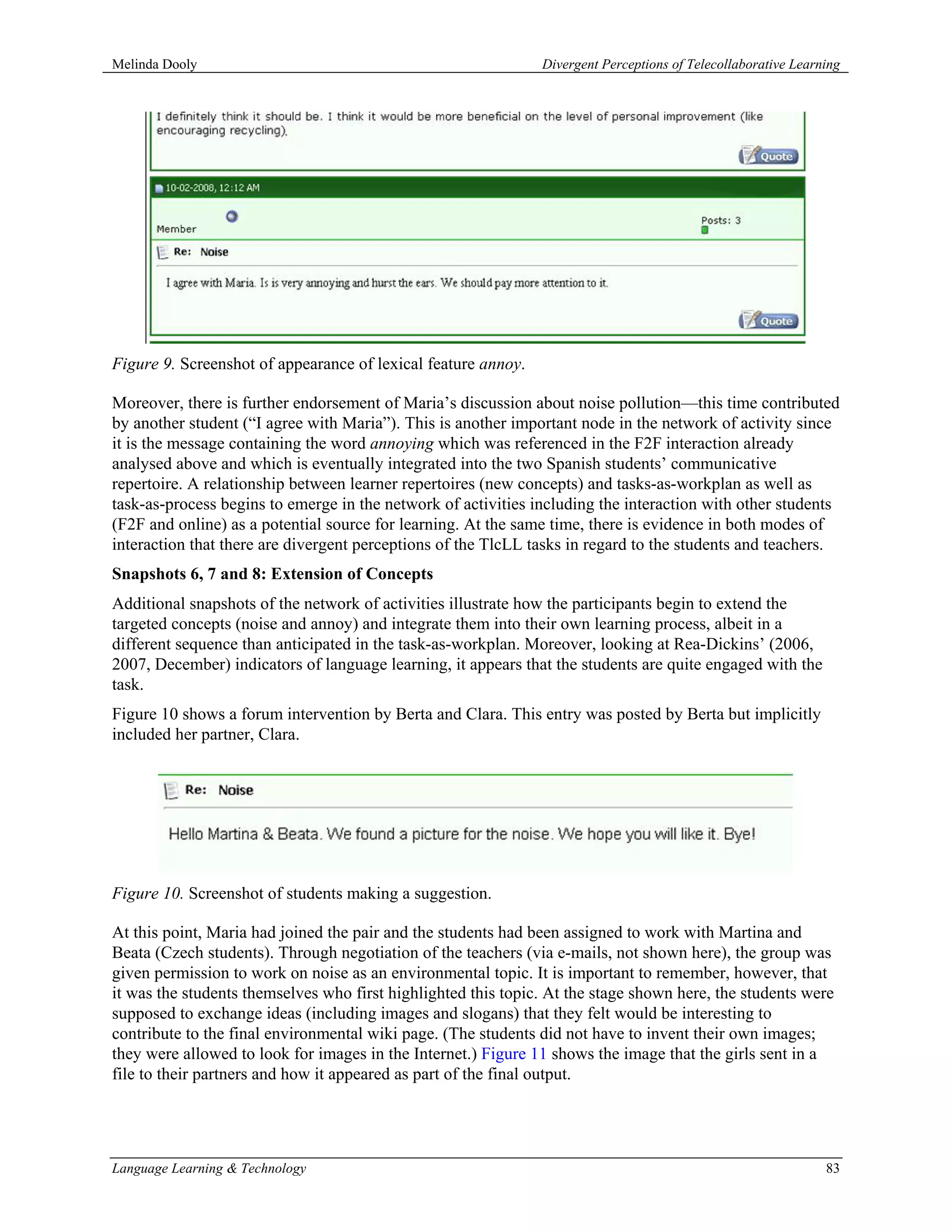Melinda Dooly                                                  Divergent Perceptions of Telecollaborative Learning




Figure 9. Screenshot of appearance of lexical feature annoy.

Moreover, there is further endorsement of Maria’s discussion about noise pollution—this time contributed
by another student (“I agree with Maria”). This is another important node in the network of activity since
it is the message containing the word annoying which was referenced in the F2F interaction already
analysed above and which is eventually integrated into the two Spanish students’ communicative
repertoire. A relationship between learner repertoires (new concepts) and tasks-as-workplan as well as
task-as-process begins to emerge in the network of activities including the interaction with other students
(F2F and online) as a potential source for learning. At the same time, there is evidence in both modes of
interaction that there are divergent perceptions of the TlcLL tasks in regard to the students and teachers.
Snapshots 6, 7 and 8: Extension of Concepts
Additional snapshots of the network of activities illustrate how the participants begin to extend the
targeted concepts (noise and annoy) and integrate them into their own learning process, albeit in a
different sequence than anticipated in the task-as-workplan. Moreover, looking at Rea-Dickins’ (2006,
2007, December) indicators of language learning, it appears that the students are quite engaged with the
task.
Figure 10 shows a forum intervention by Berta and Clara. This entry was posted by Berta but implicitly
included her partner, Clara.




Figure 10. Screenshot of students making a suggestion.

At this point, Maria had joined the pair and the students had been assigned to work with Martina and
Beata (Czech students). Through negotiation of the teachers (via e-mails, not shown here), the group was
given permission to work on noise as an environmental topic. It is important to remember, however, that
it was the students themselves who first highlighted this topic. At the stage shown here, the students were
supposed to exchange ideas (including images and slogans) that they felt would be interesting to
contribute to the final environmental wiki page. (The students did not have to invent their own images;
they were allowed to look for images in the Internet.) Figure 11 shows the image that the girls sent in a
file to their partners and how it appeared as part of the final output.




Language Learning & Technology                                                                                 83
 