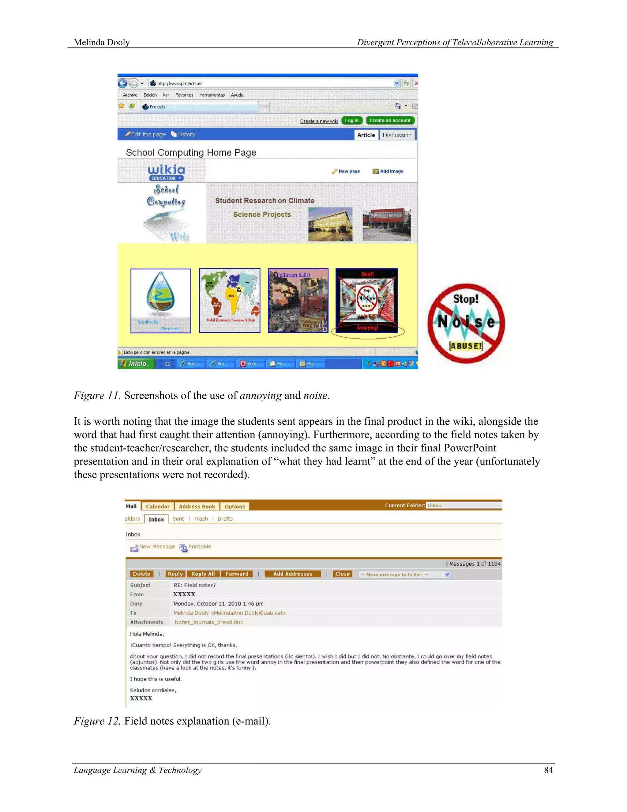 Melinda Dooly                                                   Divergent Perceptions of Telecollaborative Learning




Figure 11. Screenshots of the use of annoying and noise.

It is worth noting that the image the students sent appears in the final product in the wiki, alongside the
word that had first caught their attention (annoying). Furthermore, according to the field notes taken by
the student-teacher/researcher, the students included the same image in their final PowerPoint
presentation and in their oral explanation of “what they had learnt” at the end of the year (unfortunately
these presentations were not recorded).




Figure 12. Field notes explanation (e-mail).



Language Learning & Technology                                                                                  84
 