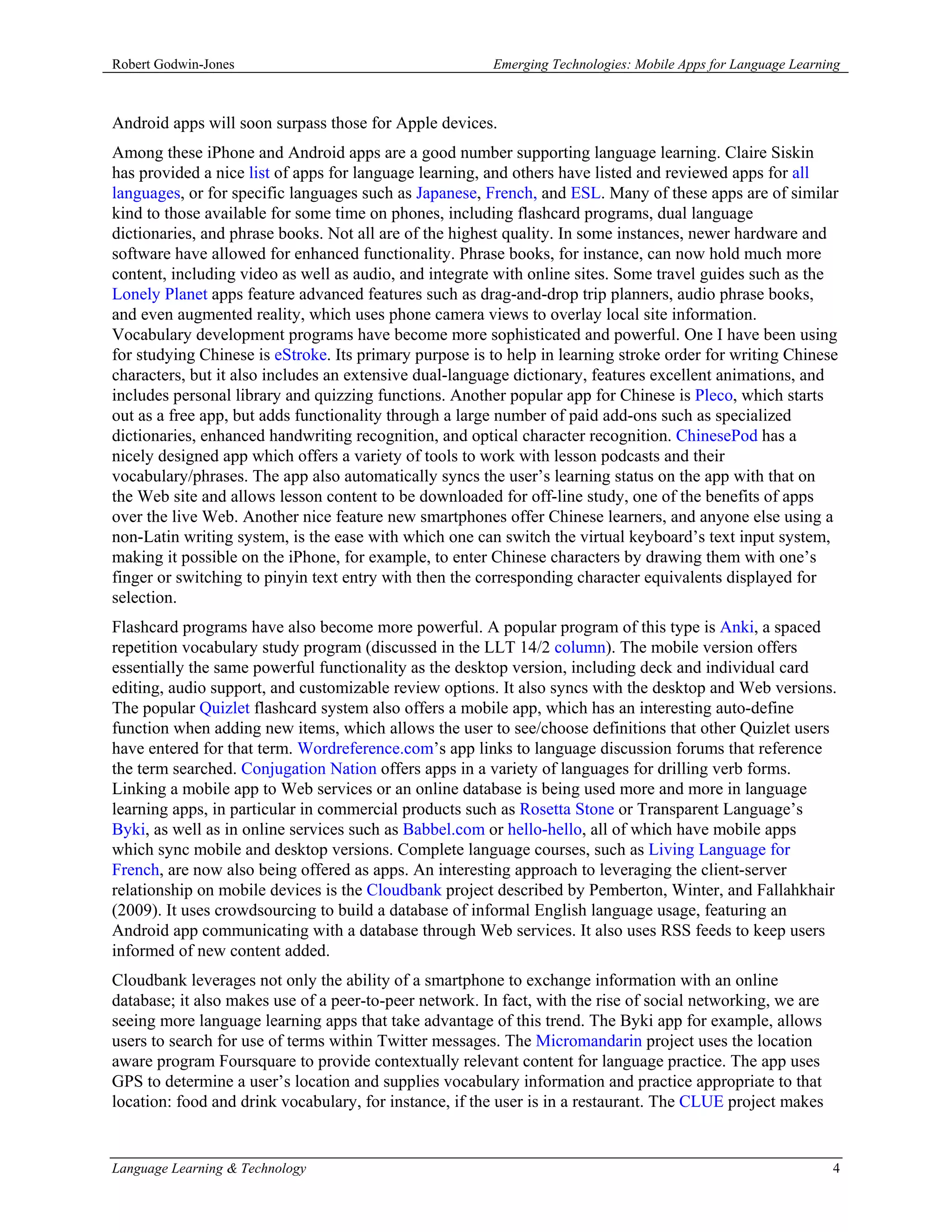 Robert Godwin-Jones                                     Emerging Technologies: Mobile Apps for Language Learning



Android apps will soon surpass those for Apple devices.
Among these iPhone and Android apps are a good number supporting language learning. Claire Siskin
has provided a nice list of apps for language learning, and others have listed and reviewed apps for all
languages, or for specific languages such as Japanese, French, and ESL. Many of these apps are of similar
kind to those available for some time on phones, including flashcard programs, dual language
dictionaries, and phrase books. Not all are of the highest quality. In some instances, newer hardware and
software have allowed for enhanced functionality. Phrase books, for instance, can now hold much more
content, including video as well as audio, and integrate with online sites. Some travel guides such as the
Lonely Planet apps feature advanced features such as drag-and-drop trip planners, audio phrase books,
and even augmented reality, which uses phone camera views to overlay local site information.
Vocabulary development programs have become more sophisticated and powerful. One I have been using
for studying Chinese is eStroke. Its primary purpose is to help in learning stroke order for writing Chinese
characters, but it also includes an extensive dual-language dictionary, features excellent animations, and
includes personal library and quizzing functions. Another popular app for Chinese is Pleco, which starts
out as a free app, but adds functionality through a large number of paid add-ons such as specialized
dictionaries, enhanced handwriting recognition, and optical character recognition. ChinesePod has a
nicely designed app which offers a variety of tools to work with lesson podcasts and their
vocabulary/phrases. The app also automatically syncs the user’s learning status on the app with that on
the Web site and allows lesson content to be downloaded for off-line study, one of the benefits of apps
over the live Web. Another nice feature new smartphones offer Chinese learners, and anyone else using a
non-Latin writing system, is the ease with which one can switch the virtual keyboard’s text input system,
making it possible on the iPhone, for example, to enter Chinese characters by drawing them with one’s
finger or switching to pinyin text entry with then the corresponding character equivalents displayed for
selection.
Flashcard programs have also become more powerful. A popular program of this type is Anki, a spaced
repetition vocabulary study program (discussed in the LLT 14/2 column). The mobile version offers
essentially the same powerful functionality as the desktop version, including deck and individual card
editing, audio support, and customizable review options. It also syncs with the desktop and Web versions.
The popular Quizlet flashcard system also offers a mobile app, which has an interesting auto-define
function when adding new items, which allows the user to see/choose definitions that other Quizlet users
have entered for that term. Wordreference.com’s app links to language discussion forums that reference
the term searched. Conjugation Nation offers apps in a variety of languages for drilling verb forms.
Linking a mobile app to Web services or an online database is being used more and more in language
learning apps, in particular in commercial products such as Rosetta Stone or Transparent Language’s
Byki, as well as in online services such as Babbel.com or hello-hello, all of which have mobile apps
which sync mobile and desktop versions. Complete language courses, such as Living Language for
French, are now also being offered as apps. An interesting approach to leveraging the client-server
relationship on mobile devices is the Cloudbank project described by Pemberton, Winter, and Fallahkhair
(2009). It uses crowdsourcing to build a database of informal English language usage, featuring an
Android app communicating with a database through Web services. It also uses RSS feeds to keep users
informed of new content added.
Cloudbank leverages not only the ability of a smartphone to exchange information with an online
database; it also makes use of a peer-to-peer network. In fact, with the rise of social networking, we are
seeing more language learning apps that take advantage of this trend. The Byki app for example, allows
users to search for use of terms within Twitter messages. The Micromandarin project uses the location
aware program Foursquare to provide contextually relevant content for language practice. The app uses
GPS to determine a user’s location and supplies vocabulary information and practice appropriate to that
location: food and drink vocabulary, for instance, if the user is in a restaurant. The CLUE project makes


Language Learning & Technology                                                                                4
 