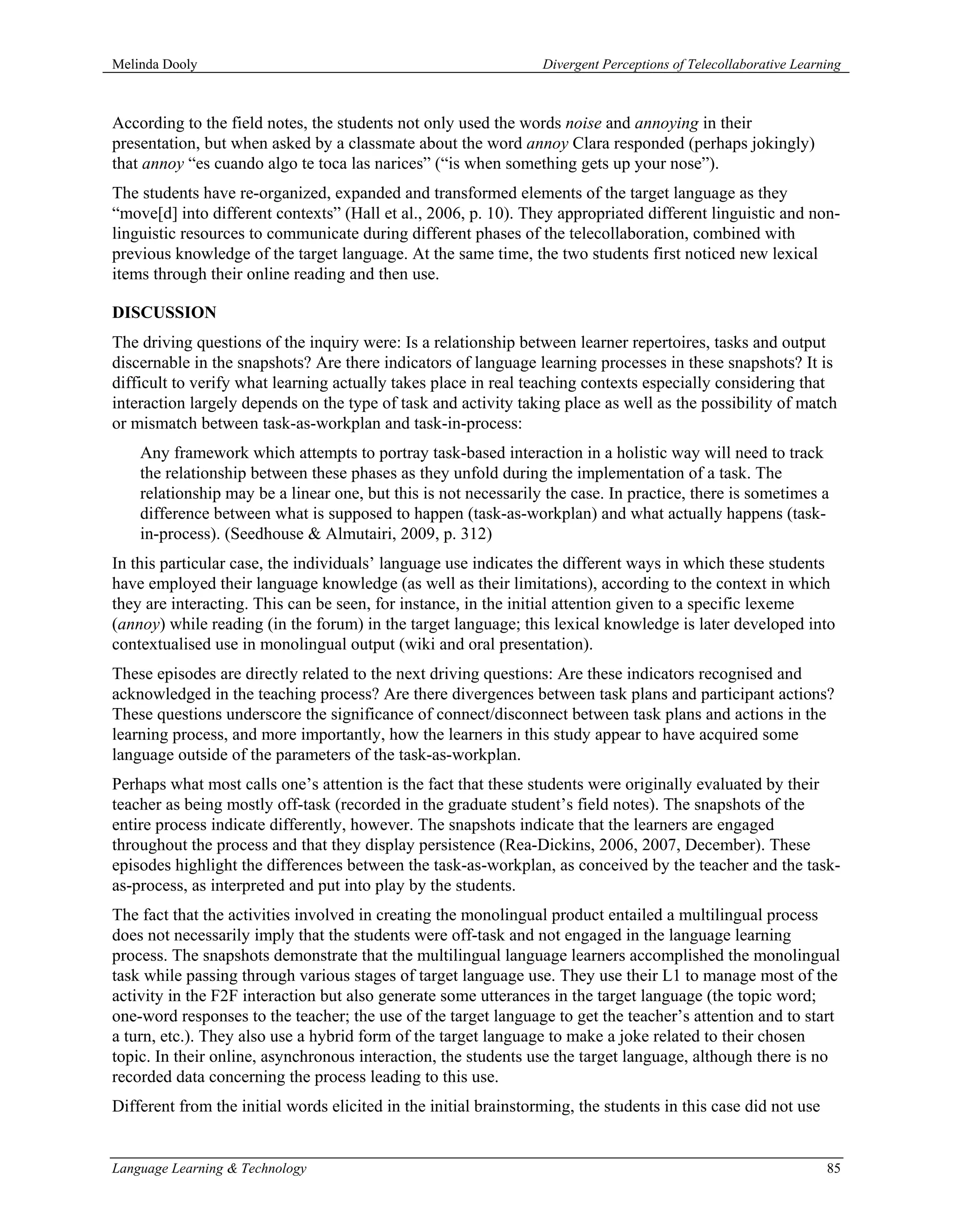 Melinda Dooly                                                     Divergent Perceptions of Telecollaborative Learning



According to the field notes, the students not only used the words noise and annoying in their
presentation, but when asked by a classmate about the word annoy Clara responded (perhaps jokingly)
that annoy “es cuando algo te toca las narices” (“is when something gets up your nose”).
The students have re-organized, expanded and transformed elements of the target language as they
“move[d] into different contexts” (Hall et al., 2006, p. 10). They appropriated different linguistic and non-
linguistic resources to communicate during different phases of the telecollaboration, combined with
previous knowledge of the target language. At the same time, the two students first noticed new lexical
items through their online reading and then use.

DISCUSSION
The driving questions of the inquiry were: Is a relationship between learner repertoires, tasks and output
discernable in the snapshots? Are there indicators of language learning processes in these snapshots? It is
difficult to verify what learning actually takes place in real teaching contexts especially considering that
interaction largely depends on the type of task and activity taking place as well as the possibility of match
or mismatch between task-as-workplan and task-in-process:
    Any framework which attempts to portray task-based interaction in a holistic way will need to track
    the relationship between these phases as they unfold during the implementation of a task. The
    relationship may be a linear one, but this is not necessarily the case. In practice, there is sometimes a
    difference between what is supposed to happen (task-as-workplan) and what actually happens (task-
    in-process). (Seedhouse & Almutairi, 2009, p. 312)
In this particular case, the individuals’ language use indicates the different ways in which these students
have employed their language knowledge (as well as their limitations), according to the context in which
they are interacting. This can be seen, for instance, in the initial attention given to a specific lexeme
(annoy) while reading (in the forum) in the target language; this lexical knowledge is later developed into
contextualised use in monolingual output (wiki and oral presentation).
These episodes are directly related to the next driving questions: Are these indicators recognised and
acknowledged in the teaching process? Are there divergences between task plans and participant actions?
These questions underscore the significance of connect/disconnect between task plans and actions in the
learning process, and more importantly, how the learners in this study appear to have acquired some
language outside of the parameters of the task-as-workplan.
Perhaps what most calls one’s attention is the fact that these students were originally evaluated by their
teacher as being mostly off-task (recorded in the graduate student’s field notes). The snapshots of the
entire process indicate differently, however. The snapshots indicate that the learners are engaged
throughout the process and that they display persistence (Rea-Dickins, 2006, 2007, December). These
episodes highlight the differences between the task-as-workplan, as conceived by the teacher and the task-
as-process, as interpreted and put into play by the students.
The fact that the activities involved in creating the monolingual product entailed a multilingual process
does not necessarily imply that the students were off-task and not engaged in the language learning
process. The snapshots demonstrate that the multilingual language learners accomplished the monolingual
task while passing through various stages of target language use. They use their L1 to manage most of the
activity in the F2F interaction but also generate some utterances in the target language (the topic word;
one-word responses to the teacher; the use of the target language to get the teacher’s attention and to start
a turn, etc.). They also use a hybrid form of the target language to make a joke related to their chosen
topic. In their online, asynchronous interaction, the students use the target language, although there is no
recorded data concerning the process leading to this use.
Different from the initial words elicited in the initial brainstorming, the students in this case did not use


Language Learning & Technology                                                                                    85
 