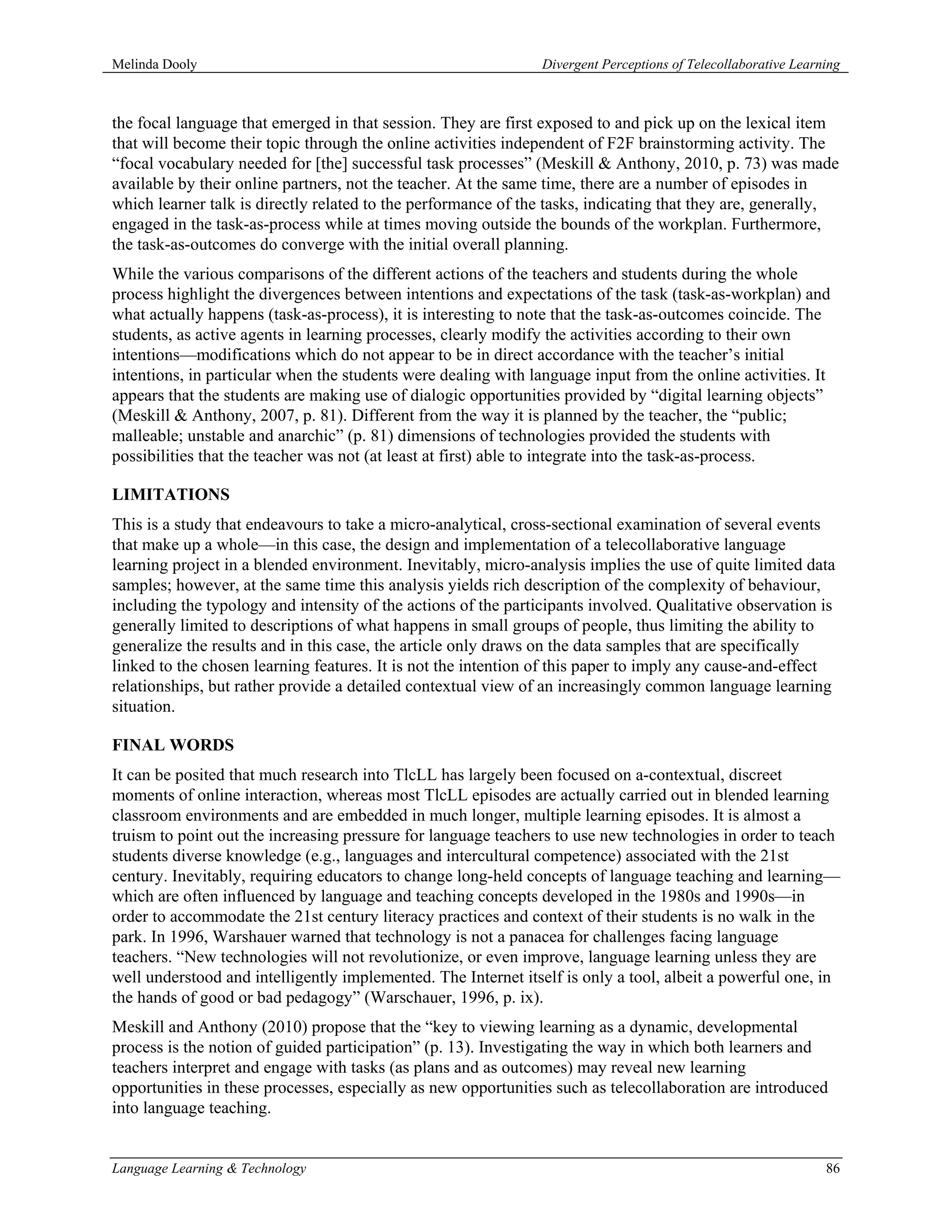 Melinda Dooly                                                   Divergent Perceptions of Telecollaborative Learning



the focal language that emerged in that session. They are first exposed to and pick up on the lexical item
that will become their topic through the online activities independent of F2F brainstorming activity. The
“focal vocabulary needed for [the] successful task processes” (Meskill & Anthony, 2010, p. 73) was made
available by their online partners, not the teacher. At the same time, there are a number of episodes in
which learner talk is directly related to the performance of the tasks, indicating that they are, generally,
engaged in the task-as-process while at times moving outside the bounds of the workplan. Furthermore,
the task-as-outcomes do converge with the initial overall planning.
While the various comparisons of the different actions of the teachers and students during the whole
process highlight the divergences between intentions and expectations of the task (task-as-workplan) and
what actually happens (task-as-process), it is interesting to note that the task-as-outcomes coincide. The
students, as active agents in learning processes, clearly modify the activities according to their own
intentions—modifications which do not appear to be in direct accordance with the teacher’s initial
intentions, in particular when the students were dealing with language input from the online activities. It
appears that the students are making use of dialogic opportunities provided by “digital learning objects”
(Meskill & Anthony, 2007, p. 81). Different from the way it is planned by the teacher, the “public;
malleable; unstable and anarchic” (p. 81) dimensions of technologies provided the students with
possibilities that the teacher was not (at least at first) able to integrate into the task-as-process.

LIMITATIONS
This is a study that endeavours to take a micro-analytical, cross-sectional examination of several events
that make up a whole—in this case, the design and implementation of a telecollaborative language
learning project in a blended environment. Inevitably, micro-analysis implies the use of quite limited data
samples; however, at the same time this analysis yields rich description of the complexity of behaviour,
including the typology and intensity of the actions of the participants involved. Qualitative observation is
generally limited to descriptions of what happens in small groups of people, thus limiting the ability to
generalize the results and in this case, the article only draws on the data samples that are specifically
linked to the chosen learning features. It is not the intention of this paper to imply any cause-and-effect
relationships, but rather provide a detailed contextual view of an increasingly common language learning
situation.

FINAL WORDS
It can be posited that much research into TlcLL has largely been focused on a-contextual, discreet
moments of online interaction, whereas most TlcLL episodes are actually carried out in blended learning
classroom environments and are embedded in much longer, multiple learning episodes. It is almost a
truism to point out the increasing pressure for language teachers to use new technologies in order to teach
students diverse knowledge (e.g., languages and intercultural competence) associated with the 21st
century. Inevitably, requiring educators to change long-held concepts of language teaching and learning—
which are often influenced by language and teaching concepts developed in the 1980s and 1990s—in
order to accommodate the 21st century literacy practices and context of their students is no walk in the
park. In 1996, Warshauer warned that technology is not a panacea for challenges facing language
teachers. “New technologies will not revolutionize, or even improve, language learning unless they are
well understood and intelligently implemented. The Internet itself is only a tool, albeit a powerful one, in
the hands of good or bad pedagogy” (Warschauer, 1996, p. ix).
Meskill and Anthony (2010) propose that the “key to viewing learning as a dynamic, developmental
process is the notion of guided participation” (p. 13). Investigating the way in which both learners and
teachers interpret and engage with tasks (as plans and as outcomes) may reveal new learning
opportunities in these processes, especially as new opportunities such as telecollaboration are introduced
into language teaching.


Language Learning & Technology                                                                                  86
 